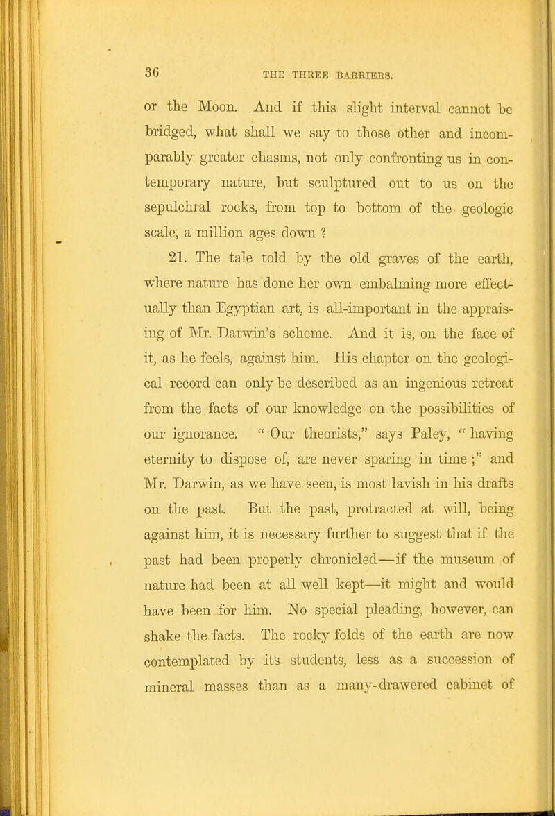 or the Moon. And if tliis slight interval cannot be bridged, what shall we say to those other and incom- parably greater chasms, not only confronting us in con- temporary nature, but sculptured out to us on the sepulchral rocks, from top to bottom of the geologic scale, a million ages down ? 21. The tale told by the old graves of the earth, where nature has done her own embalming more effect- ually than Egyptian art, is all-important in the apprais- ing of Mr. Darwin's scheme. And it is, on the face of it, as he feels, against him. His chapter on the geologi- cal record can only be described as an ingenious retreat from the facts of our knowledge on the possibilities of our ignorance.  Our theorists, says Paley,  having eternity to dispose of, are never sparing in time ; and Mr. Darwin, as we have seen, is most lavish in his drafts on the past. But the past, protracted at will, being against him, it is necessary further to suggest that if the past had been x^i'operly chronicled—if the museimi of nature had been at all well kept—it might and would have been for liim. No special pleading, however, can shake the facts. The rocky folds of the earth are now contemplated by its students, less as a succession of mineral masses than as a many-drawered cabinet of