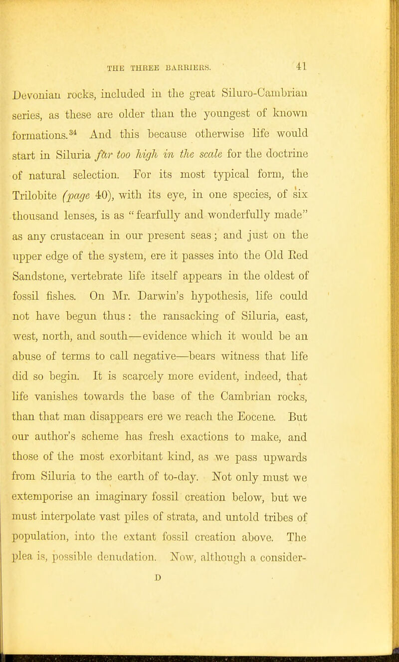 Devouiaii rocks, included iu tlie great Siluro-Caiubriau series, as these are older tliau the youngest of known formations.^* And tlais because otherwise life would start in Siluria /&?• too high in the scale for the doctrine of natural selection. For its most typical form, the Trilobite (page 40), with its eye, in one species, of six thousand lenses, is as fearfully and wonderfully made as any crustacean in our present seas; and just on the upper edge of the system, ere it passes into the Old Eed Sandstone, vertebrate life itself appears in the oldest of fossil fishes. On Mr. Darwin's hypothesis, life could not have begun thus: the ransacking of Siluria, east, west, north, and south—evidence which it would be an abuse of terms to call negative—bears witness that life did so begin. It is scarcely more evident, indeed, that life vanishes towards the base of the Cambrian rocks, than that man disappears ere we reach the Eocene. But our author's scheme has fresh exactions to make, and those of the most exorbitant kind, as we pass upwards from Siluria to the earth of to-day. Not only must we extemporise an imaginary fossil creation below, but we must interpolate vast piles of strata, and untold tribes of population, into the extant fossil creation above. The plea is, possible denudation. Now, although a consider- D