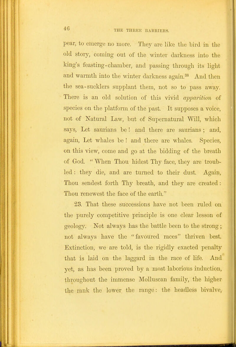 THE TIlJlEli IJAHRIIOnS. pear, to emerge no more. They are like the bird in tlie old story, coming out of the winter darkness into the king's feasting-chamber, and passing through its light and warmth into the ^^dnter darkness again.And then the sea-sucld.ers supplant them, not so to pass away. There is an old solution of this vivid ajypo/rition of species on tlie platform of the past. It supposes a voice, not of Natural Law, but of Supernatural Will, wliich says, Let saurians be ! and there are saurians ; and, again. Let whales be ! and there are whales. Species, on this view, come and go at the bidding of the breath of God.  Wlien Thou Mdest Thy face, they are troub- led : they die, and are turned to their dust. Again, Thou sendest forth Thy breath, and they are created: Thou renewest the face of the earth. 23. That these successions have not been ruled on the purely competitive principle is one clear lesson of geology. Not always has the battle been to the strong; not always have the favoured races thriven best. Extinction, we are told, is the rigidly exacted penalty that is laid on the laggard in the race of life. And yet, as has been proved by a most laborious induction, throughout the immense Molluscan family, the higher the rank the lower the range: the headless bivalve,