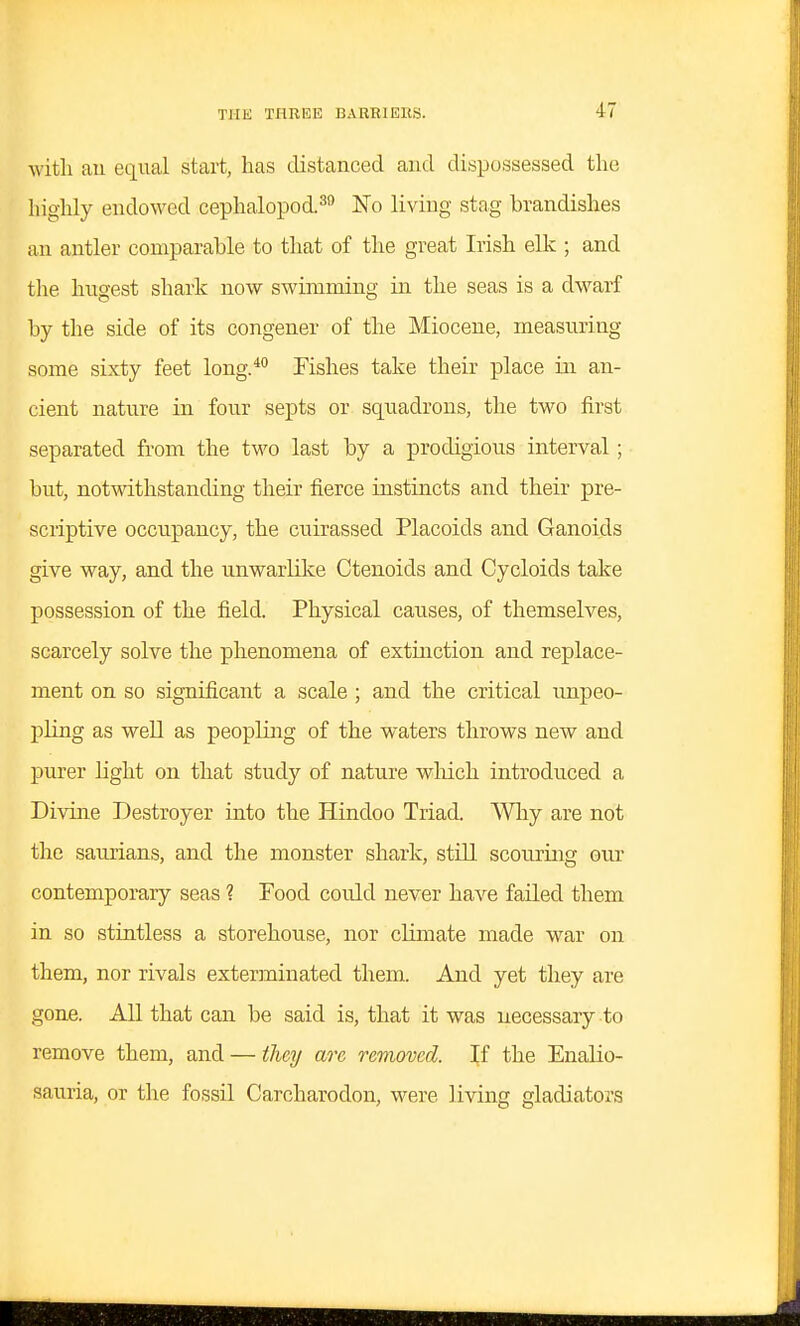 witli an equal start, has distanced and dispossessed the highly endowed cephalopod.^ No living stag brandishes an antler comparable to that of the great Irish elk ; and tlie hngest shark now swimming in the seas is a dwarf by the side of its congener of the Miocene, measuring some sixty feet long.* Fishes take their place in an- cient nature in four septs or sqixadrons, the two first separated from the two last by a prodigious interval ; but, notwithstanding their fierce instincts and their pre- scriptive occupancy, the cuirassed Placoids and Ganoids give way, and the unwarKke Ctenoids and Cycloids take possession of the field. Physical causes, of themselves, scarcely solve the phenomena of extinction and replace- ment on so significant a scale ; and the critical unpeo- pling as well as peopling of the waters throws new and purer light on that study of nature wMch introduced a Divine Destroyer into the Hindoo Triad. Why are not the saurians, and the monster shark, still scouring our contemporary seas ? Food could never have failed them in so stintless a storehouse, nor climate made war on them, nor rivals exterminated them. And yet they are gone. All that can be said is, that it was necessary to remove them, and — they are removed. \i the Enalio- sauria, or the fossil Carcharodon, were living gladiators