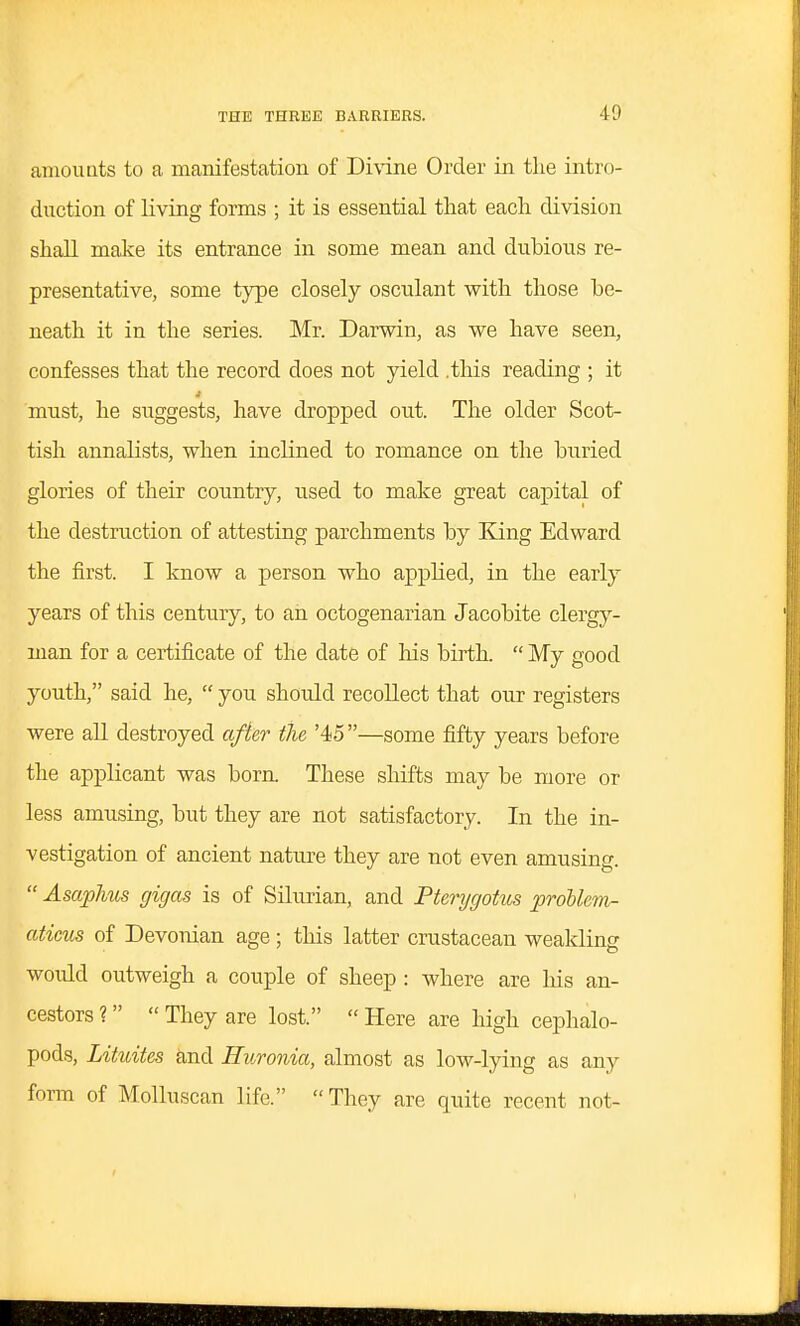 amouats to a manifestation of Divine Order in the intro- duction of living forms ; it is essential that each division shall make its entrance in some mean and dubious re- presentative, some type closely osculant with those be- neath it in the series. Mr. Darwin, as we have seen, confesses that the record does not yield .this reading ; it must, he suggests, have dropped out. The older Scot- tish annalists, when inclined to romance on the buried glories of their country, used to make great capital of the destruction of attesting parchments by King Edward the first. I know a person who applied, in the early years of this century, to an octogenarian Jacobite clergy- man for a certificate of the date of liis birth.  My good youth, said he,  you should recollect that our registers were all destroyed afie.r the '45—some fifty years before the applicant was born. These shifts may be more or less amusing, but they are not satisfactory. In the in- vestigation of ancient nature they are not even amusing.  Asaphus gigas is of Silurian, and Pterygohis proUe^n- aticus of Devonian age; this latter crustacean weakling would outweigh a couple of sheep : where are Ms an- cestors ?  They are lost.  Here are high cephalo- poda, Lituites and Huronia, almost as low-lying as any form of Molluscan life. They are quite recent not-