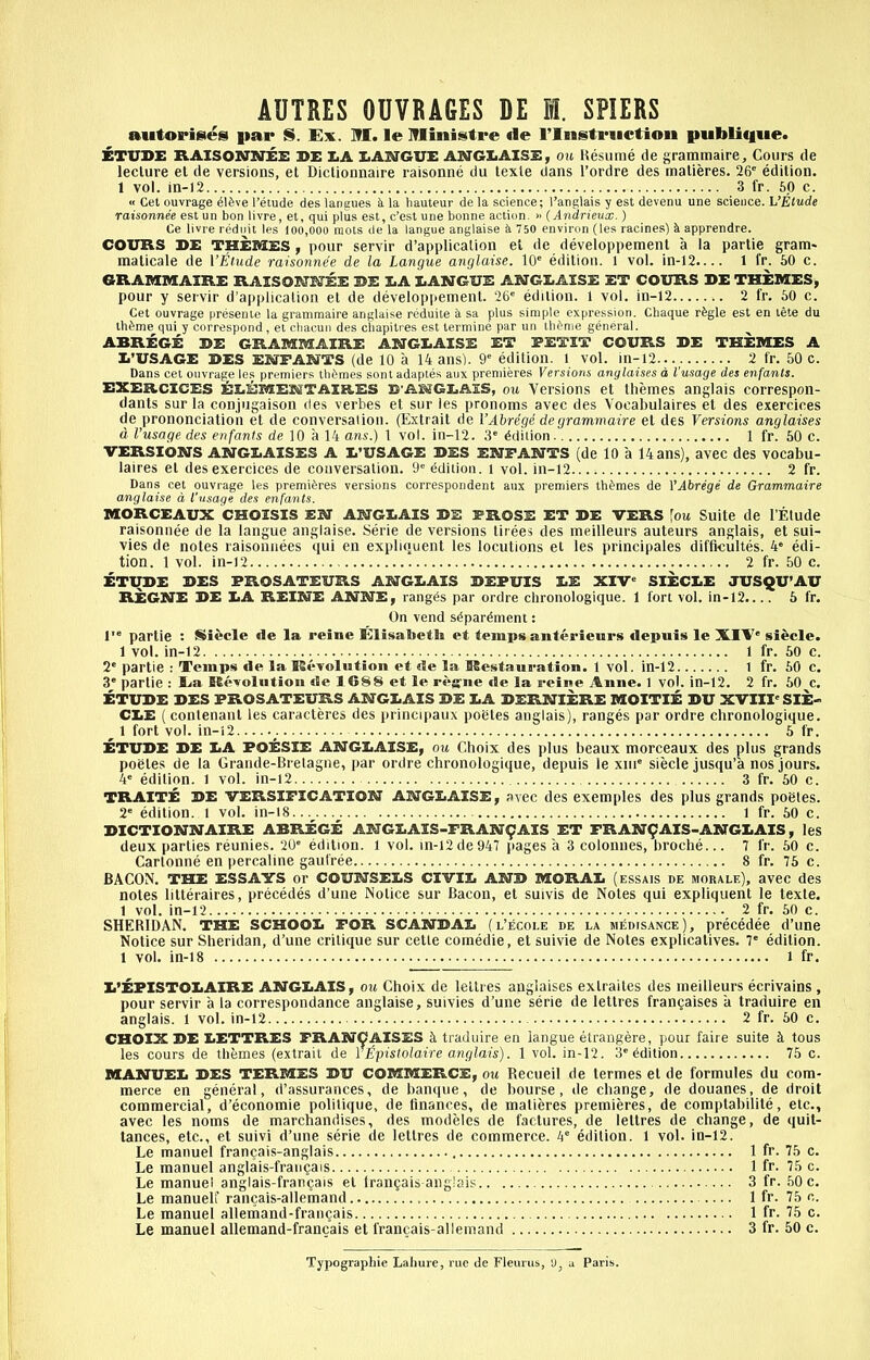 autorisies |iap S. Ex. M. le Iflinistre «Ie I'lnstriictioii publique. ETUDE RAISOSTNEE DE I.A IiAM^GUE ANGXiAISE, ou Hesume de grammaire, Cours de lecture et de versions, et Dicliounaire raisonne du texle dans I'ordre des matieres. 26 edition. 1 vol. in-12 3 fr. 60 c. « Get ouvrage el^ve I'etude des langues h la hauteur de la science; I'anglais y est devenu una science. L'Elude raisonnee est un bon livre, et, qui plus est, c'est una bonne action. » (Andrieux. ) Ce livie rediiit les 100,000 mots <le la langue anglaise k 750 environ (les racines) k apprendre. COURS DE THEMES, pour servir d'applicalion el de developpement a la partie gram- malicale de VEtude raisonnee de la Langue anglaise. 10 edition. 1 vol. in-12.... 1 fr. 60 c. GRAMMAIRE RAXSOHWEE DE 3:.A I.ANGUE ANGIiAISE ET COURS DE THEMES, pour y servir d'a|)piicalion et de develop|iement. 26 edition. 1 vol. in-12 2 fr. 60 c. Oet ouvrage preseiiie la grammaire anglaise reduite a sa plus simple expression. Cbaque r^gle est en tete du Illume qui y correspond , el cliacun des cliapilies est lerniine par un tlienie general. ABREGE DE GRAMMAIRE ABJGI.AISE ET PETIT COURS DE THEMES A Ii'USAGE DES ENFARTTS (de 10 a 14 ans). 9 edition, l vol. in-12 2 fr. 50 c. Dans cet ouvrage le.s premiers tlu^mes sont adaples aux premieres Versions anylaises d I'usage des enfants. EXEB.CICES ELEMESSTAiaES E'ABSGLAIS, ou Versions et themes anglais correspon- dants sur la conjugaison des verbes et sur les pronoms avee des Vocabulaires et des exercices de prononciatioh et de conversalion. (Extrait de I'Abregi de grammaire et des Versions anglaises d I'usage des enfanis de 10 a 14 ans.) 1 vol. in-12. 3 Edition 1 fr. 50 c. VERSIONS ANGLAISES A L'USAGE DES ENPAKTTS (de 10 a 14ans), avec des vocabu- laires et des exercices de conversalion. 9 edition, i vol. in-12 2 fr. Dans cet ouvrage les premieres versions correspondent aux premiers th^'mes de VAbrege de Grammaire anglaise d I'usage des enfants. MORCEAUX CHOISIS EN ANGLAIS DE PROSE ET DE VERS \ou Suite de I'Elude raisonnee de la langue anglaise. Serie de versions tirees des meilleurs auteurs anglais, et sui- vies de notes raisoniiees qui en expliquent les locutions et les principales difficultes. 4 edi- tion. 1 vol. in-12 2 fr. 50 c. ETUDE DES FROSATEURS ANGLAIS DEFUIS LE XIV SIECLE JUSQU'AU REGNE DE LA REINE ANNE, rang(5s par ordre chronologique. 1 fort vol. in-12.... 6 fr. On vend s^par^ment: 1' partie : iSiecle de la reine Klisabeth et temps anterieurs depuis le XIV siecle. 1 vol. in-12 1 fr. 50 c. 2 partie : Temps de la KcTolutlon et de la ISestauration. 1 vol. in-12 1 fr. 60 c. 3 partie : lia Kevolutioii de 1 688 et le ri-ffne de la reine Anne. 1 vol. in-12. 2 fr. 50 c. ETUDE DES PROSATEURS ANGLAIS DE LA DERNIERE MOITIE DU XVIII SIE- CLE (contenanl les caracteres des princijiaux potites anglais), ranges par ordre chronologique. ^ 1 fort vol. in-i2 5 fr. ETUDE DE LA POESIE ANGLAISE, ou Choix des plus beaux morceaux des plus grands poeles de la Grande-Bretagne, |»ar ordre chronologique, depuis le xni siecle jusqu'a nos jours. 4 edition, l vol. in-i2 3 fr. 60 c. TRAITE DE VERSIFICATION ANGLAISE, svec des exemples des plus grands poetes. 2 edition, l vol. in-i8 l fr. 50 c. DICTIONNAIRE ABREGE ANGLAIS-FRAN9AIS ET FRAN^AIS-ANGLAIS, les deux parties reunies. 20 edition. 1 vol. in-i2 de 947 jiages a 3 colonnes, broche... 7 fr. 60 c. Cartonne en percaline gaulree 8 fr. 75 c. BACON. THE ESSAYS or COUNSELS CIVIL AND MORAL (essais de morale), avec des notes lilteraires, precedes d'une Notice sur Bacon, el suivis de Notes qui expliquent le texle. 1 vol. in-12 2 fr. 60 c. SHERIDAN. THE SCHOOL FOR SCANDAL (l'ecole de la medisance), precedee d'une Notice sur Sheridan, d'une critique sur cetle comedie, etsuivie de Notes explicalives. 7 edition. 1 vol. in-18 1 fr. L'EPISTOLAIRE ANGLAIS, cm Choix de leltres anglaises extraites des meilleurs ecrivains , pour servir a la coirespondance anglaise, suivies d'une serie de letlres frangaises a Iraduire en anglais. 1 vol. in-12 2 fr. 60 c. CHOIX DE LETTRES FRANCAISES St traduire en langue etrangere, pour faire suite h. tous les cours de themes (extrait de Vjipistolaire anglais). 1 vol. in-12. 3 Edition 75 c. MANUEL DES TERMES DU COMMERCE, ou l^ecueil de termes et de formules du com- merce en general, d'assurances, de banque, de bourse, de change, de douanes, de droit commercial, d'economie politique, de finances, de matieres premieres, de complabilile, etc., avec les noms de marchandises, des modeles de factures, de leltres de change, de quit- tances, etc., et suivi d'une serie de leltres de commerce. 4 edition. 1 vol. in-12. Le manuel francais-anglais 1 fr. 75 c. Le manuel anglais-frangais 1 fr. 75 c. Le manuel anglais-fran^ais el trangais anglais 3 fr. 50 c. Le manuelf rancais-allemand 1 fr. 75 c. Le manuel allemand-francais 1 fr. 75 c. Le manuel allemand-francais et francais-allemand 3 fr. 50 e. Typograpbie Lahure, rue de Fleurus, 'J, a Paris.