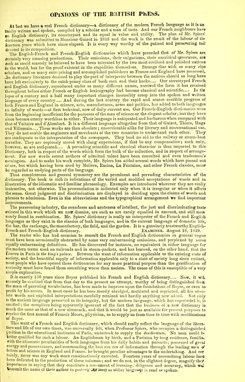 OPlXIOXS OF THE BRITISH PKESS. At last we have a real French dictionary—a dictionary of the modern French language as it is ao tually written and spoken, compiled by a scholar and a man of taste. And our French neighbours have Bn English dictionary, its counterpart and its equal in value and utility. The plan of Mr. Spiers' dictionary was submitted to Monsieur Guizot in 1H35 and the work is the result of the labour of ths fourteen years which have since elapsed. It is every way worthy of the patient and persevering toil devoted to its composition. o • The English-French and French-English dictionaries which have preceded that of Mr. fepiers ara fertainly very amusing productions. Their omissions, their vulgarisms, their uncritical ignorance, ar« luch as could scarcely be believed to have been tolerated by the two most civilised and polished nations in the world, but for the proof existent in the stupidities tbemselves. Strange that with so many ripe scholars, and so many enterprising and accomplished publishers as France and England have possessed, Jie dictionarv literature dcbiined to play the part of interpreter between the nations should so lono; have been left exclusively to the catch-penny class of book-men and their hacks.... Our stereotyped French and English dictionary, reproduced under so many different names, received the form it has retained throughout before either French or English lexicography had become classical and scientific... In thi liipse of a century and a half many important changes insensibly creep into the spoken and written hinguage of every country.... And during the last century the rapid and scarce credible progress of both France and England in science, arts, manufactures, arms and politics, has added to both languages j.n infinity of words—at first technical, now of daily current use. Our French-English dictionaries were from the beginning insufficient for the purposes of the man of science or the elegant scholar; but they have lince become utterly worthless to either. Their language is antiquated and barbarous when compared with that of Voltaire and d'Alembert. It is a different language altogether from that of Guizot, Thiers, Huga and Villemain.... These works are then obsolete; unserviceable alike for literary and conversational use. They do hot enable the engineers and merchants of the two countries to understand each other. They are inadequate to the interpretation of the newspaper. They lend no aid to the railway or steam-boat traveller. They are copiously stored with slang expressions, if that be any compensation ; such only, however, as are antiquated.... A pervading scientific and classical character is thus imparted to this Dictionary, both in respect of the words which form the bulk of the collection, and in respect of arrange- ment. For new words recent authors of admitted talent have been consulted and even tradesmen's catalogues. And to make his work complete, Mr. Spiers has added several words which have passed out of use, but which having been used by Moliere, Racine, La Fontaine, and other French classics, mus> be regarded as undying parts of the language. Thus completeness and general symmetry are the prominent and pervading characteristics of the dictionary. The book is rich in indications of the varied and modified acceptations of words and in illustration of the idiomatic and familiar phraseology. Examples are introduced wherever they are really instructive, not otherwise. The pronunciation is indicated only when it is irregular or when it affects the sense. Great judgment and discrimination are displayed in deciding upon the claims of words and phrases to admission. Even in the abbreviations and the typographical arrangement we find important improvements. The persevering industry, the soundness and acuteness of intellect, the just and discriminating taste evinced in this work which we now dismiss, are such as are rarely equalled in amount, and still moi^ rarely found in combination. Mr. Spiers' dictionary is really an interpreter of the French and English languages as they exist in the classics of both languages, and in the current language of domestic life, the bar, the exchange, the manufactory, the field, and the garden. It is a genuinely trustworthy Enplish- French and French-English dictionary. Examiner. Angust 18, 1849. The reader who has had occasion to consult the French and English dictionaries in general vogue must have been occasionally obstructed by some very embarrassing omissions, and perplexed by some equally embarrassing definitions. He has discovered for instance, no equivalent in either language for the modern terms used on railroads and in steam-packets, and has learned, on the other hand, that the Eouvre in Paris is the king's palace. Between the want of information applicable to the existing state of society, and the bountiful supply of information applicable only to a state of society long since extinct, most people who have opened these dictionaries for any more practical purpose than the gratification of curiosity must have found them something worse than useless. The cause of this is susceptible of a very simple explanation. It is exactly 1.50 years since Boyer published his French and English dictionary.... Now, it wiL scarcely be credited that from that day to the present no attempt, worthy of being distinguished fron the mass of parroting vocabularies, has been made to improve upon the foundations of Boyer, or even to profit by his errors. In most cases he has been merely abridged, mutilated and reprinted, all liis obso- lete words and exploded interpretations carefully retained and hardly anything new addled. Not only is the ancient language preserved in its integrity, but the modern language, which has superseded it, is omitted ; the compilers being apparently ignorant of the fact that the business of a new dictionary is much tlie same as that of a new almanack, and that it would be just as available for present purposes to reprint the first annual of Francis Moore, physician, as to supply us from time to time with modifications of Boyer. This want of a French and English dictionary, which should really reflect the language of the litera- ture and life of our own times, was universally felt, when Professor Spiers, who occupies a distinguished yosition in the educational institutes of Paris, undertook to supply the desideratum. No man could b* Vetter qualified for such a labour. An Englishman by birth, and a Parisian by long residence, familia. ffith the idiomatic peculiarities of both languages from his daily habits and pursuits; possessed of great energy and perseverance, and commanding the best sou'ces of information through the leading men <ji letters and science in England and France, he brought peculiar advantages to the undertuking. And cer tainly, never was any work more conscientiously executed. Fourteen years of unremitting labour havs been dedicated to the production of these volumes ; and we do not, in the slightest degree, magnify thei' importance in saying that they constitute a monument of learning, diligence and accuracy, which wiiJ teansmit the name of the-ir author to postnri}--** ions as either lanaua*[e is read or spoken.