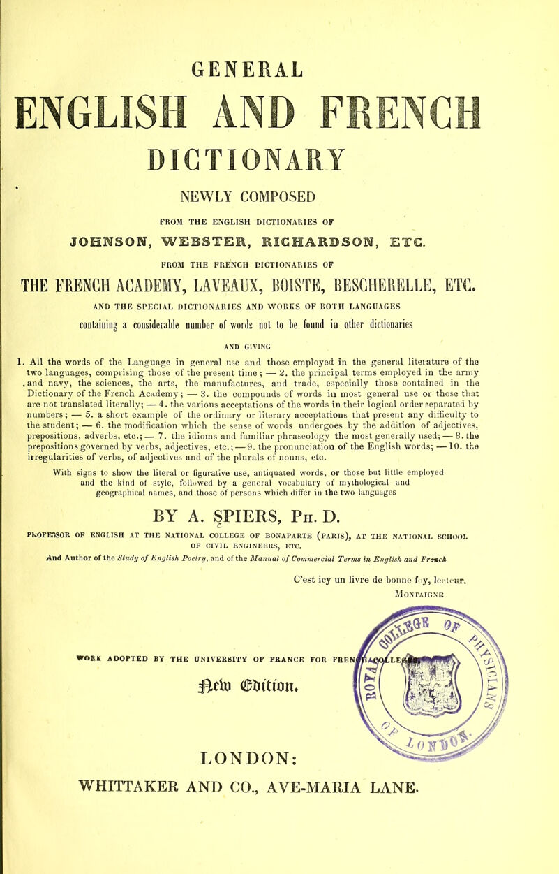 GENERAL ENGLISH AND FRENCH DICTIONARY NEWLY COMPOSED FROM THE ENGLISH DICTIONARIES OF JOHNSON, WEBSTER, KICHARDSON, ETC. FROM THE FRENCH DICTIONARIES OF THE FRENCH ACADEMY, LAVEAUX, BOISTE, BESCHERELLE, ETC. AND THE SPECIAL DICTIONAIUES A?(D WORKS OF BOTD LANGUAGES containing a considerable number of words not lo be found iu other dictionaries AND GIVING 1. All the -words of the Language in general use and those employed in the general liteiature of the two languages, coinprisiug those of the present time ; — 2. the principal terms employed in the army .and navy, the sciences, the arts, the manufactures, and trade, especially those contained in the Dictionary of the French Academy; — 3. the compounds of words iu most general use or those that are not translated literally, —4. the various acceptations of the words in their logical order separated by numbers; — 5. a short example of the ordinary or literary acceptations that present any difficulty to the student; — 6. the modification which the sense of words undergoes by the addition of adjectives, prepositions, adverbs, etc.;—7. the idioms and familiar phraseology the most generally used; — 8. the prepositions governed by verbs, adjectives, etc.; — 9. the pronunciation of the English words; —10. the irregularities of verbs, of adjectives and of the plurals of nouns, etc. With signs to show the literal or figurative use, antiquated words, or those but Utile employed and the kind of style, foUnwed by a general vocabulary of myihological and geographical names, and those of persons which differ in the two languages BY A. SPIERS, Ph. D. PKOFETiSOR OF ENGLISH AT THE NATIONAL COLLEGE OF BONAPARTE (PARIS), AT THE NATIONAL SCHOOL OF CIVIL ENGINEERS, ETC. And Author of the Study of Erii/lish Poetry, and of the Manual of Commercial Terms in Eiiylisli and Frenck Cast icy un livre de bonne foy, lecli-ur. Montaigne WHITTAKER AND CO., AVE-MARIA LANE.