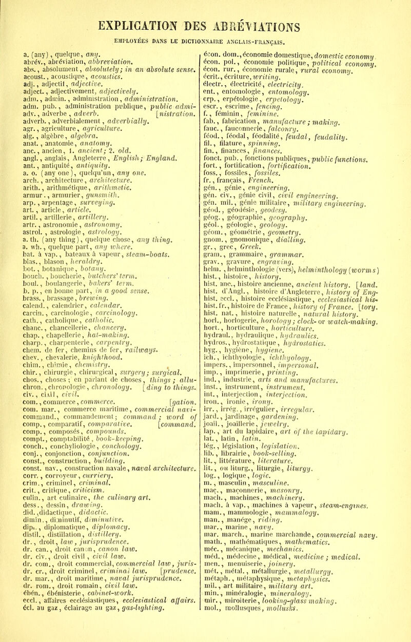 EXPLICATION EMPLOYEES DANS LE a. [any), qiielquc, any. abr^v., abi^viation, abbreviation. abs., aJjsoluineut, abnolulely; in an absolute sense, acoust., acoustique, acoustics. adj., adjectit, adjective. adject., adjectivement, adjectivehj. adm., admin., administration, administration. adm. pub., administration publique, public admi- adv., adverbe , adverb. [nistration. adverb., adverbialement, adverbially. agr., agriculture, agriculture. alg., algfebre, algebra. anat., anatomie, anatomy. anc, anclen, 1. ancient; 2. old. angl., anglais, Angleterre, EnglisJt; England. ant., antiquum, antiquity. a. o. (anyone), quelqu'un, any one. arch., architecture, architecture. arith., arithm^tique, arithmetic. armur., arniurier, gunsmith. arp,, arpentage, surveying, art., article, article. artil., artillerie, artillery. artr., astronomic, astronomy. aslrol. , astrologie, astrology. a. th. (any thing), quelque chose, any thing. a. wh., quelque part, ang ivhere. bat. k vap., bateaux k vapeur, steam-boats. bias., blason, heraldry. hot., botanique, botany. bouch., boucherie, butchers' term, boul., boulangerie, bakers' term. b. p., en bonne part, in a good sense. brass., brassage, brewing. calend., calendricr, calendar. carcin., carcinologie, carcinology. oath., catliolique, catholic. chanc., chancellerie, chancery. chap., chapellerie, hat-making. cliarp., charpenterie, carpentry. cliem. de fer, chemins de fer, railways. chev., chevalerie, knighthood, chim., chimie, chemistry. chir., chirurgie, chirurgical, surgery; surgical. chos., choses ; en parlant de choses , things ; allu- chron.,chronologic, chronology. [ding to things. civ., ci.\i], civil. com., commerce, commerce. [gation. com. mar., commerce maritime, commercial navi- command., commandcmont; command; word of comp., coniparatif, com,pa,ralive. [command. comp., composds, com.pounds. compt., comptabilit^-, book-keeping. conch., conchyliologie, conchology. conj., conjonction, conjunction. const., construction, building. const, nav., construction navale, natiaJ «?'c/tifec(Mre. corr,, corroyeur, curriery. crira., criminel, criminal. crit., critique, criticism. culin., art culinaire, the culinary art. dess., dessin, draicing. did. ,didactique, didactic. dimin., di.uinutif, diminutive. dipi,, diplomatique, diplom,acy. distil., distillation, distillery. dr., droit, law, jurisprudence. dr. can., droit canun, canon law, dr. civ., droit civil, civil law. dr, com., droit commercial, commerc«aZ law, juris- dr. cr., droit criminel, criminal law. [prudence. dr. mar., droit maritime, naval jurisprudence. dr. rom., droit romain, civil law, ihin., 6b6nisterie, cabinet-work. eccl., affaires eccl^siastiques, ecclesiastical affairs, tel. au gaz, ^clairage au gaz, gas-lighting. DES ABRE\IATIONS INNAIUE ANGLAlS-FRANgAIS. icon, dora., dconomie domestique, domestic economy icon. poL, ($conomie politique, political economy. <5con. rur., (^conoraie rurale, rural economy. <5crit., icrilnre, writing. ^lectr., Electricity, electricity. ent., entomologie, entomology. erp., erpdtologie, erpetology. escr., escrime, fencing. {., f^minin, feminine. fab., fabrication, manufacture; making. fauc., fauconnerie, falconry. fdod., f^odal, fdodalitE, feudal, feudality. fil., Rlditure, spinning. fin., finances, finances. fonct. pub., fonctions publiques, public functions. fort., fortification, fortification. foss., fossiles, fossiles. fr., francais, French, gin., gtoie, engineering, gin. civ., g<5nie civil, civil engineering, gin. mil., gt^nie militaire, military engineering. g^od., g^oddsie, geodesy. g(5og., gdographie, geography. gio\., geologic, geology. g^oni., gi^omdtrie, geometry. gnom., gnomonique, dialling. gr., grec, Greek. gram., grammaire, grammar. grav., gravure, engraving. helm. ,helminthologie (vers), helminthology [worms] hist., histoire, history. hist, ano., histoire ancienne, ancient history. [Ia7vd. hist. d'Angl., histoire d'Angleterre,/iwfor)/of ^ng- hist, eccl., histoire eccldsiastique, ecclesiastical his- hist. Ir., histoire de France, history of France, [tory. hist. nat., histoire naturelle, natural history. horl., horlogerie, horology; clock-or watchmaking. hort., horticulture, horticulture. hydraul., hydrauiique, hydraulics. hydros., hydrostatique, hydrostatics. hyg., hygifene, hygiene. ich., ichthyologie, ichthyology. impers., impersonnel, impersonal. imp., imprimerie, printing. ind., Industrie, arts and manufactures. inst., instrument, instrument. int., interjection, interjection. iron., ironic, irony. irr., \\-rig., irr^gulier, irregular. jard., jardinage, gardening. joail., joaillerie, jewelry. lap., art du lapidaire, art of the lapidary. lat., latin, latin. \ig., legislation, legislation. lib., librairic, bookselling. lit., litt^rature, literature. lit., oMliturg., liturgie, liturgy. log., logique, logic. m., masculin, masculine. mac,, maconnerie, masonry. mach., machines, machinery. mach. k vap., machines ci vapeur, steam-engines. mam., mammologie, mammalogy. man., manage, riding. mar., marine, navy. mar. march., marine marchande, commercial navy. math., mathdniatiques, mathematics, mic, mdcanique, mechanics, mid., m^decine, mddical, medicine ; medical. men., menuiserie, joi'ner;/. mix., mital., m^tallurgie, metallurgy. m^taph., niElaphysique, metaphysics, mil,, art militaire, military art. mm., mindralogie, mineralogy. mir., miroiterie, looking-glass making. mol., rooUiisques, mollusks.