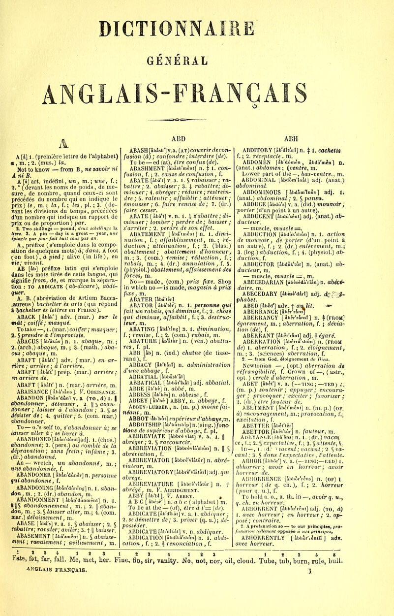 DICTIONNAIRE GENERAL ANGLAIS-FRANCAIS A [4] 1. (premiere lettre de I'alphabel) o , m.; 2. (mus.) la. Not to know — from B, ne savoir ni A ni B. A [4J art. ind^fini,wn, m.;une, f.; 2. * (devant les noms de puids, de me- sure, de nombre, quand ceux-ci soiit prfedes du nombre qui en indique le prix) le, ra.; la, f.; les, pi.; 3. (de- vant les divisions du temps, precedees d'un nombre qui indique un rapport de prix ou de proportion ) par. i. Two shillings — pound, dcus schettings la livre. 3. A pin — day is a groat — year, tiite ipingle par jour fait huit sous par an. A, preflxe (s'emploie dans la compo- nition de quelques mots) d; dans. A foot (on foot), d pied; alive (in life), en vie; vivant. AB [ab] prefixe latin qui s'emploie dans les mots tires de cette langue, qui signifie from, de, et marque la separa- tion : TO ABDICATE {ab-dicare), abdi- quer. A. B. (abreviation de Artium Bacca- .aureus) bachelier es arls (qui repond 1. iachelier es lettres en France). ABACK [IbW] adv. (mar.) sur le mil; coiffi; masquL To take —, 1. (mar.) cot/fer; masquer; 2.1 prendre d l improviste. ABACUS [ab'akiisi n. 1. abaque, m.; 2. (arch.) abaque, m. ; 3. (math.) aba- cus ;abaque, m. ABAFT [abafi'] adv. (mar.) en ar- riere; arnere; d I'arriere. ABAFT [abJa'] prep, (mar.) arriere; m arriere de. ABAFT [abaft'] n. (mar.) arriere, m. ABAISANCE [Ji.i'sSns]. V. Obeisance. ABANDON [JbJn'dinl V. a (TO,d) 1. | ahandonner, detatsser, 2. || ^ auan- donner ; laisser d I'abandon ; 3. § se dhister de; 4. quitter; 5. (com. mar.) abandonner. To — o.'s self to, s'abandonner d; se iatsser aller d ; se livrer a. ABANDONED [abln'dund]adj. 1. (chos.) abandonne; 1. (pers.) au comble de la depravation; sans [rein; infdme; 3. (dr.) abandonne. An—wretch, un abandonni, m. ■ itne abandonnee, f. ABANDONER [SbSn'dunJr] n. personne qui abandonne, f. ABANDONING [5bJn'd5n!ng] n. 1. aban- don, m.; 2. (dr.) abandon, m. ABANDONMENT [SbSn'dilnmlnt] n. 1. ♦ 8S abandonnement, m. ; 2. |1 oban- don, m.: 3. § laisser aller, m.; 4. (com. m&T.) delaissenient, m. ABASE [ abl's] V. a. 1. § abaisser; 2. § rabattre; ravaler; avilir; 3.11| baisser ABASEMENT [lb4's,nj„t] n. § abaisse- nenl; ravaiement; avilissement , m. ABD ABASH [abSsi/] v.a. (at) couvrir de con- fusion (d); c.onfondre; interdire [de). To be — ed (at), elre confus {de). ABASHMENT [SbJsh'mlm] n. | 1. con- fusion, f.; 2. cause de confusion, f. ABATE [aha'i] v.a. I. § rabaisser; ra- battre; 2. abaisser; 3. rabattre; di- minuer; 4. abreger; reduire; restreiri- dre ; 5. ralenlir ■ affaiblir ; attenuer ■ emousser ; 6. fajre remise de; 7. (dr.) faire cesser. ABATE [aba't] V. n. 1. 1 s'abattre ; di- minuer; tomber ; perdre de; baisser; s'arreter ; 2. perdre de son effet. ABATEMENT [Jbi'imlm] n. I. dimi- nution, f.; affaiblissement, m.; re- duction; attenuation, f.; 2. (bias.) abattement; abattement d'honneur, m.;3. (com.) remise; reduction, f.; rabais, m.; 4. (dr.) annulation , f. 5. (pliysiol.) abattement, affaissement des forces, m. No — made, (com.) prix fixe. Shop in which no — is made, magasin d prix fixe, m. ABATER [Sbi'tJrl ABATOR [abi'tJr] n. 1. pertonne qui fait un rabais, qui diminue, (.; 2. chose qui diminue, affaiblit, f.; 3. destruc- teur, m. ABATING [abi'ilng] n. 1. diminution, f.; remise, f.; 2. (com.) rabais, m. ABATURE [Jo'Jtur] n. (ven.) abattu- res, f. pi. AISB [ab] n. (ind.) chaine (de tisse- raiid), f. ABBACY [Ib'biSsI] n. administration d'une abbaye, f. ABBATIAL [JbbSsli'Jl] ABBATICAL [JbbJt'tkSl] adj. abbatial. ABBE [Jb'b^] n. abbe, m. ABBESS [Jb'bis] n. abbesse, f. ABBEY [Ib'hi ] ABBY, n. abbaye, f. Abbey-lubber, n. (m. p.) moine fai- neant , ra. ABBOT iSb'bSt] surierienr d'abhaye,rv., _ ABBOTSHIP [ab'brusblp] n.(sing.)fonC' tions de svperieur d'abbnye, f. pi. ABBREVIATE [ibbrivUtj v. a. 1. || abreger; 2. S raccourcir. ABBREVIATION [Sbbrivli'sbun] n. |1 § abreviation, f. ABBREVIATOR [Sbbre'vlitur] n. abre- vialeur, m. AnBREVlAT0RY[Jbbri'vUtur1]adj.?«t abrege. ABBREVIATURE [ 4bbri:'vl5iur ] n. 1 abrege, m. V. Abridgment. ABBY [Sb'bl]. V. Abbey. , A B C [ 4bi,si' ] n. a f) c (alphabet) m. To be at the — (of), etre d V— {de). ABDICATE [Jb'dlkitjv. a. 1. abdiquer ■ 2. se demettre de; 3. priver (q. u.); de- posseder. ABDICATE [Sb'dlkit] v. n. abdiquer. ABDICATION [abdlkA'si.fin] n. 1. abdi- cation , f.; 2. ^: renonciation , f. ABH ABDITORY [Jb'dliJrl] n. 1. cachetu f.; 2. receptacle , m. ABDOMEN [ab'domen, Jbdo'men] D. (anat.) abdomen; {ventre, m. Lower part of tlie-, bas-ventre., m. ABDOMINAL [Jbdom'lnaiJ adj. (anat.) abdominal. ABDOMINOUS [ IbdWlnus ] adj. li (anat.) abdominal; 2. S pantu. ABDUCE [abdu's] v. a. (did.) mouvoir; porter (d'un point h un autre). ABDUCENT [^bdii'slnt] adj. (anat.) ab- ducteur, — muscle, muscle =. ABDUCTION [SbdJk'si.fln] n. 1. action de mouvoir, de porter (d'un point ^ un autre), f.; 2. (dr.) enlevemerit, m.; 3. (log.) abduction, f.; 4. (physiol.) ob- duction, f. ABDUCTOR [abduk'tur] n. (anat.) ob- ducteur, m. — muscle, muscle =, m. ABECEDARIAN [ib^sidi'rUn] n. ab4ce- daire, m. ABECEDARY [Abisi'dirl] adj. c^r.J- phabet. ABED [ibii'] adv. t aulit. ABERRANCE [abJr'rSnsT ABERRANCY [SbJr'rJnsl] n. ^(frOM; e'garement, ra.; aberration, !, ; devia- tion {de), f. ABERRANT [JbVrint] adj. ^ egare. ABERRATION [5bJrr4'sb,,n] n. (FROM de) 1. aberration, f.;2. eloignement, m.; 3. (soiencesl aberration, f. 2. — from God. Eloignement de Oiea. Novftonian —, (opt.) aberration dt refrangibilite^ f. Crown of—, (astr., opt.) cercle d aberration , m. ABET [IbJl'jv. a. ( —TINli; —TED) (m. p.) soutejiir; appuyer; encouror- ger ,■ provoquer; exciter ; favoriser ; 2. ((li.) e7re fauteur de. ABETMENT [Sb^i'mSnt] n. (m, p.) (OF. d) 'encouragement, m.; provocation, f'.; excitation, f. ABETTER [abfl'ler] ABETTOR [Jbet'tur] n. fauteur, m. AisliYAiNcE (iba'ans) n. 1. (dr.) vacaf, ce, I.; 2. § expectative, {.; 3. § allente, i, In — , 1. idi '' iacent; vacant; 2. % va- cant: 3. S dans I'expectative , t'attente. ABHOR [abiior'] v. a. (—ring;—RED) 1. abhorrer; avoir en horreur; avoir horreur de. ABHORRENCE [3bb5r'r?ns] n. (Of) 1. horreur (de q. ch.), f.; 2. horreur {pour q. u.), f. To hold a. 0., a. th. in —, avoir q. «., q. ch. en horreur. ABHORRENT [Jbb'oi'rJnt] adj. (to, a) 1. avec horreur; en horreur; 2. op- pose; contraire. 2. A profanation bo — to our principles, pro- fitnation icUentent oppos^e a ni* princtpeSt ABHORRENTLY [ JbhSr'.4ntll ] adr. avec horreur. Fate, fat, far, fall. Me, met, lier. Fine, fi&, sir, vanity. No, not, ANGLAIS FRAJJCAIS. , cloud. Tube, tub, burn, rule, bull.