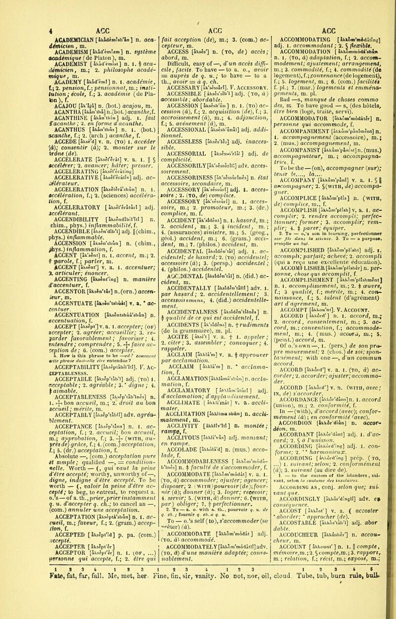 ACADEMICIAN [Ikidimtsh'Sn] n. aca- ditliicitn, m. ACADEMISM [akad'emizra] n. sysUme acadimique ( de Plalon), m. ACADEMIST [Jkid'imisi] n. i.i^aca- demicien, m.; 2. philosophe acade- mique, m. ACADEMY [akSd'eml] n. 1. acade'mie, I; 2. pension, f.; pensionnat, m.; insli- lution; ecole, f.; 3. academie (de Pla- ten ),f. ACAJOU [Sklifi] n. (bat.) acajou, m. ACANTHA [StkJn'ii.!] n.(bot.) acanlhe,{. ACANTHINE [Jkan'ihin] adj. I. fait i'acanthe; 2. en forme d'acanthe. ACANTHUS [Ikln'thAs] n. l. (bot.) acanthe, t; 2. (arch.) acanthe, f. ACCEDE [akse'd] V. n. (to) i. acce'der [d); consentir (d); 2. monier sur le trdne (de). ACCELERATE [Sksfl'liAt] v. a. 1. || § accel&er; 2. avancer; hdter; presser. ACCELERATING [JksSl'Jriiinf] ACCELERATIVE [aksJl'liit'.v] adj. ac- iiUraleur. ACCELERATION [iksMJri'sbSn] n. 1. acceleration, f.; 2. (sciences) accelera- tion, {. ACCELERATORY [ Jkael'lrltiil ] adj. iccelerant. ACCENDIBILITY [ JksJndlbil'ltl ] n. chim., phys.) inflammabilite,{. ACCENDIBLE [JksJn'dlb'l] adj. || (chim., phys.) infUimmable. ACCENSION [SksJn'shln] n. (chim., j)hys.) inflammation, f. ACCENT [ak'seni] n. 1. accent, m.; 2. i parole, f.; parler, m. ACCENT [aksent'j V. E. 1. accentucr; 7. articuler; enoncer. ACCENTING [iksSnt'Sng] n. mani^re d'accentuer, f. ACCENTOR [JksJn'tfir] n.(orn.) accen- ieur, m. ACCENTUATE [SksJn'tshiit] v. a. * ac- centuer. ACCENTUATION [SksJntsI.u4'sli5n] n. accentuation, f. ACCEPT [aksept']v.a. I.accepter; (of) iccepter; 2. agreer; accueilhr; 3. re- garaer favorablement; favoriser; 4. tntendre; comprendre; 5. ^ faire de- ception de; 6. (com.) accepter. 4. How IB this phrase to be sd? comment ietle phrase doit-t'lle etre entendue ? ACCEPTABILITY [iiksJpiSbil'lti]. V. Ac- JEPTABLENESS. ACCEPTABLE [5ks?p'i?ib'l] adj. (to) 1. acceptable; 2. agreable; 3.' digne ; 4. t aimable. ACCEPTABLENESS [Jk,s?p'iab'ln5s] n. 1. ^ bon accueil, m.; 2. droit au bon nccueil; me'rite, m. ACCEPTABLY [Iksjp'tlbil] adv. agr^a- blcment. ACCEPTANCE [Jksfp'tJns] n. 1. ac- ceptation, f.; 2. accueil; bon accueil, m.; approbation, f.; 3. (with, au- isde)grace, f.; i.[com.)acceptation, , 5. (dr.) acceptation, f. Absolute —, (com.) acceptation pure tt simple; qualified —, = condilion- nelle. Worth — (, qui vaut la peine d'etre accepte'; worthy, unworthy of—, digne, indigne d'etre accepte. To be worth — (, valoir la peine d'etre ac- cepts; to beg, to p.ntreat, to request a. o.'s — of a, th., prier.prier instamment 0. u. d'occepter q. ch.; to cancel an —, (com.) annuler une acceptation. ACCEPTATION [lk.,?pti'siiln] n. 1. ac- cueil, m.; faveur, f.; 2. (gram.) accep- tion, f. ACCEPTED [lks?pt'!d] p. pa. (com.) riecepte. ACCEPTER [5ks?pt'5r] ! ACCEPTOR [Jksfpi'Jr] n. 1. (OF, ...) (nerjonne qui accepte, f.; 2. elre qui \ fait acception (de), m.; 3. (com.) ac- cepteur, m. ACCESS [akses'j n. (TO, de) acces; abord, m. Difficult, easy of—, d'un acces diffi- cile, facile. To have—to a. o., avoir = aupres de q. u.; to have — to a Ih., avoir — d q. ch. ACCESSARY [Sk'slssjrl]. V. ACCESSORY. ACCESSIBLE [iksjs'slb'l] adj. (to, d) accessible; abordable. ACCESSION [5ks4sh'Jn] n. 1. (to) ac- cession (d), f.; 2. acquisition (de), (.; 3. accroissement (a), ni.; 4. adjonction, f.; 5. avenement (a), m. ACCESSIONAL [akslsii'unal] adj. addi- tionnel. ACCESSLESS [akses'les] adj. inacces- sible. ACCESSORIAL [Sksls.s6'ri4l ] adj. de complicite. ACCESSORILY[lk'sJsalrlr.] adv. acces- soirement. ACCESSORINESS [5k'sJss5ilnJs] n. etal accessoire, secondaire, m. ACCESSORY [5k'sJssSil] adj. 1. acccs- toire ; 2. (to, de) complice. ACCESSORY [ik'sfssuri] u. 1. acces- soire, m.; 2. promoteur, m.; 3. (dr.) complice, m. t. ACCIDENT [4k'sldJnt] n. 1. hasard, m.; 2. accident, m.; 3. if incident, m.; 4. (assurances) sinistre, m.; 5. (geog., geoi.) accident, m.; 6. (gram.) acci- dent, m.; 7. (ptiilos.) accident, m. ACCIDENTAL [akstden'ial] adj. 1. ac- cidentel; de hasard; 2. (to) accidenlei; accessoire (a); 3. (persp.) accidentel; 1. (philos.) accidentel. A'j:.DENTAL [Jksldln'til] n. (did.) ac- cident, m. ACCIDENTALLY [5ksldfn't5ut] adv. 1. par hasard; 2. accidentellement; 3. accessor! t nuni, 4. (did.) accidentelle- ment. ACCIDENT ALNESS [Skstd^n'tJlnls] n. I qualite de ce qui est accidentel, f. ACCIDENTS [5kVid5ns] n. -f rudiments (de la gramraaire), m. pi. ACCITE [iksi't] V. a. t I. aupeler; 2. citer; 3. assembler ; convoquer; 4. rappeler. ACCLAIM [akkia'm] V. a. ^ approuver par acclamation. ACCLAIM [akkii'm] n. * acclama- tion, f. ACCLAMATION [ilkki5miVs!,iin]n. acc/a- motion, f. ACCLAMATORY [ JvklJmltJ.! ] adj. d'acclamation; d'applaudissement. ACCLIMATE [ Ikkii'tnat] V. 3.. accH- mater. ACCLIMATION [ikkllma shuDj n. accU- matement, m. ACCLIVITY [akki'iv'lil] n. montee; rampe, f. ACCLIVOUS ['kkii'-viSs] adj. moniant; en rampe. ACCOLADE [ukkoli'd] n. (mus.) acco- lade, f. ACCOMMODABI.ENESS [ Skkim'mAda- b'lne.s] n. t faculty de s'accommoder, f. ACCOMMODATE [JkkJm'mAdit] v. a. 1. (to, d) accommoder; ajuster; agencer; disposer; 2. i\\nH)pourvoir(dey,four- nir (d); donner (a); 3. loger; reeevoir; 4. servir; 5. (with, d) rformer; 6. (with, par) obliger; 1. ^ perfectionner. 2. To — a. o. with a. th., pourvoir q. u. de q. ch. ; fournir q. eh. a q. u. To — O.'s self (to), s'accommoder (se ■^eter) Cd). ACCOMMODATE tSkk5m'mAd4t ] adj. Cto. d1 accommode. ; ACCOMMODATELY [5kkf,m'mAd4tli] adv. (to, d) d'une maniere adaptee; conve- I nablement. ACCOMMODATING [Ikkim'mid^iing] adj. 1. accommodant; 1. $ flexible. ACCOMMODATION [ JkkininiAd4'»h4i, n. 1. (to, d) adaptation, f.; 2. accom- modement; ajustemenl; arrangement, m.; 3. commodite, f.; 4. commodite (de logenient), f.;j:onvenance (de logement), f.; 5. logement, m.; 6. (com.) facilite't f. pi.; 7. (mar.) logemcnts el enimena^ gements, m. pi. Bad —s, manque de choses comma des, m To have good — s, (des hotels, elre bien (loge, traite, servi). ACCOMMODATOR [4kklm'mAd4t5r] n. personne qui accommode, f. ACCOMPANIMENT [4kkum'p4n1m?nt] n. 1. accomjiagnemenl (accessoire), m.; 2. (nius.) accompagnement, m. ACCOMPANIST [4kk;in,r4iiUi] n. (mus.) accomjiagnaleur, m.; accompagno- tricb, t. To be the — (on), accompagner (sur); teniT le...., la.... ACCOMPANY [4kkJm'p5ni] v. a. I. §8 aiKompagner; 2. §(with, de) accompa- gner. ACCOMPLICE [JkkWplis] n. (with, de) complice, m., f. ACCOMPLISH [Skkim'plJsl.] V. a. 1. ac- complir; 2. rendre accompli; perfec- tionner; former; 3. accomplir; rem- plir; 4. t parer; equiper. 2. To — o.'s Eon in learning;, perfectionner jor fds dans la science. 3. To — a purpose, rrinplir un but. ACCOMPLISHED [akkom'pHsht] adj. i. accompli; parfait; acheve'; 2. accompli (qui a re^ja une excellente education). ACC0MFLlSHER[4kk,',ni'pl!shJr] n. per- sonne, chose qui accomplit, f. ACCOMPLISHMENT [4kk^m'pl!shmlntJ n. I. accomplissemenl, m.; 2. t oeuvre, t; 3 qualile, f.; merile, m.; 4. COJI- nnissance, f.; 5. talent (d'agrement) art d'agrement, ra. ACCOMPT [4kkou'ni]. V. Account. ACCORD [4kk«rd'] n. 1. accord, m.; 2. accord, c.onsentement, m.; 3. ac- cord, ni.; convention, f.; accommode- ment, m.; 4. (mus.) accoru, m.; 5. (point.) accord, m. Of o.'s own—, 1. (pers.) de son pro- pre mouvement: 2. (chus.) de soi; spon- tanement; with' one—, d'un commun accord. ACCORD [akkord'j V. a. 1. (to, d) ac- corder; 2. accorder; ajuster; accommo- der. ACCORD [akkoid'] V. n. (with, auec; IN, de) s'accorder. ACCORDANCE [akkor'dansjn. i. accord (union), m.; 2. conformite, f. In —(with), d'acoorf/(anec); confor- mement (a); en conformite 'avec). ACCOIIDION [Ikkir'dmn] n. acCOT' deon. m. ACCORDANT [4kkSrM4nt] adj. 1. d'ac- cord; 2. 5 d I'unisson. ACCORDING [4kk,ird'!n8] adj. 1. con- forme; 2. ■* harmonieux. .ACCORDING [ikkiid'ing] prep, (to, ...1 1. suiimnl; selon; 'i. conformemenl (d); 3. suivant (au dire de). 1. —to the custom of the islanders , sui. vant, selon la coutttme des insulaires. AccouDiNG AS,conj. selon que; sui. vant que. ACCORDINGLY [akkor'dinell] adv. e» consequence. ACCOST [Akknst'] V. a. ( accoster ' aborder; ' approcher (de). ACCOSTABLE [akkos'iab'l] adj. abor dable. ACCOUCHEUR [Jkkushcr'] n. accou- cheur. m. ACCOUNT [ akkount'] n. 1. H compte, CTe'mo!r«,m.;2. § fcomp(e,m.; 3. rapjjorc, m.; relation, f.; recit, m.; expose, tn.; 1»34 1«3 1 23 4 123 Fate, fat, far, fall. Me, met, her. Fine, fin, sir, vanity. No. not, nor, oil, 1 2 S 4 S cloud. Tube, tub, burn rule, bnlli.