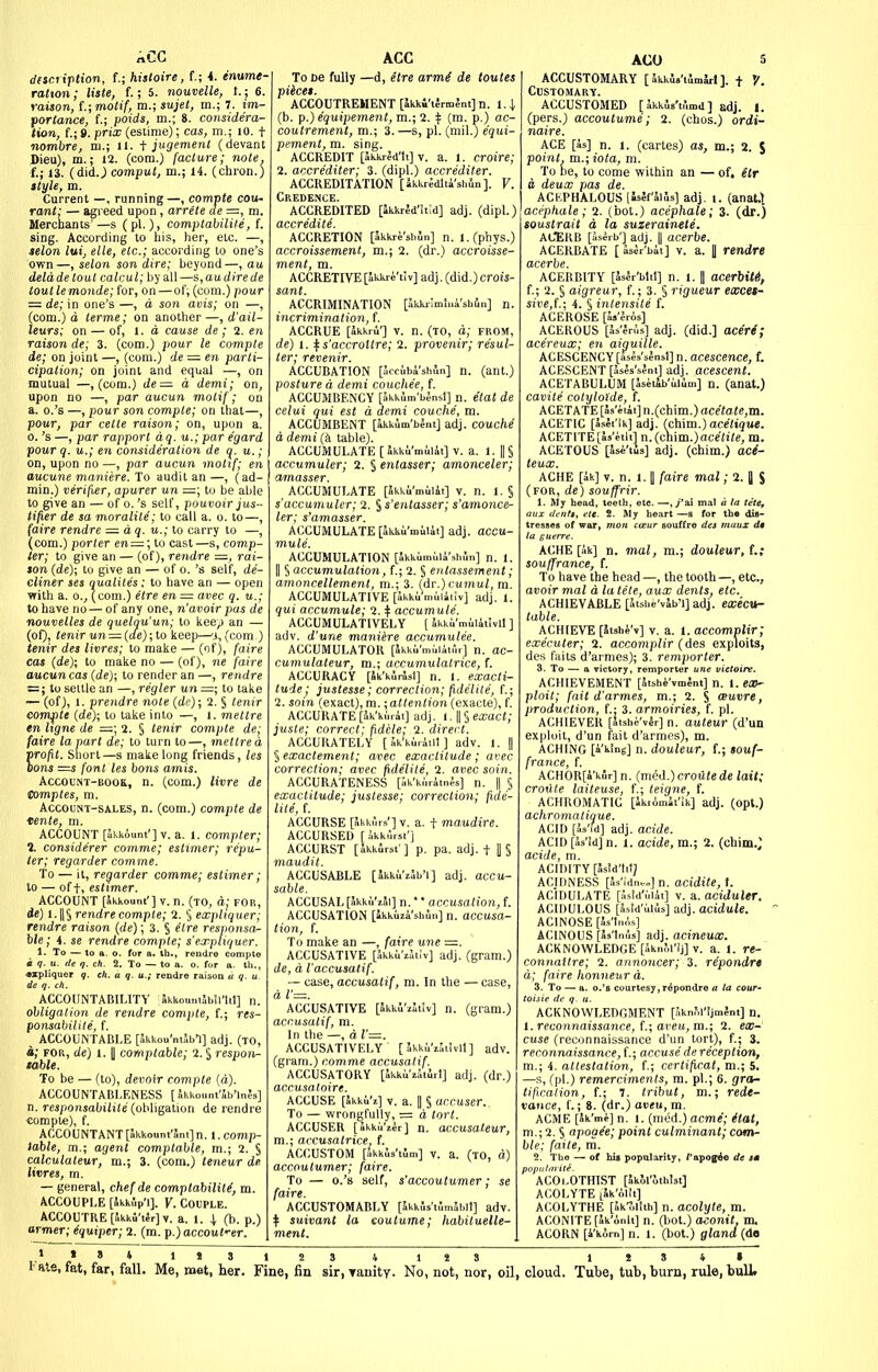 AGG disci iption, {.; hisloire, f.; 4. enume- ration; liste, f.; 5. nouvelle, t.; 6. raison, t.;motif, m.; sujel, m.; 7. im- portance, t; poids, m.; 8. considera- tion, (.; 9. prix (estime); cas, m.; 10. t nombre, m.; ll. i jugement (devant Dieu), m.; 12. (com.) (aclure; note, t; IS. (did.; comput, m.; 14. (chron.) ttyle, m. Current —, running—, compte cou- rant: — agreed upon, arrete de =, m. Merchants—s (pi.), comptalilite, f. sing. According to his, her, etc. —, telon lui, elle, etc.; according to one's own—, selon son dire; heyond—, au delade tout calcul; by all—s,audirede tout lemonde; for, on — of, (com.) pour ~ de; in one's —, a son avis; on —, (com.) a terme; on another —, d'ail- leurs; on — of, i. a cause de; 2. en raison de; 3. (com.) pour le compte de; on joint —, (com.) de ~ en parti- cipation; on joint and equal —, on mutual —, (com.) de— d demi; on, upon no —, par aucun motif; on a. o.'s —, pour son compte; on that—, pour, par celte raison; on, upon a. 0. 's —, par rapport aq. u.; par e'gard pour q. u.; en consideration de <f. u.; on, upon no —, par aucun moltf; en aucune maniere. To audit an —, (ad- min.) verifier, apurer un =; to be able to give an — of o. 's self, pouvoir jus- iifier de sa moralite; to call a. o. to—, (aire rendre =. dq. u.; to carry to —, (com.) porter en — \ to cast—s, comp- ter; to give an — (of), rendre rai- son (de); to give an — of o. 's self, de- cliner ses qualiies; to have an — open with a. 0., (com.) etre en = avec q. u.; to have no — of any one, n'avoir pas de nouvelles de quelqu'un; to kee/) an — (of), tenir un — (de);to keep—'j, (com ) tenir des livres; to make — (of), faire cas (de); to make no — (of), ne faire aucun cas (de); to render an —, rendre = ; to settle an —, regler un =; to take — (of), 1. prendre note (de); 2. § tenir compte (de); to take into —, I. mettre en hgne de =; 2. § tenir compte de; faire la part de; to turn to—, mettre d profit. Snort—s make long friends, les Dons —s font les bons amis. AccoL'NT-EOo&, n. (com.) livre de tomptes, m. Account-sales, n. (com.) compte de tente, m. ACCOUNT [akkount']v. a. 1. compter; 1. considerer comme; estimer; repu- ter; regarder comme. To — it, regarder comme; estimer; to — of t, esttmer. ACCOUNT [Skkouni'] v. n. (to, a; for, de) rendre compte; 2. 5 expliquer; rendre raison (de); 3. S ^Ire responsa- ble; 4. se rendre compte; s'expliquer. 1- To — to a. o. for a. th., rendre compte i q. u. de q. ch. 2. To — to a. o. for a. th., «xpUquer q. ch. a q. u.; rendre raison a q. u. de q. ch. ACCOUNTABILITY Skkomii5b5l'h1] n. obligation de rendre compte, f.; res- ponsabilile, f. ACCOUNTABLE [akkou'nlabl] adj. (to, a; FOR, de) 1.1 comptable; 2. § respon- table. To be — (to), devoir compte (a). ACCOUNTABLENESS [ Jkkount'Sb'lnJs] n. re3ponsabilite (obl\gal\on de rendre compte), f. ACCO U NT A NT [Skkount'Jnt] n. 1. comp- table, m.; agent comptable, m.; 2. § calculaleur, m.; 3. (com.) teneur de livres, m. — general, chef de comptabiliK, m. ACCOUPLE [SkkSp'i]. Y. Couple. ACCOUTRE [Skki'tir] V. a. 1. j (b. p.) armer; equiper; 2. (m. p.) accout'er. ACC To be fully —d, etre armi de toutes piice*. ACCOUTREMENT [ikk4't5rm;nt]n. i.\ (b. f.) equipement,m.;1. ^ (m. p.) ac- coutrement, m.; 3.—s, pi. (mil.) equi- pement, m. sing. ACCREDIT [ikkrid'lt] V. a. 1. croire; 2. accrediter; 3. (dipl.) accrediter. ACCREDITATION [ Jkkr^dlii'slmn]. V. Credence. ACCREDITED [Skkrid'hid] adj. (dipl.) accredite. ACCRETION [akkre'sliln] n. l.(phys.) accroissement, m.; 2. (dr.) accroisse- ment, m. ACCRETIVE [akkre'tiv] adj. (did.) crois- sant. ACCRIMINATION [Skkrimlni'shfin] n. incrimination, f. ACCRUE [akkru'] V. n. (to, d; from, de) I. ifs'accroitre; 2. provenir; resul- ter; revenir. ACCUBATION pccubi'shln] n. (ant.) posture d demi couchee, f. ACCUIVIBENCY [Skkim'bensl] n. etat de celui qui est d demi couche, m. ACCUMBENT [akklm'bent] adj. COUChe a demi (k table). ACCUMULATE [Jkki'milit] v. a. 1. ||§ accumuler; 2. S entasser; amonceler; amasser. ACCUMULATE [Skkl'milit] v. n. 1. § s'accumuler; 2. ^s'entasser; s'amonce- ler; s'amasser. ACCUMULATE [Jkku'milit] adj. accu- mule. ACCUMULATION [Skkumuli'sb.'in] n. 1. II § accumulation, f.; 2. § entassement; amoncellement, m.; 3. (ir.)vumul, m. ACCUMULATIVE [Skki^muiiiiv] adj. 1. qui accumule; 2. + accumute. ACCUMULATIVELY [ 5kku'mul4t!vll ] adv. d'une maniere accumulee. ACCUMULATOR [Jkku'muiinlr] n. ac- cumulateur, m.; accumulatrice, f. ACCURACY [Jk'klrSst] n. l. exacti- tude; justesse; correction; fidelite, {.; 2. soin (exact), m.;attention (exacte), f. ACCURATE [5k'ki.r4i] adj. 1. || § exact; juste; correct; fid'ele; i. direct. ACCURATELY [ Sk'kiriiil ] adv. l. || § exactement; avec exactitude ; avec correction; avec fidelite, 2. avec soin. ACCURATENESS [ak'k.'.ritnJs] n. || § exactitude; justesse; correction; fide- lite, f. ACCURSE [akkurs'] V. a. t maudire. ACCURSED [ikk.'irst'] ACCURST [akkirsi'] p. pa. adj. t [j S maudit. ACCUSABLE [Skkii'zJb'i] adj. accu- sable. ACCUSAL [Ikku'iSi] n.' * accusation, f. ACCUSATION [Ikkuja'shun] n. accusa- tion, f. To make an —, faire une =. ACCUSATIVE [Ikki'Uiiv] adj. (gram.) de, a I'accusatif. — case, accusalif, m. In the — case, ACCUSATIVE [Jkkl'zltiv] n. (gram.) accusatif, m. In the —, d l'=. ACCUSATIVELY' [Jkki'iSiivil] adv. (gram.) comme accusatif. ACCUSATORY [Jkku'iStlrl] adj. (dr.) accusatoire. ACCUSE [Jkki'z] V. a. jj § accuser. To — wronj^fully, = d tort. ACCUSER [akkii'zir] n. accusateur, m.; accusatrice, f. ACCUSTOM [Skkls'tJm] V. a. (TO, d) accoutumer; faire. To — o.'s self, s'accoutumer; se faire. ACCUSTOMABLY [Skkls'tflmSbil] adv. ^ suivant la coutume; liabituelle- ment. AGO 5 ACCUSTOMARY [ SkkS.'tJmJrl ]. t V. Customary. ACCUSTOMED [ akkus'tumd ] Edj. I. (pers.) accoutume; 2. (chos.) ordi- naire. ACE [as] n. 1. (cartes) as, m.; 2. J point, m.; iota, m. To he, to come within an — of, itr a deux pas de. ACKPHALOUS (Islf'Slls] adj. i. (anat.t acephale; 2. (hot.) acephale; 3. (<ir.) soustrait d la suzerainete. ACERB [Sserb'] adj. || acerbe. ACERBATE [ Asir'bii] v. a. | rendre acerbe. ACERBITY [JsSr'bltt] n. 1. || acerbiti, {.; 2. § aigreur, f. ; 3. § rigueur excet- sive,{.; i. § intensite f. ACEROSE [b'JrAs] ACEROUS [Js'Jrus] adj. (did.] acM; acereux; en aiguille. ACESCENCY[4sls'slnsl] n. acescence, f. ACESCENT [3s5s's?ni] adj. acescent. ACETABULUM [IsetSb'iilim] n. (anat.) cavite cotylolde, f. ACETATE [as'etAt] n.(chim.) ace'tate,m. ACETIC [asei'ik] adj. (chim.) ace/i^ue. ACETITE[as'eiit] n.(ch\m.)acetite, m. ACETOUS [Jsi'tua] adj. (chim.) acrf- teux. ACHE [ak] V. n. 1. II faire mal; 2. || S (for, de) souffrir. 1. My head, teeth, etc. —, >'ai mal a la te'te, aux dfiitf, etc. 2. My heart —s for th« dis- tresaes of war, mon coeur souffre des maux dt la (guerre. ACHE [ak] n. mal, m.; douleur, f.,- souffrance, f. To have the head —, the tooth —, etc., ODOiV mal d la lite, aux dents, etc. ACHIEVABLE [Sishe'vib'l] adj. execu- table. ACHIEVE [aishi'v] V. a. i. accomnlir; executer; 2. accomplir (des exploits, des faits d'armes); 3. remporter. 3. To — a victory, remporter une victoire. ACHIEVEMENT [itshi'vmJnt] n. I. eOJ- ploit; fait d'armes, m.; 2. S oeuvre, production, f.: 3. armoiries, f. pi. ACHIEVER [Jtsbi'vSr] n. auteur (d'un exploit, d'un fait d'armes), m. ACHING [A'king] n. douleur, f.; souf- france, f. ACHOR[A'kSr] n. (me<l.)croiltede lait; crotlle laiteuse, {.; teigne, f. ACHROMATIC [ik.imii'ik] adj. (opt.) achromalique. ACID [is'fd] adj. acide. ACID [is'id] n. 1. acide, m.; 2. (chim.; acide, m. ACIDITY [Jsid'lilJ ACIDNESS [Js'Idneo] n. acidite, t. ACIDULATE [asid'ulit] v. a. aciduler. ACIDULOUS [5s!d'uius] adj. acidule. ACINOSE [5s'ln,',s] ACINOUS [as'tnus] adj. acineux. ACKNOWLEDGE [iknJi'fjjv. a. 1. re- connallre; 2. annoncer; 3. ripondr* d; faire honneur d. 3. To — a. o.'s courtesy,rdpondro a la cour- toisie dt q. u. ACKNOWLEDGMENT [SknM'SjmInt] n. i. reconnaissance, f.; aveu,m.; 2. ex- cuse (reconnaissance d'un tort), f.; 3. reconnaissance, (.; accuse de reception, m.; 4. attestation, t; certificat, m.; 5. —s, (pi.) remerciments, m. pi.; 6. grot- tifwation, {.; 7. tribut, m.; rede- vance, f.; 8. (dr.) aveu, m. ACME [Sk'me] n. 1. (med.) acme'; (tat, m.; 2. § apogee; point culminant; com- ble; faite, m. 2. The —. of his popularity, /'apogee de tm ''°ACooTHlST [Jk!.l'othIst] ACOLYTE LJk'AlIi] ACOLYTHE [ak^lith] n. acolyte, m. ACONITE [ak'onli] n. (hot.) CKonit, m. ACORN [i'kSrn] n. 1. (hot.) gland (do * » * 1 « 3 1 2 3 * 1 2 3 1 2 3 4 •