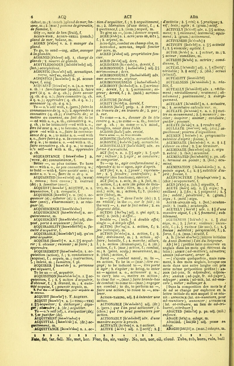 etifine),m.;2.fconch.)glanddemer; bo- urne, m.; 3. (mar.) pomme degirouetie, dt llamme, f. Oily —, noix de hen (fruit), f. Acorn-fish, Acorn-shell (conch.) gland de mer hoAane^ m. ACORN [4'isim] V. n. t manger du gland. To go, to send —ing, alter, envoyer <i la glandee. ACORNED [a'komd] adj. 1. charge de glands; 2. nourri de glands. ACOTYLEDONOUS [JkiillJd'Anis] adj. (bot.) acolyledone. ACOUSTIC [akou'stik] adj. acoustique. no^vo, nerf c=, auditif. ACOUSTICS [ akou'st'iks] n. pi. acous- tique, f. sing. ACQUAIlNT [Jkkwi'ni] V. a. (a. o. WITH a. th.) 1 familiariser (avec); 2. faire part (d q. u. de q. ch.); faire savoir Qq. ch. d q. u.); faire connaltre (q. ch. a q. u.) ; apprendre ( q. ch. d q. u.); annoncer (q. ch. d q. u.). To — o.'s self with, l. (pers.) fa connaissance de (q. u.); 2. apprendre a connaltre (q. ch.); sinstrmre de; se mettre au courant, au fait de; to be — ed with a. o., a. th., connaitre q. ?. ch.; to be intimately —ed with a. o., tre Mavec q. u.; to l)ecome, to get, to grow -ed with a. o., (aire la connais- tance de q. u.; to make a. o. —ed with a. 0., faire faire dq.u.la connaissance de q. u.; to malie a. o. —ed with a. th., (aire comiaitre q. ch. a a. u.; to make 0. 's self—ed with a. tn., apprendre q. ch. ACQUAINTANCE [ Skkwi'ntjns ] n. (with , de) connaissance, f. Better —, = plus intime. To have no—with a. o., ne pas connaitreq. u.; to hold — with if, faire societe' avec; to make a. o. 's —, faire la = de q. u. ACQUAINTED [ikkwi'mid] adj. (with) 1. connu; bien conn u; 2. instruit {de) ; 3. familier {avec). ACQUEST [ ikk-wJsr ], ACQUIST, n. 1. acquisition, f.; 2. conquete, f. ACQUIESCE [ikkwUa'] V. n. (in) 1. ac- qatescer (d); adherer (d); 2. s'harmo- nier (avec), t'harmoniser; 3. se resi- gner (d). ACQUIESCENCE [5kkwl?8's;„s] ACQUIESCENCY [SkkwUs'slnsl] n. ac- quiescement, m. ACQUIESCENT [ikkwUs'sInt] adj. dis- Ijoti, porti a acquiescer ; facile. ACQUIRABILITY [SkkwlrSbil'lil] n. fa- eulti d'acqu^rir, f. ACQUIRABLE [Ikkwl'rJb'l] adj. qu^on peut acquerlr. ACQUIRE [Jkkwl'r] y. a. I. H J acque- rlr ; 2. obtenir; recevoir; se faire ; 3. apprendre. ACQUIREMENT [ikkwrrmlm] n. 1. ac- !}uisition (action), f.; 2. connaissance acquise), f.; acquis, m.; inslruclion, JL; talent, m.; lumiires, f. pi. ACQUIRER [ikkwMr] n. personne qui acquiert, f. To be an — of, acquirir. ACQUISITION [Jkkwlzlsh ln] n. 1.1] ac- quisition, f. ; 2. ^ action d'acquerir, i'obtenir, f.; 3. travail, m.; 4. aulo- riti acquise, f. ; pout'oir acquis, m. t. For the — of knowledge, pour acqu^rir tU Im Kicnce. ACQUIST [ikkwi.l'] t. V. ACQDEST. ACQUIT [Skkwlt'] T. a. (—ting;—ted) t,^%acquitter; 2. decharger ; dega- fftr; abmudre: 3. (dr.) acquitter. To —o.'s 8elt(on, I. s'acquitter{de); ». S »« juniper {de). ACQUITMENT [ikkwlt'mJnt] f ACQUITTAL [ ikkwii'iii ] n. (dr.) oc- quitttment, m. ACQUITTANCE [Ikiwli'ilns] tion d'acquilter, f.; 2. ^ acquittemenl, m.; 3. liberation (d'une dette), f.; 4. t qmttance,{.; 5. (com.) acquit, m. To give an —, (com.) donner acquit. ACRE[A'k6r]n. l.acre(ares 40,4671), f.; 2. arpent, m. Acre-light, combat en champ clos, m. Acre-shot, acre-tax, imp6t fonder par acre, m. ACRED [a'kird] adj. proprietaire fon- der. ACRID [5kV!d] adj. acre. ACRIDNESS [StrldnJs] n. dcrete, f. ACRIMONIOUS [Ikrlmi'nlus] adj.HS acrimonieux; dcre. ACRIMONIOUSLY [Skrlm6'nlSsll] adv. avec acrimonie, aigreur. ACRIMONIOUSNESS [ akrlmA'nllsnSs ] ACRIMONY [ik'rlmJnl] n. 1.1| acrimo- nie ; dcrete, f.; 2. 5 acrimonie; ai- greur; dcrete, f.; 3. (med.) acrimo- nie, f. ACIUTUDE [Sk'rltud] ACRITY [Sk'rltljn. dcrete, f. ACROSS [Jkros'] prtSp. 1. d trc'^ers; au travers de; en travers de; 2. par; 3. sur. To come — a. o., donner de la tete contre q. u.; to come — a. th., tomher sur q. ch. • to come — o.'s mind, thoughts, venir dans I'ide'e. ACROSTIC [nkros'tik] n. acrostiche, m. ACROSTIC [ikr&s't'ik] adj. acrostiche. ACROSTICALLY [ikrSa'ttkaiil] adv. en forme d'acrostiche. ACT [5kt] V. n. 1.11 § agir; 2. § op^- rer; influer; 3. § agir; se conduire ; se comporter. To — up to , agir conformement d; re'pondre d; to — upon, agir d'apres. ACT [akt] V. a. 1.11 jo Iter; represen- ter; 2. S feindre; contrefaire; 3. * remplir (des fonctions); exercer. ACT [Jki] n. 1. acte, m. ; 2. fait, m. ; 3. action, f.; 4. acte (de pifece de thea- tre), m.; 5. acte ; litre, m.; 6. (phy- siol.) acte, m.; action, f.; 7. (iJcoles) acle (Ihfese), m. In — (to), 1.  dans I'acte (de); 2. § en realite ; in the —, sur le fait; in the very —, l. sur le fait m(me; 2. en flagrant delit. ACTING [Skt'fng] adj. 1. qui agit; 2. actif; 3. (tech.) d effet... Double—, (tech.) d double effet; single —, d simple effet. ACTING [Jki'ing] n. 1. action, f.; 2. jeit (scenique), m. ACTION [Jk'shin] n. 1. action, f.; 2. fait; evenement. m.; 3. action , af- faire ; bataille, f.; 4. marche; allure, f.; 5. action (dramatique), f.; 6. (dr.) action, f.; 7. (mar.) action, f.; combat, m.; 8. (point, sculp.) mouvemenl, m.; 9. (rhdi.) action, f. Naval—, combat naval, m. In—, en action. To be in — (mar.) etre en- gage ; to be induced to —, (tre porli a agir; 2. s'agiter; to bring, to enter an — against a. o., actionner q. u.; to carry into —, mettre en action; to clear for —, (mar.) faire branle-bas de combat; to come to—(mar.) engager un combat; to do, to perform an —, faire une action ; to rouse to —, sou- lever. Action-taring, adj. t d intenter une action. ACTIONABLE [Sk'shlnjb'i] adj. (dr.) 1. (pers.; que I'on peut actionner; 2. (chos.) que I'on peut poursuivre jiar action. ACTIONABLY [Sk'shfmSblt] adv. d'une maniere sujette d proces. ACTIVATE [Sk'ilvit] V. a. t activer. ACTIVE [ik'tU] adj. l.\\ac(if; 2. J d'activite ; 3. § reel; i. § pratique; S. vif; teste; agile; 6. (gram.)ac(i^. ACTIVELY [Sk'tivll] adv. 1. H S active- ment; 2. § vivement; lestement; agile- ment; 3. (gram.) aclivement. ACTIVENESS [Jk'tivnfs] if ACTIVITY [aktlvlit] n. 1. \\^ activiti t; 2. S vivacite; agilite. f. ACTOR [Sk'iJr] D. 1. 1 acteur, m.; 2. § acteur; comedien, m. ACTRESS [ik'tres] n. actrlcB; come- dienne, f. ACTUAL [ iSk'tshiM] adj. 1. S effectif, veritable; 2.^ actif; 3, (did.) actuel (ellectif). ACTUALITY [JktsbiM'lil] ACTUA1.NESS [Ik'tshiiiinjs] n. rea- lite, f. ACTUALLY [Ik'tshiiJlll] adv. 1. rMle- ment; veritablement; vraiment; ab- solument; positivement; 2. energi- quement. ACTUARY [Sk'tsbuJril n. 1. actuaire, m.; 2. secretaire calcula'eur, m. ACTUATE [Sk'tsbuii] V. a. 1. f || met- tre en mouvement; 2. § mouvoir; in- citer; inspirer; animer; conduire; guider; pousser. ACUATE [^'uii] V. a. ^ rendre vif. ACULEATE [iku'liit] adj. (did.) ai- guillonne; pourvu d'aiguillons. ACUMEN [akuWn] n. perspicacito- subtilite d'esprit; finesse, f. ACUMINATE [Sku'mlnit] v. n. t l.J s'elever en c6ne : 2. §'se terminer. ACUMINATE [ku minit] adj. 1. aigu 2. subtil; 3. ^hot.1 acumine. ACUMINATED [Jkii'mlnitld] p. pa. adj- 1. termine en pointe; 2. (bot.) acu- mine. ACUMINATION [ Jkimlni'shSn] n. 1. pointe aigue, f.; 2. ^ § subtilite d'es- prit ; finesse, t. ACUPUNCTURE [ JkupSngk'ishur ] n. (chir.) acuponcture, f. ACUS [i'kus] n. (ich.j aiguille, f. ACUTE [Jku't] adj. 1. IIS aigu; 2.» saillant; 3. H fin; 4. S poignant; 5. % (in; subtil; penetrant; 6. (gram.) aigu ; 7. (med.) aigu. Acute-angled adj. 1. (bot.) acutan- gule; 2. (math.) acutangle. ACUTELY [SAu'tU] adv. 1. ^ ] d'une maniere aiguH, f.; 2. § finement; sub- titement. ACUTENESS [5kiW-s] n. 1. |j etat aigu, m.; 2. $ force: violence: inlen- si'te, f.; 3. S rudesse (de son), f.; 4. J finesse: subtilite; perspicacite, f.;5. force, t.; 6. (mus.) acuity, f. A. D. [an'nA dJm'tnl] (lettres initiales de Anno Domini) fan du Seigneur. AD [ad] (prefixe latin conserv^e en anglais dans les mots qui ri^rivent du latin); admit (ad-mittere), admettre; ADORN {ad-ornare), orner d. — ( s'ajoute quelquefois , mais rare- ment, ^ des mots anglais, lorsque ces mots dans une autre langtie ont pris cette m^me proposition prOfixe): ad- join (ad-join, fr. adjoindre), adjoinr- dre; adjuge (ad-juge, fr. ad-juger), adjuger; admix f ad-mix, lat. ad-mit- cere ), miter ; melanger d. ' 1 Dans la composition des mots le d de ad se change par euphonic en la lettre iniliale du mot auquel il se rOu- nit: ANNOUNCE (lat. an-nuntiare, pour ad-nuntiare), annoncer ; attributb (lat. at-tribuere, au lieu de ad-tri- buere), ottribuer.] AD ACTED [adakt'id] p. pa. adj. (mil.) enfonce. ADAGE [ad'aj] n. adage, m. ADAGIAL [Sda'jt4l] adj. passe en adage. ADAGIO [adi'jlo] n. (mus.) adagio, m.