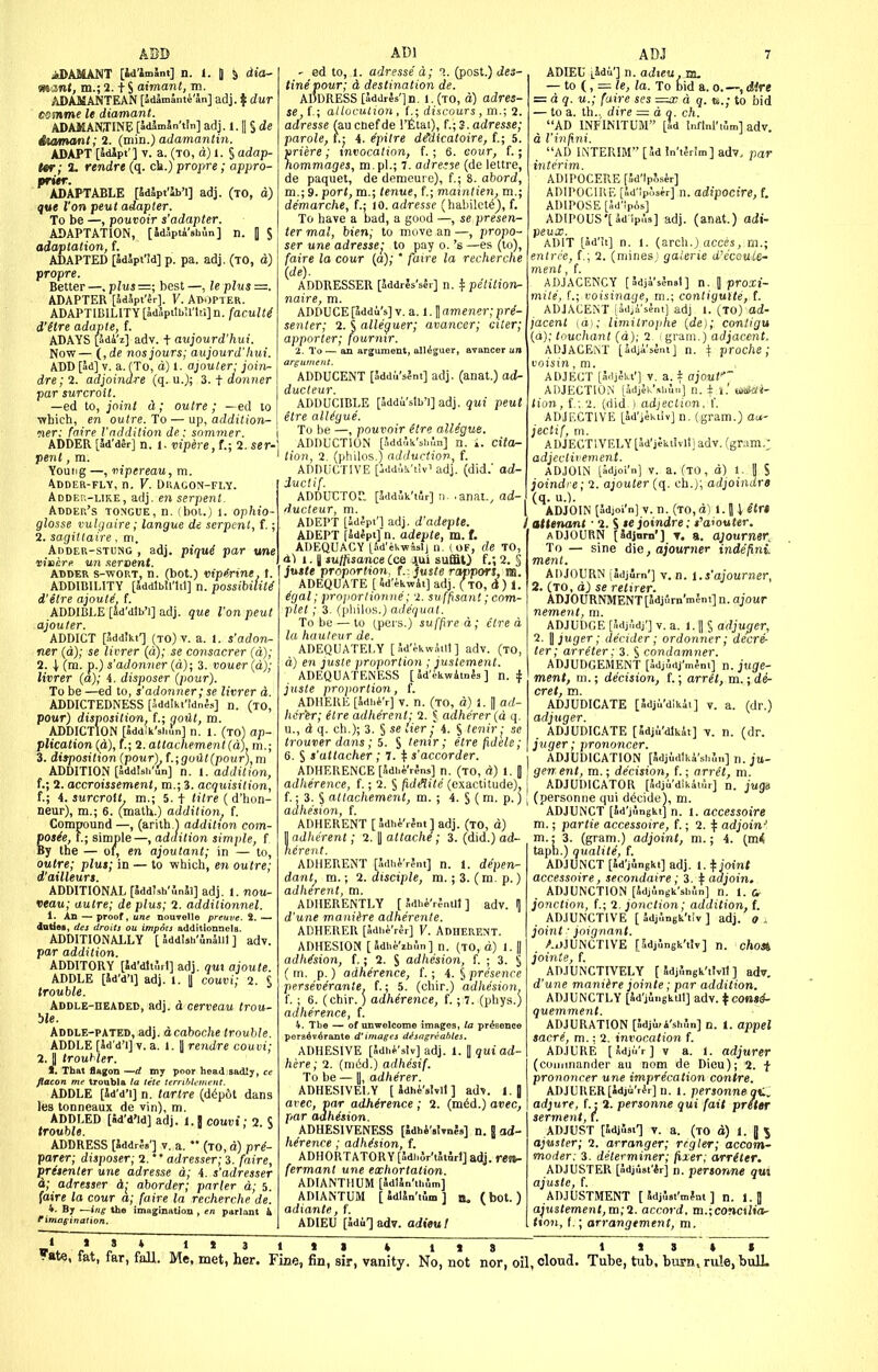 ABD iDAMANT [id'lmSnt] n. 1. 1 5 dia- mznt, m.; 2. t S aimant, m. ADASJANTEAN [JdJmSmi'Jn] adj. If dur esmme le diamant. ADASiANTINE [JdlmSn'tln] adj. 1. II § de itamant;2. (min.) adamantin. ADAPT [Sdlpt'] T. a. (to, d) 1. S adap- t«r; 1. rendre (q. ck.) propre; appro- prMT. ADAPTABLE [SdSpt'lb'l] adj. (to, d) qw Von pent adapter. To be —, pouvoir s'adapter. ADAPTATION, [SdJpti'sbin] n. | $ adaptation, f. | ADAPTED [5d3pt'!d] p. pa. adj. (to, d) propre. Better—.plus— best —, leplus=. ADAPTER [JdJpt'Jr]. V. AB'JPTer. ADAPTlBlLlTY[lidSpitb!riti]n./■acuZ(^ d'etre adapte, f. ADAYS [adi'z] adv. + aujourd'hui. Now— (, de nos jours; aujourd'hui. ADD [ad] V. a. (To, d) 1. ajouler; join- dre; 2. adjoindre (q. u.J; 3. t donner par surcroit. —ed to, joint a; outre ; —ed to ■which, en outre. To — up, addition- ner; faire Vnddition de: snmmer. ADDER [Sd'dSr] n. 1. vipere,t.; 2. ser- pent , ra. Young —, vipereau, m. Adder-fly, n. V. DiiAGON-Fi.y. Adde!;-uke, adj. en serpent. Adder's tongue, n. (boi.) i. ophio- glosse vuUjaire; langue de serpent, f.; 2. sagittaire. m. Adder-stung , adj. piqui par une vitiere un .teroent. ADDER s-woRT, n. (bot.) vip^rtnt. t. ADDIBILITY [Sddlbll'ltt] n. possibility d'etre ajoute. f. ADDIBl.E [ad'dlb'i] adj. que Von pent ajouter. ADDICT [udd'kt'] (TO)v. a. 1. s'adon- ner (d); se livrer (d); se consacrer (d); 2. I (m. p.) s'adonner {a); 3. vouer (d); livrer (a); 4. disposer (pour). To be —ed to, s'adonner; se livrer d. ADDICTEDNESS [Jddlhi'tdnJs] n. (to, pour) disposition, f.; gotlt, m. ADDICTION [Jddlk.'9i„f„] n. 1. (to) ap- plication (a), f.; 2. attachement (d). m.; 3. ditposition (pour) f.;goilt(pour),m ADDITION [SddJsh'Jn] n. i. addition, f.; 2. accroissement, m.; 3. acquisition, f.; 4. surcrott m.; 5. t titre ( d'hon- neur), m.; 6. (matU.) addition, f. Compound —, (arilh.1 addition com- potie, I.; simple—, addition simple, f By the — or, en ajoutant; in — to, outre; plus; in — to which, en outre; d'ailleurt. ADDITIONAL [5dd!sh'SnJl] adj. 1. nou- veau; autre; de plus; 2. addilionnel. 1. An — proof, une nouvello preuve. 2. — datJoB, des drolls ou impocs additlonnela. ADDITIONALLY [ Jddlsh'lnJllI ] adv. por addition. ADDITORY [id'dliinl] adj. am ajoute. ADDLE [Sd'd'i] adj. l. I couui; 2. S trouble. Addle-headed, adj. d cerveau trou- ble. Addle-pated, adj. acaboche trouble. ADDLE [Jd'd'l] V. a. ». 1 rendre couvi; poor head sadly, 2.J I, That flagon fiacon me troabli ADDLE [Jd'd'l] n. tartre (d6p6t dans les tonncaux de vin), m. ADDLED [Sd'd'ld] adj. l.| couDi; 2 I trouble. ' ADDRESS [addr?!.'] V. a.  (to, d) pre- parer; disposer; 2. adresser; 3. faire, pritenler une airesse d; 4. s'adresser d; adresser d; aborder; parler d; 5. faire la cour a; faire la recherche de. ^ 4. By ~ing the imagination , en parlant k ADJ ' ed to, 1. adressed; 1. (post.) Jes- tinepour; d destination de. ADDRESS [Jddris'ln. 1. (to, d) adres- se,{ ; allocution, L; discours , m.; 2. adresse faucnefde I'fitai), f.; J.admse; parole, f.j 4. e'pitre d^dicatoire, {.; 5. priere ; xnvocation, f.; 6. cour, f.; hommages, m. pi.; 7. adreae (de lettre, de paquet, de demeure), f.; 8. abord, m.; 9. port, m.\ tenue, (.; maintien, m.; demarche, f.; 10. adresse (habileti^, f. To have a bad, a good —, se presen- ter mal, bien; to move an —, propo- ser une adresse J to pay o. 's —es (to), faire la cour (a); ' faire la recherche (de). ADDRESSER [JddrJs'sIr] n.^petition- naire, m. ADDUCE [addu's] v. a. 1. II amener; pre- senter; 2.i alle^uer; avancer; oxter; apporter; fournir. 2. To — an argument, all^guer, avancer un ADDUCENT [addii'slnt] adj. (anat.) ad- ducleur. ADDUCIBLE [Jddi'slb'l] adj. qui peut etre alKgue. To be —, pouvoir (tre allegue. ADDUCTION [Jddlk'shi'm] n. i. Cita- tion, 2. (philos.) adduction, f. ADDUCTIVE [Jdd.'.k'tlv' adj. (did.' ad- ductif. ADDUCTOr. [SddJk'tlr] !i. .anat., ad- ducteur, m. | ADEPT [IdJpt'l adj. d'adepte. ADEPT [idipt] n. adepte, m. f. ADEQUACY [Sd'ekwislJ n. (OF, de TO, 1.1 sulfisance Cce 4Ui sufflO f.; 2. § juste proportion, f.-. juste rappors, m. ADEQUATE [ id'^kwii] adj. ( to, d) I. ^r/al; proporlionne; 2. suffisant; com- plet; 3. (pliilos.) adequat. To be — to tpers.) suffire d; etre d la hauteur de. ADEQUATELY [Jd'ikwSill] adv. (to, d) en juste proportion ; justement. ADEQUATENESS [Sd'ekwAmJs ] n. ^ juste proportion, f. ADHERE [Jdbi'r] v. n. (to, d) 1. | ad- hcr'er; Hre adherent - 2. 5 adherer (d q. u., d q. ch.); 3. § se Her ■ 4. § tenir j se trouver dans; s. § tenir; elrefidele; 6. S s'attacher ; 7. \ s'accorder. ADHERENCE [Sdbi'r^ns] n. (to, d) l. 0 adherence, f.; 2. S fi-diHite (exactitude), f.: 3. S attachement, m. ; 4. S (m. p.) adhesion, f. ADHERENT [ 5dhi'r4nt ] adj. (to, d) ^dherent; 2. \ attache; 3. (did.) od- ADHERENT [Adi,^'r?nt] n. 1. depen- dant^ m.; 2. disciple, m. ;3. (m. p.) adherent, m. ADHERENTLY [ Sdb^,'rjntll ] adv. ^ d'une maniire adherente. ADHERER [Sdhi'rJ-r] V. ADHERENT. ADHESION [Jdh^'zhfin] n. (to, d) l. || adhesion, f.; 2. S adhesion, f. ; 3. § ( m. p.) adherence, f.; 4. § presence perseveranle. (.; 5. (chir.) adhesion. f.; 6. (chir.) adherence, f.; 7. (phys.) adherence, f. 4. The — of unwelcome images, la pr^Bence porBdvdrante d'images d^sngreables. ADHESIVE [Sdhi'slv] adj. 1. 1 qui ad- here; 2. (nibd.) adhesif. To be — I, adherer. ADHESIVELY (Sdh^'sNll] adv. l.\ avec, par adherence ; 2. (mid.) avec, par adhesion. ADHESIVENESS [Idhi'sKnfs] n. J ad- herence ; adhesion, f. ADHORTATORY [Jdi,jT't5tSrl] adj. ren- fermant une exhortation. ADIANTMUM [SdtSn'ihflm] AIMANTUM [ SdlSn'iim ] ( bot. ) adtante, f. ADIEU [Jdu-] adv. adieu! . 1. (arch.) acces, m.; inesj galerie d'ecoule- ADJ 7 ADIEU L^du'] n. adieu, m. — to i,=le, la. To bid a.o. —,dire = d q. u.; faire ses =x d q. a.; to bid — to a. th.. dire = d q. ch. AD INFINITUM [5d Inflnl'iSm] adv. d Vinfini. AD INTERIM [3d In'tjrlm] adv. par interim. ADIPOCERE [5d')pf,s4r] ADII'OCIRE [Jd''p.',sir] n. adipocire, f. ADIPOSE [Sd'Ipos] ADIP0US'[3dVi9] adj. (anat.) adi- peux. ADIT [5d'U] I entr,:e, (.; 2. (n meat, i. AD.1ACENCY [Sdji'slnsi] n. 1 proxi- mile, f.; voisinage, m.; contigutte, f. ADJACENT [adji'seni] adj t. (TO) ad- jacent (d),- limitrojihe (de); conligu (a); touchant (d); 2 igram.) adjacent. ADJACENT [Sdji'sSni] n. ^ proche; voisin, m. ADJECT [acijekt'] V. a. i ajoul' ADJECTlOiN [idjjk'siiun] n. ± i.' aSai- tion, f.; 2. (did ) adjeeJion, f. ADJECTIVE [Sd'iJktIv] n. (gram.) au- jectif, m. ADJECTIVELY [Id'jckiJvllj adv. (gram.; adjcclivement. ADJOIN [idjoi'n] V. a. (TO, d) 1. 1 S joindre; 2. aiouter (q. ch.); adjoindre (q. u.). ADJOIN [adjoi'n] V. n. (TO.dl l.li e(r« / attenant ■ 2. S te joindre; s'aiouter. ADJOURN [Sdjom'] T. a. ajoumer^ To — sine die, ajounier indefini ADJOURN jJdjSrn'] V. n. l.s'ajourner, 2. (TO, d) se retirer. ADJOURNMENT[adium'meni] n. ajour nement, m. ADJUDGE [3dj,',dj'] V. a. 1. II S adjuc/er, 2. Ij juger; decider; ordonner; decre- ter; arreter; 3. S condamner. ADJUDGEMENT [Sdjldj'mJot] n. juge- ment, m.; decision, f.; arret, m.; de- cret, va. ADJUDICATE [5dju'dlkii] v. a. (dr.) adjuger. ADJUDICATE [Sdju'dlkit] v. n. (dr. juger; prononcer. ADJUDICATION [Sdjidlki'shJ,,,] n. ju- gen ent, m.; decision, f.; arret, m. ADJUDICATOR [adju'dikitur] n. jugn (personne qui decide), m. ADJUNCT [id'jiingkt] n. i. accessoire m.; partie accessoire, f.; 2. f adjoin' m.: 3. (gram.) adjoint, m.; 4. (m(( taph.) qualite, f. ADJUNCT [Jd'jJngki] adj. 1. ^ joint accessoire, secondaire; 3. t adjoin, _ ADJUNCTION [SdjJngk'sbJn] n. 1. jonction, f.; 2. jonction; addition, f. ADJUNCTIVE [ SdjJngk'tiv ] adj. g . joint ■ joignant. /.tJjUNCTIVE [SdjJngk'tJy] n. chosi jointe, f. ADJUNCTIVELY [ Sdji'mgk'tMt ] ad». d'une maniire jointe; par addition. ADJUNCTLY [Sd'ji.igkUl] adv. tcons*- quemment. ADJURATION [5dji,4'sh5n] n. i. appel sacre, m.: 2. invocation f. ADJURE [idji'i'r] V a. 1. adjurer (coiiiinander au nom de Dieu); 2. f pro»)onrcr une imprecation contre. ADJURER[idjiWr] n. 1. personne aC. adjure, f.: 2. personne qui fait prefer serment, l. ADJUST [SdiSs.-] V. a. (TO d) I. a 5 ajuster; 2. arranger; rrgler; accom- moder: 3. determiner; jixer; arreter. ADJUSTER [Sdjusi'lr] n. personne qui ajuste, f. ADJUSTMENT [ SdjJ.i'mfnt ] n. 1. J ajuslement,m;2. accord, m.;CO»c»ita- tton, t,; arrangement, m.