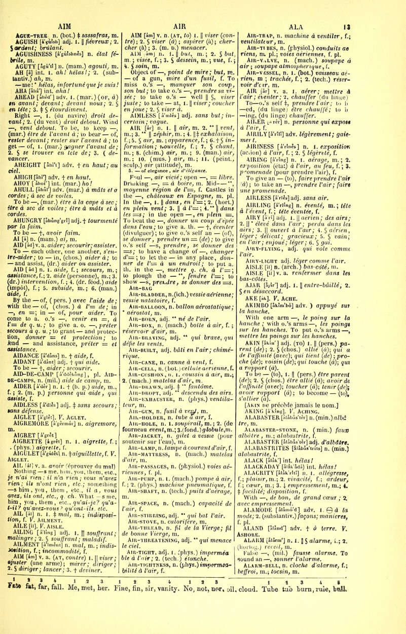 AIM Ague-tree n. (hot.) if sassafras, m. AGUISH [i'suUb] adj. 1. || fievrmx; 2. \ardtnt; bruianl. AGUISHNESS [aguishnJs] n. etat fe- brile, m. AGUTY [Jsti'il] 11. (mam.) agouti, m. AH [a] int. I. ah I helas I; 2. (sub- lantiv.) ah, m. —me!' helas, infortune que je suisl AHA [5iiS'] int. ahai AHEAD [ahi-d'] adv. 1. (mar.) (of, a) in avant; devant; devanl nous; 2. § en tete; 3. t S elourdiment. Right —, I. (du navire) droit de.- vant; 2. (du vent) droit debout. Wind —, vent debout. To Ijc, to keep —, (mar.) etre de I'avant d; to bear— of, rester devant; resler sur I'avant d ; to get — of, 1. (mar.) t^figner I'avant de; 2. S se trouver en tele de; 3. ( de- vancer. AHEIGHT [Shl'i] adv. i en haul; au del. AHIGH [51.1-] adv. + en haut. AHOY [Siioi'] int. {mar.) ho! AHULL [JhSr] adv. (mar.) d mats et a cordes; d sec de voiles. To be —, (mar.) etre d la cape d sec; itre d sec de voiles; elre d mats el d cordes. AHUNGRY [ahung'grl] adj.-]- tourmente par la faim. To be — t, oi'Oi'r faim. AI [a] n. (mam.) ai', m. AID [ad]v. a. aider; secourir: assister. To — each oilier, one another, s'en- tre-aider; to — in, (clios.) aider d; to — and assist, (dr.) aider on assister. AID [ad] n. 1. aide, f.; secours, m.; (usistance,{.;2. aide (per.sonne), m.; 3. (dr.) intervention, f.; 4. (dr. feod.) aide (impot), f.; 5. subside, m.; 6. (man.) aide, f. By the —of, (pers.) avec I'aide de; with the—of, (chos.) d l'= de; in —, era =; in — of, pour aider. To come to a. o.'s —, venir en =, d r= de u.; to give a. o. —, preter secours a q. u.; to grant — and protec- tion, donner = et protection; to knd — and assistance, preter — et asiistance. AIDANCE [a'dans] n. t aide, f. AIDANT [i'dJnt] adj. t qui aide. To be — t, aider ■ secourir. AID-DE-CAMP [a dd;-kf,ng], pi. AlD- DE-CAMPS, n. (mil.) aide de cam]}, m. AIDER [i'der] n. i. t (b. p.) aide, m., f.; 2. (m. p.) personne qui aide, qui ataiate, f. j AIDLESS [a'dies] adj. sons secours; tans defense. AIGLET [i'gl5;]. V. Aglet. AIGREMORE [agcTmor] n. aigremore, m. AIGRET [i'grJt] AIGRETTE [igrSi] n. 1. aigrette,!.; . (phys.) aigrette, f. AIGULET [a gilJtl n. %aiguillette, f. V. Aiglet. AIL lai] v. a. a'loi'r r^prouver du mal) Nothijig —s me. him, yuu, ihem, etc., je n'ai rten: it n'a rien; vous n''avez Tien; ill n'ont rien, etc.; something —shim, you, them, etc., il a, vous avez, its ont, etc., q. ch. What -s nie, him, you, them, etc., qu'ai-je? qu'a- t-il? qu'avez-vous ? qu'ont-ils. etc. AILE [II]. V. AISLE. AILING [i'ling] adj. i. ]] soufjrant; malingre ; 2. § souffrant; maladif. AILMENT [i'lmJni] n. mal, m.; indis- lOtition. f.; incommodite, f. AIM [U] V. a. (at, con(re) l. \\ viser; mster (une arme); mirer; dtriger ; 2. S dinger; lancer; 3. t deviner. AIR AIM [am] V. n. (AT, to) 1. || viser {con- tre); 2. § viser (d); aspirer {k); cher- cher [h); 3. (m. d.) menacer. AIM amj II. ). IJ bat, m.; 2. § but, m.; visee, f.; 3. S dessein, m.; vue, f.; 4. S sain, m. Object of—, point de mire; but, m. — of a gun, mire d'un fusil, f. To miss o.'s —, manquer son coup son but; to take o.'s —, prendre sa vi- see; to lake o.'s — well || §, riser juste; to take — at, 1.1| viser; couclier enjoue; 2. § viser d. AIMLESS [amies] adj. sans but; in- ir, m. 2.  p rent, m.; 3.  \\zephir,'m.; i. exhalaiion', f.; 5. § air, m.; apparence, f.; 6. t § in- formation; 7iOurelle, f.; 7. § chant, m.; 8. (chim.) air, ni.; 9. (man.) air, m.: 10. (mus.) air, m.; U. (peint., sculp.) air (^altitude), m. 5. — of elegance , air d'elegance. Flul —, air vicie; open —, = libre. Drinking —, =d boire, m. Mid *, moyenne region de I'—, f. Castles in the —, chateaux en Espagne, m. pi. In the—, 1. II dans, en l'=; 2. fhort.) en plein vent; 3. || a I'—; 4.1| dans les=s; in the open—, en plein =. To beat the —, donner un coup d'e'pee duns I'euu; to give a. th. — t, evenler (divulguer); to give o.'s self an — (oQ, se donner, prendre un =■ (de); to give o.'s self —s, prendre, sn donner des =s; to have a change of—, changer (i'= ; to let the — in any place, don- ner de I'— d un endroit; to put a. th. in the —, metlre q. ch. d I'—; to plough the —fendre to show —s, prexjre, se donner des =is. Air-bag Air-bladder, n.(ich.)i)m!e ae'rienne; vessie natatoire, f. Air-balloom, n. ballon aerostatique; ' aerostat, m. Aip,-born, adj. *' ne de I'air. AiR-BOX, n. (mach.) boite d air, f. ; reservoir d'air, m. AiR-BUAViNG, adj.  qui brave, qui defie les vents. AiR-BuiLT, adj. bdti en I'air; chime- rique. Air-cane, n. canne d vent, f. Air-cell, n.(bol.)ce//u/eaerienrac,f. AiR-ciisHio.N, n. 1. r.oussin d air, m.; 2. (mach.) matelas d'air, m. AiR-DUAWN, adj. \  fantome. Aiu-dropt, adj.  descendu des airs. AiR-ExiiAL'STER, n. Qjliys.) venlila- teur, m. AiR-GL'N, n. fusil d rs^, m. AiK-iiOLDER, n. tube a air, f. AiK-HOLE, n. V.soupirail,m.; 2. (de fourneau cKeri«,m.;3.(fond.)9iofcu(e,m. AiR-jACRET, n. gilet d vessie (pour soulenir sur I'eau), m. AiR-LAJip, n. lampe dcourant d'air, f. Aiu-MATTREss, n. (niach.) matelas d'air, m. Aiii-PASSAGES, n. (physiol.) voies ae- riennes, f. pi. AiR-puMP. n. 1. (mach.) pompe d air, f.; 2. (phys.) rnachine pneumatique, f. AiR-suAFT, n. (tech.) puits d'aerage, AiR-spACE, n. (mach.) capacite de I'air, f. AiR-STiuRiNG, adj. ** qui bat I'air. AiR-STOVE, n. calorifere, m. Aiii-TiiREAD, n. fil de la Vierge; fil de bonne Vierge, m. AiR-THREATENiNG, adj. *' qui menace le del. AiR-TiGHT, adj. I. ,'phys.) impermea ble d I'nir; 2. (tech.) etanche. AiR-TiGHTNESs, H. (pbys.) tmperm«(:- biiitid I'air, f. ALA 13 AiR-TBtP, n. machine d ventilsr, f.; ventilate ur, m. AiR-Ti EES, n. (physiol.) conduits ae riens, m. pi.; voies aeriennes, f. pi. AiR-v,>LVE, n. (mach.) soupapc d air ; soupape almosplierique, f. AiR-v£SSEL, n. 1. (bot.) vaisseau ae- rien, m ; trachee, f.; 2. (tech.) reser- voir d'c ir, m. AIR [ar] V. a. 1. aerer; metlre d I'air; eventer; 2. chauffer (du liji{;e) To—o.'s self+, prendre I air; to h —ed, (du linge) etre chauffe; to b —ing, (du linge) chauffer. AIliEU L^rcr] n. personne qui ecepot§ d fair, f. AIRILY [a rili] adv. legerement; gaie- mer t. AIRINESS [arlnis] n. 1. exposUioK (ac(ion) d I'air, f.; 2. § legertte, f. AIRING [a'nng] n. 1. aerage, m.; 2. eo-posilion (etat) d I'air, au feu, f.; 3. P'-omenade (pour prendre I'air), f. To give an — (to), faire prendre I'air 'd); to take an —, prendre I'air; faire une promenade. AIRLESS [i'ries] adj. sans air. AIKLING [a'ri'ng] n. evente', m.; tele d I'event, f.; tHe evenlee, f. AIRY [a rl] adj. 1. II aerien; des airs; 2. II * eleve dans I'air; perdu dans les airs; 3. || ouvert d I'air; 4. § aerien, leger; delicat; gracieux; 5. § vain; en I'air; enjoue; leger; 6. § gai. AiRY-FL-yiNG, adj. qui vole comme I'air. AiRY-LiciiT adj. leger comme I'air. AISLE [11] n. (arch.) bas-cote, m. AISLE [li]v. a. renfermer dans lei bas-c6tes. A.IAK [iijar'] adj. 1. II entre-bdille, 2. %en disaccord. AKE [Ak]. V. Ache. AKIMBO [aklm'bA] adv. ) appuye sui la hanche. With one arm —, le poing sur la hanche ; with o.'s arms—, les poingt sur les hanches. To put o.'s ai ms—, metlre les poings sur les hanches. AKIN [Skin'] adj. (TO) 1. II (pers.) pa- rent {de); 2. § (chos.) allie (d)- qui a de I'afjinile (aocc); qui tient (de); pro- che {de); voisin {de); qui louche (d); qui a rapport (<i). To be — (to), 1. II (pers.) itre parent {de); 2. § (chos.) etre allie {d); avoir de I'affinite {avec); toucher (d); tenir {de); avoir rapport (d); to become — (to), s'allier {a). [Akim ne pr^c&de jamais le nom.] AKING [a klng]. V. Aching. ALABASTER [riiJbas'ti-r] n. (min.) albd tre, m. Alaeaster-stone, n. (min.) faua albulre , ni.; alabastrite, f. ALABASTER [JiJbJs'tIr] adj. d'albdtre. ALAUASTRITES [ilabas'iriis] n. (min.) alabastrite, f. ALACK [alak'] int. helas! ALACKADAY [5i5k'5di) int. helas! ALACRITY [aiakrhl] n. 1. allegresse, (.; plaisir,m.; 2. vivacite, f.; ardeur, f.; ca^ur, m.; 3. | empressement, m.; 4, ^ facilite; disposition, f. With —, de bon, de grand cceur ; 2, jfc empressement. ALAMODE [5l5mA'd] adv. i.Qd la mode; 2. (substantiv.) fagons; manieres, f. pi. ALAND [ai3nd'] adv. t d lerre. V. Ashore. ALAllM [Harm'] n. 1. J $ alarme, i.; 2. (huM.is.) revett, m. raise —, (mil.) fausse alarmt. To ijound an —, sonner I'alarme, Alarm-bell, n. cloche d'alarme, {.; heffroi, m.; tocsin, m.