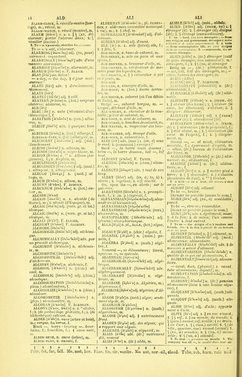 ii ALD Alarm-clock, n.reveilk^atin(hot- loge), m.; reveil, m. ALAKJi-wATcn, n.reveil (montre),m. ALAESl [iiirm'] V. a. t. i S (AT, de) ilarmer; porter ralarme dans; 2. S 'heiller (exciter.) 2, To — o.'s passions, r^reillcr Ics i>,i.<.uons. To — o.'s self, s'alarmer. ALARjaiNG[aiirm'iug] adj. (TO^pour) ■uarmatit: mquietant. ALARMIIVGLY [aiiimlneilj adv. i'une manure alarmanle. ALARMIST [.■.laim'ist] n. alarmiste,ra. ALARUM [ilar'iiin] n. Y. ALARM. ALAS [iiis'] \n\..}telasl — a day, — the day, ^ 6 jour mal- jeureux! ALATE [lik't] adv. t dernierement; 'ecemment. ALATE [5ia t] ALATED [ilaiM] adj. fci/if. ALATERN [ai'iiirn] n. (bol.) nerprun alaterne; alalerne, m. ALB [alb] ALBE[Sib] n. aube (velement d'cc- cl^siastiqne), f. ALBATROS [ii'bStrJs] n. ^orn.) alha- iros, ra. ALBEIT [llbe'ii] adv. t quoique; bien que. ALBERGE [Sl'bSrj] n. (hot.) alberge,!. Albehce-tree,n. (\>o\..)albergier,m. ALBESCENT [albii'sSnt] adj. (did.) blanchissant. ALBINO [iihi'nA] n. albinos, rn. • ALBINOS [iibe'nos] n. negre blanc, ni. ALBION [D'blun] n. 1. Albion (An- gleteri-e), f.; 2. Anglais, m. ALBUGINEOUS [albiiln e,',,s] ALBUGINOUS [Sibii jluus] adj. (anat.) I. albugine; 2. albugincux. ALBUGO [albugo] n. (med.) al bugo, m. ALBUM [Si'bJm] n. album, m. ALBURN [li'b4rn]. V. Auburn. ALBURNUM [aibir'nlm] n. (bot.) au- bier, m. ALCADE [al'kid] ALCAID [ilku'id] n. 1. alcaide (de Maroc), m.; 2. alcade (d'Espagne), m. ALCAIC [aiti'ik] adj. (vers. gr. et lat.) alcaique. ALCAIC [alki'Ik] n. (vers. gr. et lat.) alcaique, m. ALCALI [ai'kail]. V. Alkali. ALCHEMY pl'ki^ml]. V. AlchiMY. ALCHIMIC [5lk!ra'ik] ALCHIMICAL [5ik!m'!k3i]adj. alchimi- que. ALCHIMIC ALLY [5lk;m'ik5il!] adv. par uii precede alchimique. ALCHIMIST [iJ'klmlsi] n. alchimis- te, m. ALCHIMISTIC[llktm!s't!k] ALCHIMISTICAL [alkimis'tlkal] adj. d'alchitn,%ie. ALCHIMY [Jrklrnl] n. alchimie, f. ALCOHOL [li'kQhoi] n. (cliim.) al- cool, m. ALCOHOLIC [SikAhli'ik] adj..(chim.) alcoolique. ALCOHOLIZATION pikAbrjlhysbJn] n. fcliim.) alcoolisation, f. ALCOHOLIZE[ii'kihlili] v. a. (cliim.) alcooliser. ALCOHOMETER [ 'MMhlm'kih ] n. (phys.) alcoolometre, m. ALCORAN [al koran]. V. AlKORAN. ALCOVE [Sl'kAv, SikA'v] n. I.'alc6ve, f.;2. (de jardiii) loge; glorielte, f.; 3. (de i)ibliolh^quel cabinet, m. ALDER [al dJr] n. aune (arbre et bois), m.; verqne, fojcerne, f. Black —, berry - bearing —, bour- iaine, f.; bourdi;ne, f.; ( aune noir, Aldeb-bdsh, n. aune (arbre), m. Aldeu-plot, n. aunaie, f. ALDERMAN [ill'dJrmSn] n., pi. ALDER- MEN, 1, alderman (conseiller municipal k vie), m.; 2. if ehef, m. ALDEHMANLY [al'dermanll] adj. d'al- ALDERN [il'di-rn] adj. d'aune. ALE [ii] n. 1. aile (bi&re); aie, f.; 2. t fele, f. A[,E-i!E?JCi!, n. banc de cabaret, m. Ale-derrv, n. aile au pain et aux rpires, (. Ale-brewer, n. brasseur d'aile, m. Ale-conner, n. verificateur de. me- sures pour les liiiu!dcs,m. ■ -E-URAi'ER, 11. t ) cabaretier a pot et a ptnti', m. Al.li-GAR Ale-cer, n. vinnigre d'aile, m. Ale-uoof, n. (but.) lierre lerres- Ire, m. Ale-house, n. cabaret (oil Ton d^bite dc I'ailo), m. Hedge —, cabaret borgne, m. — iieuper, debitant d'aile, m. Ale-kmght, n. chevalier de la Dovr- teille; pilier de cabaret, m. Ale-shot, n. ecot de cabaret, m. Ale-stake, n. bouchon de cabaret, m. Ale-taster, n. inspecteur des bois- sons, m. ALE-wAsnED, adj. trempe' d'aile. Ale-wife, n. cabaretiere, f. ALEE [iie] adv. (mar.) l. (of, a) sous le vent; 2. (command.) envoyes I Hard —, la barre toule dessous ; lielm —, la barre dessous, luff —, lof tout. ALECOST [i'lk^st]. V. TANSY. ALEMBIC [aiSm'bik] n. (cUim.) alam- bic, rn. ALENGTH [alJngth'] adv. t tout de son long. ALERT [SlSri'] adj. (in, d; to, k) 1. alerte ; 2. vigilant; 3. vif; eveille. On, upon the —, en alerte; sur le qui-vive. ALERTNESS [alSrt'nes] n. 1. prompti- tude, f.; 2. (m. p.) legerele, f. ALEXANDRIAN [aiepan'drldnjadj.aiea;- andrien (d'Alexandi ie). ALEXANDRIAN [5lJgiJn'<.r1Jn] ALEXANDRINE [ilegiWdrin] n. (vers.) alexandrin, m. ALEXIPHARMIC [ alekslfir'mJk] adj. (pliarm.) alexipharmaque. ALGA [alga] n. pi., ALG.E, (bot.) algue, ' ALGALY [Sl'gJli] n. (chir.) algalie, f. ALGAZEL [ai'gJzifi] n. (mam.) ga- zelle, f. ALGEBRA [Al'j^brS] n. (math.) alg'e- bre, {. Numeral —, = elementatre; literal, S|)ecious —, - spectale. ALGEIUIAIC [Jlji-bri'ik] ALGEBRAICAL [aijebra'Ikal] adj. alge- briijtie. ALGEBRAICALLY [5ljibr4'!k5lll] adv. algebriqiiement. AL(,EBRAIST [Srjebrilst] n. alge- briste, m. ALGERINE [aljJre'n] n. Algmeu, m.; Algerienne, f. ALGERINE [iijJre'n] adj. aigeVien; d'Al- ger. ALGOR [al'gor] n. (med.) algor; senti- ment algide, m. ALGORISM [il'gA.!zm] ALGOIUTHM [irgorithm] n. (math.) alyorithme, m. ALGOSE [ai'gAs] adj. \ extremement froid. ALGOUS [ai'gus] adj. des algues; qui a rapport aux algues. ALGUAZIL [ai'gazli] n. alguazil, m. ALIAS [i'llls] adv. (dr.) autrement dil, nomme ALIBI [Sribl] n. (dr.) alibi, ra. ALl ALIBLE [Mtb'i] adj. (m^d., alibiU. ALIEN [a'llSn] adj. (frobi, to) 1. I etranger (a); 2. § etranger (d); iloigni (de); 3. § etrange (extraordinaire). 1. An — land, une Icrre Atrangire; -- from our religion and government, Atrangorrt notre — from contemplative life, un poill iioijpai ALIEN [a liJn] n. (dr.) etranger (natif de pays etranger^ non naturalise'), m.-, elrini'gere, f.; 2. |§ (to, d) etranger Being an —, (dr.) peregrinite, t — act, liill, bill des etrangers, m.; - office, bureau des etrangers, m. ALIE.\' l^iUn] Al.IEr;E[iile'vO. V. Alienate. ALIENABILITY [ailenJbil'iil] n. (dr.) aliinabiUte, f. ALIENABLE [i'liJnlb'l] adj. {i.v.) alie- nable. ALIENATE [a lifnii] v. a. (fuom , de) 1. II aliener (des bicns); 2. § aliener (le coeur, les affections); s'aliener; 3. S eloigner: detourner. ALIENATE [allJnit] adj. I.(from) etranger (d); 2. abandonne (de). ALIENATION [ilUnV-shfin] n. (from, de) 1. II alienation (dela propriete), f.; 2. II etal aliene, m.; 3. § alienation (du coeur de I'esprit), f.; 4. § eloigne- ment, m. Mental —, — of mind, alienation menlale, f.; egarcment d'esprit, m. — office, (dr.) bureau de I'alienation des biens, m. ALIENATOR [4'ilJn4t5r] n. (dr.) alie- naCeur, m.; alienatrice, f. ALIENEE [iileni'] n. (dr.) aliena- taire, in., f. ALIGHT [lil't] V. n. 1. [ meltre pied d terre; 2. || § descendre; 3. || s'abaltn (descendre de I'air); 4. *' || tomber. 3. A bird —J on a tree, un oiseau s*abat ^ a'light'[JiI'i] adj. allume. To be —, bruler. [Alight ne precede jamais le nom.] ALIKE [JH'k] adj. (to, d) semblable; pareil. To be —, etre =; ressembler. [Alike nc pi ectde jamais le nom.] ALIKE [aii'k] adv. t.egalement; aussi; 2. d la fois; 3. de menie; I'un commt I'autre: 4. tout autant. 2 To bo — tlie dcligbt of o.'s readers and friends, etre a la foia le plaisir de ses lecteurt AUMENT [Srimlnt] n. II § aliment, m. ALIMENTAL [ Sllmln'iili adj. (med.) alimenteux: aliinentaire. ALIMENTALLY [5l!m4n'taill] adv. t de mani'ere d servir d'aliment. ALIMENTARINESS [JllmSn'tJrinIs] n. qualile de ce qui est alimentnire, f. ALIMENTARY[4iimJn'ti,i]adj.aJimm- taire. — canal, duct, (physiol.) i. canal^ tube ali)nenluire, digestif, m. ALIMENTATION [ilimSaii'sbln] n. alt mentation, f. ALIMONY [Srimi'mt] n. (dr.) pension alimentaire (faite k une femme s6pa- ree), f. ALIQUANT [iVl'lkwontjadj. (math.)ait- quante. ALIQUOT [^'ikwJt] adj. (math.) alt- quote. ALISH [alisii] adj. d'aile; appartt nant d I'aile. ALIVE [Jil'v] adj. 1. I en vie; viva7it, 2. II 5 vif; 3. II au monde; du monde; 4. § 0>ers.) anime;'ivif; eveille; ( en train, ( en I'air; 5. § ( chos.) excite; 6. § (de viUe, quartier, rue) vioant (anime); 5. § (to, d) sensible: 8. S (to, d) acces- sible ; 9. § (to, d) attentif. Fate, fat, far, fall. Me, met, her. Fine, fin, sir,vanitY. Uq not, nor. oil, Tulie, tub, barn, rule fci.jl