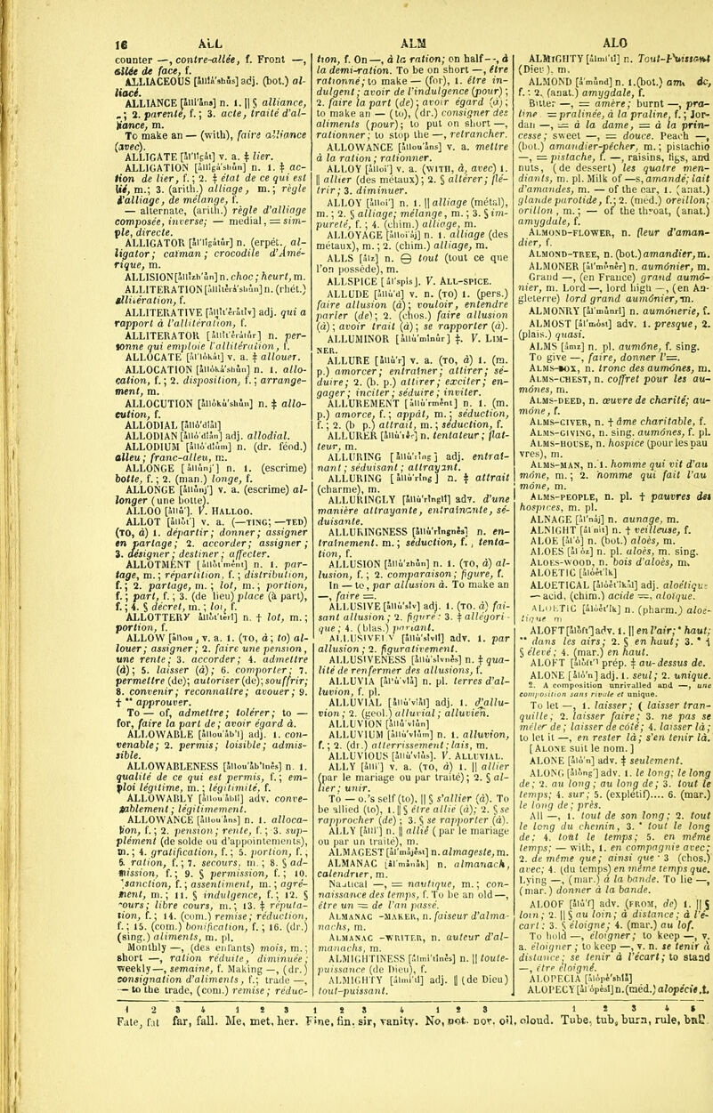 counter —, contre-allee, t. Front —, tklUe de face, f. ALLIACEOUS [Jiila'»hi5s] adj. (bot.) al- liaci. ALLIANCE [Jul'ln.] n. 1.1| § alliance, i. parente,f.; 3. acte, traite d'al- Umce, m. To make an — (with), faive alliance {avec). ALLIGATE [irilgit] v. a. if Her. ALLIGATION [aiiigi'shln] n. 1. | ac- tion de Her, f.; 2. f elat de ce qui est Ui, m.; 3. (arith.') alliage, m.; regie i'alliage, de melange, (. — alternate, (aritli.) regie d'alliage composee, inverse; — medial , = smt- ple, directe. ALLIGATOR [Snlgiiilr] n. (erpet. al- ligator; caiman; crocodile d'Ame- rique, m. ALLISION[aUiih'un] n. choc; heurt, m. ALLITERATION [allliJri's[iln]n. (rhet.) tlliieration, f. ALLITERATIVE fSijii'Srlltiv] adj. qui a rapport a I'alliteralion, f. ALLITERATOR [SnUMifir] n. per- tonne qui emploie I'alliteraiion, f. ALLOCATE [ariAkii] v. a. f allouer. ALLOCATION [liiiki'shJn] n. I. allo- cation, f.; 2. disposition, f.; arrange- ment, m. ALLOCUTION [lliiki'shSn] n. ^ allo- eulion, f. ALLODIAL [.IllA'diJi] ALLODIAN [SllA dtSn] adj. allodial. ALLODIUM [aiio'dlum] n. (dr. feod.) alleu; franc-alleu, m. ALLONGE [aiiunj'] n. 1. (escrime) botte, f.; 2. (man.) longe, f. ALLONGE [iiiiinj ] V. a. (escrime) al- longer (une botte). ALLOO [aiifi ]. V. Halloo. ALLOT [iSiUt] V. a. (—ting;—ted) (to, d) 1. departir; donner; assigner enpartage; 2. accorder; assigiier; 3. designer; destiner; affecter. ALLOTMENT [Sillim^ni] n. 1. par- tage, m.; reparlilion, f.; distribution, f.; 2. partage, m. ; lot, m.; portion, f.; part, f.; 3. (de lieu) place (k part), f.; 4. S decret, m.; loi, f. ALLOTTERy Uiii'ieil] n. t lot, m.; portion, f. ALLOW [anou J v. a. I. (to, d; to) al- louer; assigner; 2. faire une pension, une rente; 3. accorder; 4. admettre (d); 5. laisser {a); 6. comporter ■ 7. permettre (de); autoriser {de);souffrir; 8. convenir; reconnaltre; avouer; 9. t  approuver. To — of, admettre; tolerer; to — for, faire la part de; avoir egard d. ALLOWABLE [Sllou'Sb'l] adj. 1. con- venable; 2. permis; loisible; admis- sible. ALLOWABLENESS [JUou'Sb'lnJs] n. 1. qualite de ce qui est permis, f.; em- floi legitime, m.; legitimite, f. ALLOWABLY [aiiou Jbil] adv. conve- Hablement; legitimement. ALLOWANCE [aiiou'Sns] n. I. alloca- Kon, f.; 2. pension; rente, f.; 3. sup- plement (de solde ou d'appointement.s), 01.; 4. gratification, f.; 5. portion, f., 6. ration, f.; 7. secours, m.; 8. § ad- mission, f.; 9. S permission, f.; lO. ^sanction, f.; assentiment, m.; agre- tient, m.; ti. § indulgence, f.; 12. § •ours; libre cours, m.; 13. ^ reputa- tion, f.; 14. (com.) remise; redxiction, f.; 15. (com.) boni/icadon, f.; 16. (dr.) (sing.) aliments, m. pi. Monthly—, (des eiil'ants) mois,m.; short —, ration reduite, diminuee : weekly—, semaine, f. Making —, (dr.) consignation d'aliments, f.; trade—, — to the trade, (com.) remise; reduc- txon, f. On —, d la ration; cn half - -, d la demi-ration. To be on short —, (tre rat)onne;lo make — (for), t. etre in- dulgent ; avoir de I'indulgence [poxir); 2. (aire la part [de): avoir egard (a;; to make an — (to), (dr.) consigner des aliments (pour); to put on si rationner; stop \ —, retrancher. ALLOWANCE [SUoutns] v. a. mettre d la ration; rationner. ALLOY [aiioi'j V. a. (with, d, avec) l. II alUer (des metaux); 2. § alterer; jle- trir; 3. diminuer. ALLOY [iiioi'] n. 1. \\alliage (metal), m.; 2. § alliage: melange, m.; 3. § im- purele, f.; 4. (cliim.) alliage, m. ALLOYAGE piioi'aj] n. 1. alliage (des metaux), m.; 2. (chim.) alliage, m. ALLS faiz] n. Q tout (tout ce que I'on possede), m. ALLSPICE [di'splsj. V. All-spice. ALLUDE [Jiiu'd] V. n. (to) 1. (pers.) faire allusion {d)\ vouloir, entendre ' ' ' on [a). faire allusion [a): vouloir, entem parler {de); 2. (clios.) faire alius, (d); avoir trait (d); se rapporter ( ' ALLUMINOR [alli'mlnir] ^. V. LIM- NER. ALLURE [JlliV] V. a. (to, d) 1. (ra. p.) amorcer; entrainer; attirer; se- duire; 2. (b. p.) attirer; exciter; en- gager ; inciter; seduire; inviter. ALLUREMENT [aMii rmJni] n. 1. (m. p.) amorce, f.; appal, m. j seduction, f.; 2. (b p.) attrait, m.; seduction, f. ALLURER [aiiuiJr] n. tentateur; flat- teur, m. ALLURING [aiiuiwig] adj. entrat- nant; seduisant; attrayjnt. ALLURING [allu'rlngj n. ^ attrait (charme), m. ALLURINGLY [SiiuVtngitl ad7. d'une maniere altrayante, enlraincnte, se- duisante. ALLURINGNESS [Slli'rlngnSsl n. en- tratnement. m.; seduction, f. , tenta- tion, f. ALLUSION [liiiiihSn] n. I. (to, d) al- lusion, f.; 2. comparaison; figure, (. In — to, par allusion d. To make an —, faire ALLUSIVE [Slii'slv] adj. 1. (to. d) fai- sant allusion; 1. figure • 3. \ allegori - que; 4. (hlas.) pnriant. Ai.l.USivFi V [Shu'sIvII] adv. 1. par allusion;'2. figurativement. ALLUSIVENESS [Jiii'slvnjs] n. t qua- lite de renfermer des allusions, f. ALLUVIA [Si'u vlJ] n. pi. terres d'al- luvion, f. pi. ALLUVIAL [5ii6't!5i] adj. 1. d^llu- vion; 2. (geol.) alluvial; alluvien. ALLUVION [liii vlln] ALLUVIUM [SMu'vtJm] n. 1. alluvion, f.; 2. (dr.) alterrissement ;lais, m. ALLUVIOUS [5iiu'vt,'.s]. V. Alluvial. ALLY [Jill] V. a. (to, d) 1. II aHier (par le manage ou par traite); 2. § al- lier: U7tir. To — o.'s self (to), 11 § s'allier (d). To be allied (to), l. jj § etre allie (a); 2. S se rapprocher {de); 3. § se rapporter (d). ALLY [5lir] n. || alli^ (par le manage ou par un traite), m. ALMAGEST [armaje.«]n.aZmngfl5/e^m. ALMANAC iil'mJnSk] n. almanack, calendrier, m. Najtical —, = navlique, m.; con- naissance des temps, f. To be an old —, etre un — de Van pas>:c. Almanac -makeu, n. faiseur d'alma- nachs, m. Almanac -li'RiTr.n, n. avtcur d'al- matiachs, m. ALMIGHTINESS [;,lml'iln;s] n. || toute- puissance (de Dieo), f. ALMIGHTY [almi'il] adj. 1| (de Dicu) tout-puissant. ALMIGHTY [ilQ.1'11] n. Tout-fSiisia*t\ (Diet:), m. i ALMOND [a mund] n. l.(bot.) anu dcj f. •. 2. (anal.) amygdale, f. i Bute. —, = amere; burnt —, pro-' t>ne —pralinee, a la praline, f.; Jor-j dan —,— d la dame, — d la priry-' cesse; sweet —, := douce. Peach —,i (bot.) amandier-pecher, m.; pistachio. —, • pistache, f. —, raisins, tigs, and' nuts, (de dessert) les quatre men-' diants, m. pi. Milk of —?,,amande; lait d'amandes, m. — of the oar, l. ;anat.)i glande parotide, f.j 2. (nied.) oreillonV, orillon , m.; — of the throat, (anat.) amygdale, f. ; Almond-flower, n. fleur d'aman-' dier, f. j Almond-tree, n. (poi.)amandier,m,\ ALMONER [4i'ini'ner] n. aumonier, m. Grand —, (en France) grand aumo-i nier, m. Lord—, lord liigli —, (en Aa- gleterre) lord grand aumdnier,m. ALMONRY [SJ minrl] n. aumonerie, f.; ALMOST [5i'ii.isi] adv. 1. presque, 2.1 (plais.) ^iiasi. { ALMS [ami] n. pi. aumdne, f. sing. ^ To give —, faire, donner 1'=. ALMs-ioi, n. (rone des aum-ones, njj Alms-chest, n. coffret pour les au-: mones, m. j Alms-deed, n. oeuvrede charite; auni mone, f. , Alms-civer, n. tdme charitable, f. ' Alms-giving, n. sing. aum6nes, f. pL; Alms-hol'SE, n. hospice (pour les pau vres), ni.  ■ Alms-man, n. i. homme qui vit d'au: mnne, m.; 2. homme qui fait I'au 1 . mone, m. j I Alms-people, n. pi. + pauvres det hospices, m. pi. ; ALNAGE [ai'naj] n. aunoge, m. ALNIGHT [Si nil] n. t veilleuse, f. ALOE [alo] n. (bot.) aloes, m. ALOES [ai oi] n. pi. aloes, m, sing. ] Aloes-wood, n. bois d'aloes, m. ALGETIC [Jlo^'Sk] ; ALOETICAL [4lA4i':k.;i] adj. aloetiqus — acid, (chim.) acide —, alo)'que. ^ ALuhTIC [ilAJt'Ik] n. (pharm.) a/oe- ALOFT[ii5ftTadv. i.\\en Vair;' haul;  dans les airs; 2. § en haul; 3.  {, § eleve; 4. (mar.) en haut. \ ALOFT [alift'i prep, t au-dessus de. i ALONE [Sio'n] adj. I. seul; 2. uniquei^ 2. A composition unrivalled and —, une eoiiij'O.^ilion sans rivule et unique. To let —, 1. laisser; ( laisser tran- quille; 2. laisser faire; 3. ne pas st meter de; laisser de cote; 4. laisser ld;l to let it —, en rester Id; s'en tenir ld.i [Alone suit le nom. ] ALONE [aio'n] adv. ^ seulement. j ALONG [aU'.ng-]adv. 1. le long; le long; de; 2. au long; au long de; 3. tout le^ temps; 4. sur; 5. (expletif).... 6. (mar.)j le long de; pres. I All —, 1. tout de son long; 2. tout le long clu chemin, 3. ' tout le long de: 4. tout le temps; 5. en meme temps; — with, 1. en compagnie orec' 2. de mime que; ainsi que ■ 3 (chos.) ai'cc; 4. (du lempsi en meme temps que. Lying —, (mar.) a la bande. To lie —,! (mar.) donner d la bande. ( ALOOF [Slu'f] adv. (from, de) l. [jj-j loin; 2. II § au loin; d distance ; d Te-j cart: 3. 5 eloigne; 4. (mar.) ou lof. ] To hold —, eloigner; to keep —, v.' a. eloigner ; to keep —, v. n. le tenif dialaiire - se tenir d l'ecart;lo ataad —, etre eloign^. ALOPECIA [.MApi'shll] ALOI'ECY[ii6peslJn.(med.;a?opec»#,ti