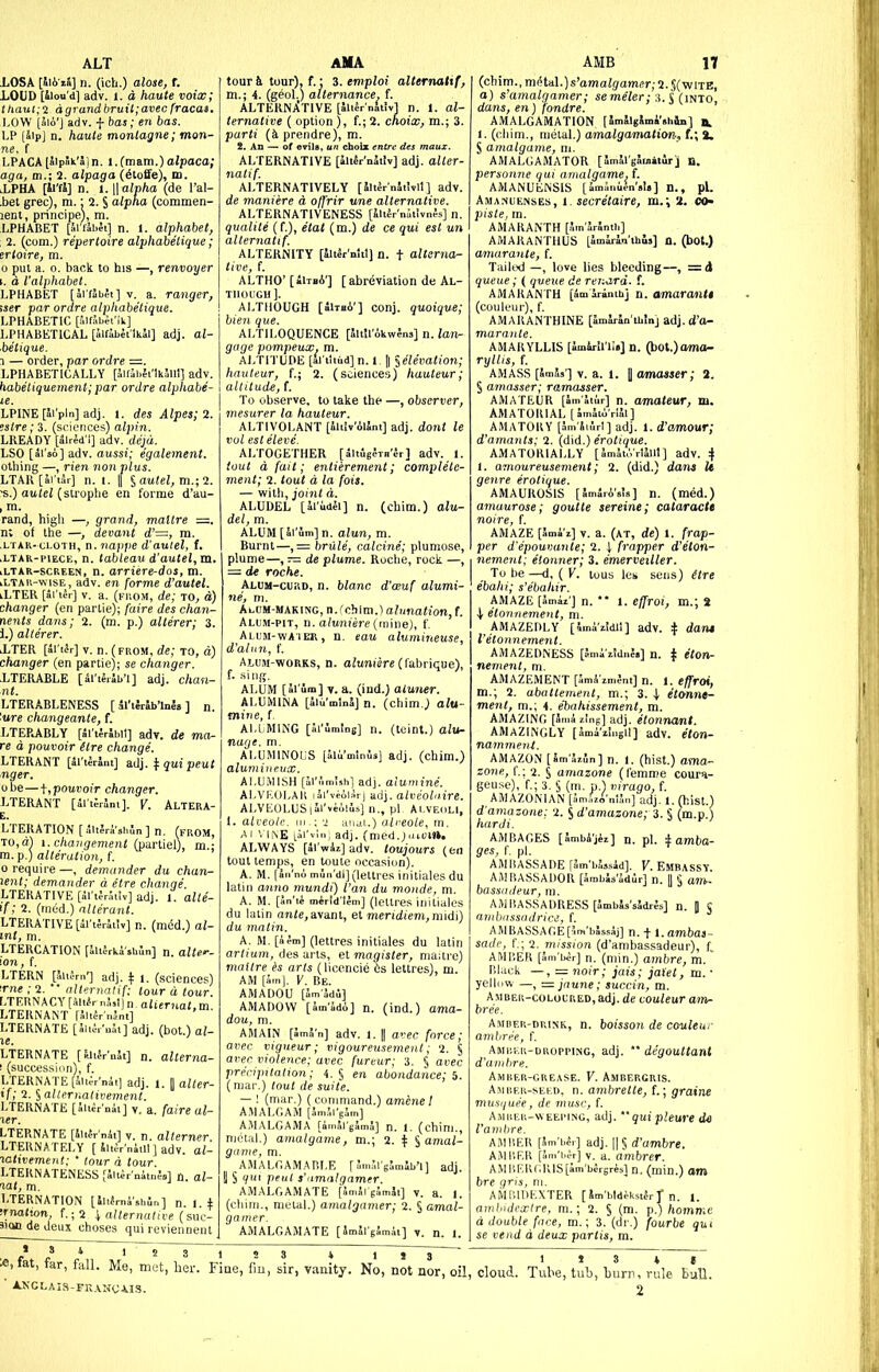 ALT LOSA [hb-ii] n. (ich.) alose, {. LOUD [iiou'd] adv. i. d haute voix; ttiaul;<z dgrandbruii;avec fracas. LOW (aio'J adv. f has; en bas. LP [Sip] n. haute monlagne; man- ne, f LPACA [aipSk'aj n. 1. Cmam.) alpaca; aga, m.; 2. alpaga (6loffe), m. lLPHA [il'fS] n. i.||a;T)/io (de I'al- ,bel grec), m. • 2. § alpha (commen- lent, principe), m. LPHABET [Ariabet] n. 1. alphabet, 2. (com.) repertoire alphabetique ; ertoire, m. 0 pul a. 0. back to his —, renvoyer I. d I'alphabet. LPHABET [hvtibet] V. a. ranger, tser par ordre alphabetique. LPHABETIC [.'.iffibet'.k] LPHABETICAL [Jifibet'lkJl] adj. al- 'betique. 1 — order, par ordre =. LPHABETICALLY [JifihJi'lklllt] adv. habetiquement;par ordre alphabe- LPINE[Ji'pln] adj. 1. des Alpes;2. !stre; 3. (sciences) alpin. LKEADY [alred'i] adv. dqd. LSO [ai'so] adv. aussi; egalement. otliing —, rien non plus. LTAK[Si'i3r] n. 1. |( § aii(ei, m.; 2. ■s.) autel (strophe en forme d'au- , m. rand, high —, grand, maltre —. n; of the —, devant d'=, m. .LTAK-LLOTH, D.iiapfie d'auiel, f. .LTAR-piECE, n. tableau d'autel, m. lLTAR-screen, n. arriere-dos, m. iLTAH-wisE, adv. en forme d'autel. lLTER [ai'ter] v. a. (pnoM, de; to, d) changer (en partie); faire des chan- nents dans; 2. (m. p.) allerer; 3. 1.) allerer. ITER [SriJr] V. n. (from, de; to, d) changer (en partie); se changer. .LTERABLE [iWhiWl] adj. chan- LTERABLENESS [al'tlrSbWa] n. '.ure changeante, f. LTERABLY [5l'i4r5bil] adv. de ma- re a pouvoir Hre change. LTERANT [Jl'tMni] ^ qui peut nger. obe—\,pouvoir changer. LTERANT [^rtSrlni]. V. Altera- E. LTERATION [.;u?ri'»hl„] n. (from, TO,a) i.chaiigement (partiel), m.; m. p.) alteration, t 0 require—, demander du chan- lent; demander a etre change. LTERATIVE [5l't;rr.i!v] adj. 1. alte- if; 2. (rned.) alterant. LTERATIVE [il't;r5t!v] n. (med.) al- mt, m. LTERCATION [5li5rkishSn] n. alte--- ion, f. LTERN [SitfmT adj. If i. (sciences) me ; 2.  alternalif: tour d tour. LTERNACY [alt^r n5,t) n. aliernat, m. LTERNANT [altSr'nant] LTERNATE [Alii-.'uJi] adj. (bot.) al- le. LTERNATE [fJifr'nSt] n. alterna- 1 (succession), f. LTERNATE [JuJr'nit] adj. J. Dai/er- if; 2. § alle.rnaiivement. LTERNATE [Sii^r'nii] v. a. faire al- ler. LTERNATE [Jiifrnk] v. n. alterner. LTEHNATELY [ Juir'nitll ] adv. al- ^atn)ement; * (our d tour. LTERN ATENESS[iUer'niii.;D] n al- lat, m. LTERNATION [Sufmi'shln] n 1 i !fna(ton, f.;2 \ allernattve (sni:- 3!Qn de deux choses qui reviennenl AMA tour & tour), f.: %.emploi allernatif, m.; 4. (geoL) alternance, f. ALTERNjiTIVE [Sitfr niiivl n. 1. al- ternative ( option ), f.; 2. cnoix, m.; 3. parti {k prendre), m. 2. An — of evilB, un cfaoix entrc des maux. ALTERNATIVE [JltJr'nJiiv] adj. alter- ALTERNATIVELY [5ltSrnSii,ll] adv. de maniere a ojfrir une alternative. ALTERNATIVENESS [ili^rnStivnJs] n. qualite (f.), e'tat (m.) de ce qui est un allernatif. ALTERNITY [Har'nlil] n. t alterna- tive, f. ALTHO'[iiTsA'] [ abreviation de Al- though]. ALTHOUGH [bIthA'] conj. quoique; hien que. ALTILOQUENCE [SltirAkwIns] n. lan- guge pompeux. m. ALTITUDE [al'iltud] n. 1, [I ^elevation; hauteur, f.; 2. (sciences) hauteur; altitude, f. To observe, to take the —, observer, mesarer la hauteur. ALTIVOLANT [iliiv'Allnt] adj. dont le vol est eleve. ALTOGETHER [SitJgl-TH'Jr] adv. 1. tout d fait; entierement; complete- ment; 2. tout d la fois. — with, joint d. ALUDEL [li'idei] n. (chim.) alu- del, m. ALUM[5ium]n. alun, m. Burnt—, = brule, calcine; plumose, plume—, — de plume. Roche, rock —, = de roche. Alum-curd, n. blanc d'ceuf alumi- ne, m. Ai.UH-MAKiNG,n.('ohlm.)a/imo<;on,f. Alum-pit, n. a/umere (mine), f. Alum-wAier, n. eau alumineuse, d'alnn, f. Alum-works, n. oJumere (fabrique), f. sing. ALUM [alum] V.a. (ind.) aluner. ALUMINA [iMmUi] n. (chim J alu- mine, f. ALLMING [Si'imlng] n. (tcint.) alu- nage. m. ALUMINOUS [Slii'mlnls] adj. (chim.) aluminr.ux. ALU.MISH [il'.'imishi adj. alumine. ALVF.OLAH lai'veoliiri adj. a/t;e'oi'<ire. ALVLOLUSiai'veoilsj n., pi. Alveoli, 1. ah-eole. m.; ■> aiui.) alreole, m. Ai ^■|^E lii'vl; adj. (med.;aiui». ALWAYS [Si wizjadv. toujours (en tout temps, en toute occasion). A. M. (an'no mun'dl] (lettres initiales du latin anno mundi) Van du monde, m. A. M. [Jn'ti mirld'tim] (lettres initiales du latin an(e,avant, et meridiem,midi) du malm. tiales du latin gister, ma;tre) mailre is arts (licencie bs lettres), m. AM [Sin], V. Be. AMADOU [Jm'Jdi] AMADOW [W5di] n. (ind.) ama- dou, m. AMAIN [5n,5n] adv. 1. || avec force; avec vigueur; vigoureusemenl; i. § avec violence; avec fureur; 3. § avec precipitation; 4. § en abondance; b. (mar.) tout de suite. — ! (mar.) (command.) amine 1 AMALGAM [SmJi'gSm] AMALGAMA [i.nJrgSmJ] n. 1. (chim., mclal.) amalgame, m.; 2. ^ § amai- g'lme, m. AMALGAMARLE f Sn.iM'gJmSb'l] adj. 1 § i/ui peul s'dmalgamer. AMALGAMATE [SmJl ,;,-,m5t] v. a. I. (chim., metal.) anialgamer; 2. § amal- gainer. AMALGAMATE [JmSl'gJmat] y. n. i (chim., Tn^.td\.)s'amalgatner; 2. $(^1X8, a) s'amalgamer; semeler; 3. J (into dans, en) fondre. ' AMALGAMATION [SmSlgSmi'shin] a, 1. (chim., metal.) amalgamation, i.\ %. S amalgame, ni. AMALGAMATOR [ImJl'gJuiiiurj n. personne qui amalgame, f. AMANUENSIS [iminiifn'slB] n., pi. Amanuenses, l. secretaire, m.\ 2. co« ])ii/e, m. AMARANTH [Jm JrSntb] AMAKANTHUS [imirln'ihls] n. 0>Ot.) amarante, f. Tailed —, love lies bleeding—, =(i queue; ( ^tieiie de renard. f. AMARANTH [Amaranth] n. amarantt (couleur), f. AMARANTHINE [JmJrSn'thinj adj. d'a- marante. AMARYLLIS [Imiril'i:.] n. (bot.)ama- ryllis, f. AMASS [SmJs'] V. a. 1. I amasser; 2. § amasser; ramasser. AMATEUR [amatiir] n. amateur, m. AMATORIAL [SmJii'rlll] AMATORY [5m'Ji,-.rl] adj. 1. d'amour; d'amants; 2. (did.) erotique. AMATORIALLY [Smiu',rl5lll] adv. 4 1. amoureusement; 2. (did.) dans It genre erotique. AMAUROSIS [amaro'sis] n. (med.) amaurose; goutle sereine; cataracte noire, f. AMAZE [ami't] V. a. (at, de) i. frap- per d'epouvante; 2. I frapper d'eton- nement; elonner; 3. emerveiller. To be —d, ( V. I ebahi; s'ebahir. AMAZE [5mii'] n. \ etonnement, m. AMAZEDLY [4im I'etonnement. AMAZEDNESS [Jn us les sens) itre  1. effroi, m.; 2 ildil] adv. 4 dam i z.!dne«] n. cton- AMAZEMENT [Smi zmJnt] n. 1. effroi, m.; 2. abattement, m.; 3. ^ e£o-»ne- ment, m.; 4. ebahissement, m. AMAZING [imS, zing] adj. etonnant. AMAZINGLY [SmaViiigil] adv. eton- nammeiU. AMAZON [Sm'SiSn] n. 1. (hist.) ama- zone, (.: 2. § amazone (I'erame couri»- geuse), f.; 3. § (m. p.) virago, f. AMAZONIAN [5mf^A'„15n] adj. 1. (hist.) d'amazone: 2. S d'amazone; 3. S (m.p.) harji. AMBAGES [Jmbi'jii] n. pl. i amba- ges, f. pl. AMIIASSADE fSm'bJssid]. V. Embassy AMBASSADOR [ambasadir] n. II § am- bassadeur, m. AMBASSAGE[3m'b5ssij] n. + l.ambas- sade, r,; 2. mission (d'ambassadeur), f, AMBER [im'bcr] n. (niin.) ambre, m. Black —, = noir; jais; jaXet, m. • yellow —, =jnune; succin, m. Amber-coloured, adj. de couleur ain- bree. Amber-drink, n. boisson de couleur ambri^e, f. Amiik.u-dhoppimg, adj. '* degouttant d'amhre. Amber-grease. V. Ambergris. Ambf.u-sekd, n. amhrelte, f.; grains mus^iuee, de muse, f. Amuer-weeping, adj.  qui pleure I'anibre. AMBER [U'blr] adj. W^d'ambre. AMI'.ER [in.'i.^r] V. a. ambrer. A.MHRRr.KlS[am'blrsresl n, (min.) am bre gris, ni. AMUIDEXTER [Sm'btdek.stlrl'n. 1. anil'iJcxtre, m.; 2. § (m. p.) homnie d double face, m.; 3. (dr.) fourbe qui se vend d deux partis, m. «,fat, far, fall. Me, met, her. Fine, fin, ■ AKCLAIS-FK.VNCAIS. vanity. No, not nor, oil. cloud. Tube, tub, Lurri, r 2