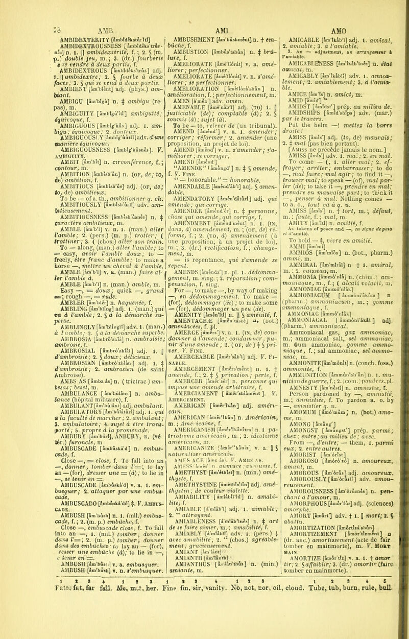 :3 AMS AMI AMBIDEXTERITY (SaibldfkstJr III] j AMBUSHMENT [Im bishmfai] n. + em- AMBIDEXTROUSNESS [ SnibldJk»'tr4f ■ biiche, f. nh] n. 1. II ambidexierili, f.; 2. S (m.! AMBUSTION [ambua'ubuji] n. ^ brtl- p.) double jeu, m.; 3. (dr.) fourberie' lure, f. --J-- A J .-. , AMELIORATE [Imi'liirii] AMICABLE [WtkJb'i] adj. 1. amical, 2. amiable; 3. d I'amiable. 3. An — adjufttmeut, e se vendre d deuxp' AMBIDEXTROUS [4mbl,tas'irls] idj. l.\\ambidextrc; 2. % fourbe d deux faces; 3. S lui se vend a deux partis. AMBIENT [Im'blJut] adj. (phjs.) am- inant. AMBIGU t^'btgi] n. 4 ambigu (re pas), m. AMBIGUITY [Jmblgu'itl] ambiguUe; Equivoque, f. AMBIGUOUS [SmbVuls] adj. l. am- bigu; equivoque; 2. dnvteun-. AMBIGUOUSLY [Smbls'uuslll adv. d'tMM mamiire equivoque. 4MBIGU0USNESS [JmbVuJsnJs]. V. AMBIGUITY. AMBIT [Im'bli] n. nrconference, f.; contour, m. AMBITION [ambish uc] n. (of, de; to, de) ambition, f. AMBITIOUS [Smbish'iis] adj. (of, de; to, de) ambitieux. To bfc — of a. th., ambitionner q. ch. 611] ; nis] n. i AMBITIOUSLY [ImblsU' Itttieusemsnt. AMBITIOUSNESS [imbUh earactere ambitieux, m. AMBLE [imVi] V. D. 1. (man.) alUr I'amble; 2. (pers.) (m. p.) trotter; ( <ro»tner; 3. ( (cbos.) alter son train. To — alongj (man.) alter I'amble; to — easy, avoir I'amble doux; to — freely, (tre franc d'amble; to make a horse —, metlre un cheval d I'amble. \ repent ■'jn.pl. i. dedomma- I gement, m. siny.; 2. reparation; com- pensation, f. sing. liorer; perfectionner. AMELIORATE [ime-llirii] V. n. s'ame- liorer; se perfectionner. AMELIORATION [ im^llira'shin ] n. amelioration, f.; perfectionnement, m. AMEN [k'mec] adv. amen. AMENABLE [amenab'i] adj. fTO) 1. II justiciable (de); comptable (d); 2. S soumis (d): sujet (d). To be —to, relever de (un tribunal). AMEND [amend'] V. n. I. amcndcr; corriger; reformer; 2. amender (une proposition, un projet de lui). AMEND [amend'] V. n. s'amender; s'a^ meliorer; se corriger. AMEND [imind ] AMENDE Tamongd'] n. i § amende, I. V. Fine.  — honorable. = honorable. AMENDABLE [amead'aL'ij aaj. S amen- dable. AMENDATORY [Jm;n'd5iJrl] adj. qui amende; qui corrige. AMENDER [amJnd'^r] n. i personne, chose qui amende, qui corrige, f. AMENDMENT [amindmSm] n. 1. (in, dans, d) amendement, m.; (of, de) re- forme, f.; 2. (to, d) amendement {k une proposition, h. un projet de loi), m.; 3. (dr.) rectification, I.; change- ment, m. repentance, qui s'amende se ame- A.MICABLE^■ESS [Sm'iklb'lnie] n. Hat ler I'amble d. AMBLE [am'h'i] n. (man.) amble, m. Easy —, = doux: quick —, grand c:: rough —, = ruae. AMBLER [am'biir] n. haquense, f. AMBLING [am'bimg] adj. I. {ina.n.)qui eo d I'amble; l.^d la demarche su- peroe. AMBLINGLY [Sm'blingll] adv. 1. (man.) d I'amble; 2. I d la demarche superhe AMBROSIA [imbr&'sbU] n. ambroisie AMBROSIAL [ Smbri'zhlSi jblSi] adj. 1. , delicieux. d'ambroisie; 2. ^doux; AMBROSIAN [ambriihUn ] adj. 1. 4 d'ambroisie; 2. ambrosieji (de saint Ambroise). AMBS AS [ambi is] n. (trictrac) am- besas; beset, m. AMBULANCE [Jm-bulSns] n. ambu- lance (hopital railiiaire), f. AMBULANT[Jm'bi.lJnt] -ddj.ambulaiit. AMBULATORY [km bJlati.l] adj. 1. qui » la faculte de marcher; 2. ambulant; 3. ambulatoire; 4. su]et d etre tram- forte; 5. propre d la promenade. AMBUKY [Sm bSrI], ANBURY, n. (y& J^r.) furoncle, m AMBUSCADE [Imtfiski'd] n. embus- cade, t. Close—, = close, (. To fall into an —,donner, tomber datis 1'—; to lay an —(for), dresser une — (d); to lie in —, le tenir en —. AMBUSCADE [ambuski'd] v. a. 1. em- busquer; 2. attaquer par une embus- cade. AMBUSCADO [Jmbiski'di] ^. V. AMBU&- Ci.DE. AMBUSH [Sm bJsh] n. 1. fmil.) embus- cade, t.; 2. (m. p.) embilcbi; f. Close —, embuscade close, f. To fall into an —, 1. (mil.) tomber, -ioimer <Ja)i»J'=;2. (m. p.) tomber, donner dans des embuchet ■ to lay an — (fi^r), rcsser une embilchc (d); to lie in —, (' ie.mr en =. AMBUSH [Sm'buii,] y. a. embusquer. For —, to make —, by way of making —, en dedommageinent. To make — (for), dedommager {(k); to make some — (for), dedommager un pen {de). AMENITY [Imln'lil] n. 1| S amenite, f. AMENTACE^ [Jm5.. tiseej u. (oot.) amentacees, f. pi. AMERCE [amirs'] V. a. 1. (in, de) con- damner d I'amende; condamncr, pu- nir d'une amende ; 2. ( of, de)ifi pri- ver. V. Fine. AMERCEABLE [Jmlr'sib'l] adj. Y. Fi- nable. AMERCEMENT [ Jmir.^'mJnt] n. 1. t amende, f.: 2.'^ i priration; perie, f. AMERCER [Jmerser] n. persomu qui impose une amende arbitraire, f. AMERCIAMENT [ ImiVshlimfnt ]. Y. Amercement. AMERICAN [Imlr'lkSn] adj. amerx- catn. AMERICAN rSmJr'IkIn] n. Americain, m.; Ame icainp, f. AMEKIC.^MSM ia.ner'Ikr.iui,,,' n I pa- de. ifp.] adv. (mar.) amu AMICABLY [im'IkSb!!] adv. lement; 2. amiab'iemmt; 3. d I'c ble. AMICE [5m Is] n. amict, m. AMID [Jm!d'] ~ AMIDST [Jmldst'] pr^p. au viilii AMIDSHIPS [imld'sbip. par le tracers. Put the helm —! mettez la barre droite! AMISS rSrnls'] adj. {to, de) mauvais: 2. 4 mal (jjas bien portant). [Amiss ne procfede jamais le nom.] AMISS [5mis'] adv. 1. mal: 2. en mal. To Come — (, 1. alter mal; 2. ef- frayer; arreter; embarrasser; to do —, mal faire; mal agir; to tind it —, /roarer mal; to speak — (of), mal par- ler (de); to take it —, prendre en mal; prendre en mauvaise part; to thick it —, penser d mal. Nothing comes — to a. 0., tout va d q. u. AMISS [Srols'] n. t tort, m.; defaut, m.: faute, f.; mal, m. AMITY [Sm'lil] n. amitie, f. As tokens of peace and —, cn si^ne de paii el i/'amitii. To hold — f, I'lrre en amitie. AMMI [Sm'mi] AMMIOS [am'mtls] n. (bot., pharm.) AMMIRAL [Si 1.: 2. raisseai AMMONIA [i ilrii] n + 1. amiral, 1. I'nIS] n. (ciiim.^ am- ( alcali volalil, lu. rA'nlSk] [ Jmm.inl aU'm ] n jcuHi, m.; gomme adj. AMBUSH [Sm'busb] ». n. t'embusquer. \ amiante, m. AllKI'IIYST [Ara'i thuste, I. AMETHYSTINE [. Ihyslm; de rouleur viotelle. AMIABILITY [4n,14blllil lite, L AMIAIU.E [nn.tJb'i] adj. 1. aimable; 2. •• nttrayant. AMlAllLKNKSS [imtib'lnJ.-] n. ^ art de se faire aimer, m.; amnl.tltte, f. AMIABLY (imIJbIt] adv. 1. (jicrs.) | aver aiiKihilile, 2. '■ (chus.) agreable- menl: gr,i,;eu.sement. AWIA.NT [imlAnl] AMIANTH [Jm'tinMil AMIANTHUS [immn I'si] n. (min.) (inif- n] adj. ame- amabi- »] n. (min.) moniaque, m., {.; AMMONIAC [5ron AMMONIACUM (pharni.) ammoni ammoniaqve , f. AMMONIAC [ammo'ntlk] AMMUNIACAL [ JmmAnl'ikJl ] (pharm.) ammoniacal. Ammoniacal gas, gas ammoniac, m.; ammoniacal salt, sel ammoniac, m. 6um ammoniac, gomme ammo- niaque, f.;sal ammoniac, sel ammo- niac, m. AiMMOMTE[lm'mAnlt]n.(conch. foss.) ammonite, f. AMMLMTIOS [Jmmin-,sii',V n 1. mu- nilimi de gerre,(.;2. com. po<i<l n^s.pl. AMM.5.rY [Sm'nJ^.!] n. amn,sl<e, X. PtTsun pardoned by —, amnistie, m.; amnistiee, f. To pardon a. 0. by —, amnislier q. u. AMOMUM [imA'oilm; n. (bot.) amo- me. ni. AMONG [5.Blng'] AMONGST [Imungsi'] prep, parmi; chez : entre;au milieu de; avec. From —, d'entre; — them, i. parmi eu.r; 2. enlreautret. AMllllIST [SmArJsl] a:i10KOS0 [amoroio] D. amoureux, AMOnOUS [Sm'Ari',sladj A.\10a0USLY[lm'ArSiil] adv. amou- reusenient. AMOROUSNESS [Im'Ar.-.snSs] n. pen- charil d I'amour, m. AMORPHOUS [Imir'fJs]adj. (sciences) arnorjilie. A.MORT [Imirt'] adv. 11.1 marl; 2. S abaltu. AMORTIZATION [SmArtlii.bin] AMORTIZEMENT [ ImArtliciJnt ] q (dr. aiic.) amortissement (acte de fair tdniher en mainmorte), m. Y. MoftT MAIN. AMORTIZE [Jmir tir] V. a. 1. + amor (ir,-2. i.a/faiblir; 3. (dr.) amor<i> (faire lumber en mainmorte).