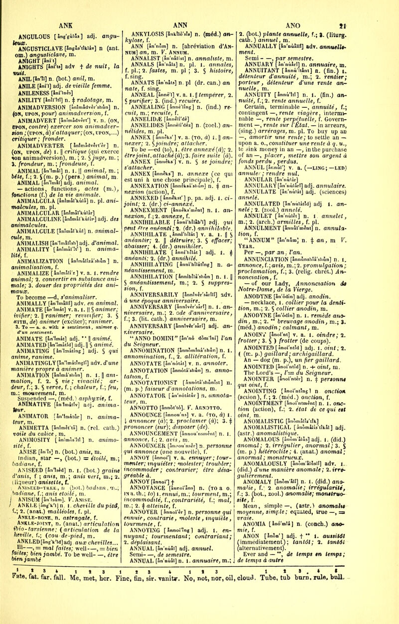 ANK ANCULOUS [WeiiS'l adj. angu- kucc. ANGUSTICLAVE [Sngls'ttkiiv] n (ant. om.) angusticlave, m. ANIGHT [inl t] ANIGHTS [ial'ts] adv + de nuit, la ANIL [in'Il] n. (bot.) anil, m. ANILE [inl'l] adj. de vieille femme. ANILENESS [inl'lnfs] ANILITY [Snli'ttl] n. ^ radotage, m. ANIMADVERSION [inlmSdvlr'shln] n. (OS, UPON, pour) animadversion, f. ANIMADVERT [Sinlm5dv5rt'] v. n. (on, OTON, contre) exercer son animadver- tion ,-(upoN, d)s'a((aijuer,-(oN, upon,...) critiquer; fronder. ANIMADVERTER [ SntmJdvlrt'Jr] n. (on, upon, de) I. II critique (qui exerce TOD animadversion), m.; 2. Sm-; J. frondeur, m.; frondeuse, f. ANIMAL [Sn'lmai] n. 1. II animal, m.; bete, f.; 2. S (m. p.) (pers.) animal, m. ANIMAL [JnlmSi] adj. animal. — actions, functions, actes (m.), fonctions (f.) de la vie animate. ANIMALCULA [JnlmSl'kuiS] n. pi. ani- malcules, m. pi. ANIMALCULAR [Jnlmal'kulSr] ANIMALCULINE [l..ln.Srkuiin] adj. des animalcules. ANIMALCULE [5nlmJl'ki,l] n. animal- cule, m. ANIMALISH [5n'1mJi!sh]adj. d'animal. ANIMALITY [Jnlmii'U'] n. anima- lite, f. ANIMALIZATION (Jnlmiltzi'shin ] n. animalisation, f. ANIMALIZE [SnlmSil'i] v. a. 1. rendre animal; 2. convertir en substance ani- male; 3. douer des proprietes des ani- maux. To become —d, s'animaliser. ANIMALLY [JnlmaUl] adv. en animal. ANIMATE [an'lmit] V. a. 1.1| § animer; ivifier; 2. || ranimer; revivifier; 3. § WITH, de) animer (exciter); ranimer. 3. To — a. o. with > sentiment, animer q. d'un sentiment. ANIMATE [Sn'lmii] adj.  H anime. ANIMATED [in'imktd] adj. || S anime. ANIM.ATING [in'lmiiing] adj. § qui anime, ranime. ANlMATlNGLY[Jn'ImiiJngil] adv.dune maniere propre a animer. ANIMATION [Jntmi'shfln] n. i.^ ani- mation, f. 2. S ; vivacite; ar- deur, f.; 3. S feme, f.; chaleur, f.; feu, m.\ mowoement, m. Suspended —, (mSd.') asphyrcie, f. ANIMATIVE [5n1m4tiv] a.ij. anima- Uur. ANIM.ATOR [5n'tmiii5r] n. anijna- leur, m. ANIMETTA [JnlmSfiJ] n. (rcl. calli.) voiie du calice, m. ANIMOSITY [ lnin>;,s'!it ] n. animo- site, f. ANISE n. (bot.) anis, m. Indian, star —, (bot.) = etoile, m.; badiane, f. AMSEED [W\siA] n. 1. (bot,) graine d'anis, f ; anis, m.\ anis vert, m.\ 2. I liqueur) anisette, t. , AMsEED-TKiiE, II (bot.)'judtan , Ti.; \>adiane, f.; anis etoile, m. ANISUM [in'lsum]. Anise. / ANKLE Ung'k'iJ n, 1. cheville dupied, U 2. (anat.) malleoles, f. pi. Ankle-bone, n. astragale, f. Ankle-joint, n. (anal.) articulation ibio-tarsienne; (articulation de la heville, f.; {cou de-pied, m. ANKLED [Sng'k'ld] adj aux chevilles... , = mat faites; well—, = bier. imtes; bienjambe. To be well- —, etre oxen ]ambe ANN ANKYLOSIS fSnkllA'sI.] n. kylose, (. ANN [Sn'nJm] n. [abr^viation d'AN- num] an, m. V. Annum. ANNALIST [Jn'nSiist] n. annahste, m. ANNALS [Jn'nSi^] n. pi. 1. annates, f. pi.; 2. fastes, m. pi ; 3. § hisloire, f. sing. ANNATS [SnnJis] n. pi (dr. can.) an nate, f. sing. ANNEAL [Snni'i] V. a. (.|| temperer, 2. S purifier; 3. (ind.) recuire. ' ANNEALING [Snni;'i!ng] n. (ind.) re- cuit, m.; recuite, f. ANNELIDiE [SnnflI'di] ANNELIDES [Jnn^il'diz] n. (zool.) an- nelides, m. pi. ANNEX [5nn;ks'] V. a. (to, d) J. || an- nexer; 2. ^joindre; attacher. To be —ed (to), l. etre annexe (a); 2. etre joint, attache {d);i.fa>re suite (a). ANNEX [aniieks] V. n. § se joindre; s'attacher. ANNEX [annlks'] n. anne.xe (ce qui est uni k une chose prineipale), f. ANNEXATION [Jnnlkaisi.ini n. I an- nexion (action), f. ANNEXED [Sinnlkst'] p. pa. adj. 1. ci- joint; 2. (dr.) ci-annexe. ANNEXiVlENT [Snnlks'mfnt] n. 1. an- nexion, f.;2. annexe, f. ANNIHILABLE f Snnl'hillb'l] sdj. qui pent ftre nwanti; 2. (dr.) annihilnble. ANNIHILATE .Snnl'hilii] v. a. I. J S aneantir; 2. J| detruire; 3. § effacer; abaisser; 4. (dr.) annihiler. ANNIHILATE [Snnl'hilit] adj. 1. ^ aneanti; 2. (dr.) annihile. ANNIHILATING [Snnl'hllitJng] n. o- neantissement, m. ANNIHILATION [Snnlhlli'shln] n. 1. II S aneantissement, ra.; 2. § suppres- sion, f. ANNIVERSARILY [Jnntvlr'sSrlli] adv. d une epoque anniversaire. ANNIVERSARY [5nntv4r'slrl] n. 1. an- niversaire, m.: 2. ode d'annivcrsaire, f.; 3. (lit. cath.) anniversaire, m. ANNIVERSARY [Jnnlvir'sori] adj. an- r.iversaire. ANNO DOMINI [5n'n6 dJmlnl] ran du Seigneur. ANNOMINATION [5nn?,m1ni'sh,'.p.] n. 1. annomination, f., 2. alliteration, f. ANNOTATE [Jr. niiii] v. n. annoter. ANNOTATION [SnnAtishin] n. anno- tation, f. ANNOTATIONIST [AnnAti'shJnisi] u. (m. p.) faiseur d'annotations, m. ANNOTATOR [In'noiiiir] n. annota- leur, m. ANNOTTO [annSl'lA]. r Ar.NOTTO. ANNOUNCE [Snnou'n.s] v. a. fTO, d) 1. I annoncer (d); 2. proclamer (d); 3. ^ prononcer (sur); dtsnoser {de). ANNOUNCEMENT [Snnou'nsmfnl] n. 1. annmce, {.; 2. avis, m. ANNOUNCER [annou n.sjr] n. personne qui annonce (une nouvelle), t'. ANNOY [annoi'l V. a. ennuyer; tour- menter; xnquieter; molester; trouhler; incommoder; cor.trarier; etre de'sa- greable d. ANNOY [Snnoi'] t ANNOYANCE (Woi'Sns] n. (TO a o. IN a. th.; to) {. ennui, m.\ tourment,m.; incommodite, {.,contrariete, (.: mal, m.; 2. 4 a»em/e, f. ANNOYER [Snnoi'ir] n. personne qui ennnie, conlrarie, moleste , inquiete, tourmente, f. ANNOYING [Snnoi'Jngl adj. 1. en- nuyant; tourmentant; contrariant; 2. deplaisant. ANNUAL [Jn'niSl] adj. annuel. Semi , de semestre. ANNUAL [annual]n. I. annuaire, m.; ANO Jl 2. fbot.) plante annuelle, f.; J. (liturg. caUi.) annuel, m. ANNUALLY [Sn'niJliI] adv. annuelU- menl. Semi , par semestre. ANNUARY [JnniJrl] n. annuaire, m. ANNUITANT [Snnu'ltint] n. (fin.) u detenteur d'annuite, m.; 2. rentier; porteur, detenteur d'une rente an- nuelle, m. ANNUITY [Snni'hl] n. 1. (fin.) on- nuite, f.;2. rente annuelle, f. Certain, terminable —, annuite, f.; contingent—, rente viagere, intermi- nable —, rente perpetuelle, f. Govern- ment —, rente sur t'Etat. — in arrears, (sing.) arrerages, m. pi. To buy up an —, amortir une rente; to settle an — upon a. o., constituer une rente a q. u., tc sink money in an —, in the purchase of an —, placer, mettre son argent d fonds perdu, perdus. ANNUL [annul'] v. a. (—LING;—LED) annuleI ; rendre nul. ANNULAR [Sn'nil^r] ANNULARY[Sn'niiiJrl] adj. annulaire. ANNULATE [an'nuiat] adj. (sciences) annele. ANNULATED [In'nuUtldj adj 1. an- nele; 2. (zool.) annele. ANNULET [an'niiei] n. 1, annelet, m.; 2. (arch.) armilles, f. pi. ANNULMENT [InnSi'mJm] n. annula- t'.on, f. ANNUM [Sn'nJm] n. ± an, m V. Year. Per —, par an. Van. ANNUNCIATION [SnnSnshti'sliJn] n. 1. annonce, S.;avis, m.; 2. promulgation ; f.; 3. (relij ' ' ' ' — of our Lady, ^nnoncioiion dia Notre-Dame, de la Vierge. ANODYNE [Sn'AdIn] adj. anodtn. — necltlace, i. collier pour la denti- tion, m.; 2. § collier anodin, m. ANODYNE [Sn'idln] n. 1. remede ana- din, m.; 2.  breuvage anodin, m.; 3. (med.) anodin; catmant, m. ANOINV [anoint] V. a. 1. oindrc; 2. (rotter; 3. S ) {rotter (de coups). ANOINTED [Wntid] adj. I. otnt;2. ( (m. p.) gaillard- archigaillard. An — doK (m. p.), un fier gaillard. ANOINTED [Snoi ntid] n. oint, m. The Lord's —, du Seigneur. ANOINTER [Snoi'ntJr] n. Jf pertonnt qui oint, f. ANOINTING [Snoi'nilngl n onclion (action), f.; 2. (med.) onction, f. ANOINTMENT [Snoi'ntment] n. 1. onc- tion (action), f.;, 2. etat de ce qui ett oint, m. ANOMALISTIC [5n?,mJl!s'iIk] ANOMALISTICAL [5n5mL!s'ilk5l] adj. (astr.) anomalistique. ANOMALOUS [anlm'SlJs] adj. I. (did.) anomal; 2. irregulier, anormal; 3. $ (in. p ) neteroctite; i. ^anat.) anomal; anormal; monstrueux. ANOMALOUSLY [5n5m'5l5sll] adv. i. (did.) d'une maniere anomale; 2.1'rre- gulierement. ANOMALY [SnJm'lil] n. 1. (did.) ano- maiie, f.- 2 anomalie; irregulariti, f.; 3. (bot., zool.) anomalie; montlruo- site, I Mean, simple—, (astr.^ anomaltf moyenne, simple; equated, true —, =a vraie. ANOMIA [SnA'mU] n. (conch.) ano- ANON [5n!>n'] adj. + *• 1. auisH4l Hmmediateraent); tanldt; 2. tant6t (allernativement). Ever and — de temps en temps; de temps a autre „ IIS 115 * 113 1 lo.»»