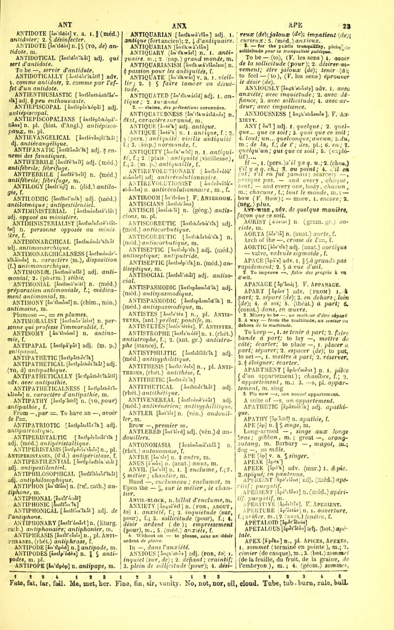 ANT A.-NTIDOTE [Jii ildii] V. a. 1. B (med.) antidoler; 2. § de'sinfecter. ANTIDOTE [in'tldii] n. lis (to, de) an- tidote, m. ANTIDOTICAL [Intidli'ikSl] adj. qui tsrt d'antidote. To be —, servir d'antidate. ANTIDOTICALLY [5,jti.^-,i'ikJlI1 ] adv. 1. comme antidote, 2. comme par I'ef- fet d'un antidote. ANTIENTHUSIASTIC [ SntlJnthiihlV- >Ik] adj. ^ peu enthousiaste. ANTIEI'ISCOPAL [Jntlcpts'kApSi] adj. /untiepiscopal. ANTIEPISCOPALIANS [ amtM-AApA'- liSni] n. pi. (hist. d'Aiigl.) antiepisco- paux, m. pi. A^'TIEVANGELICAL [ 5ntiiv5nj5l'Jk5i ] dj. antievangelique. ANTIFANATIC [Jntlf',n5i'ik] adj. ^ en- nemi des fanatiques. ANTIFEBRILE [lnt!fe'b,!l] adj. (med.) antifebrile; febrifuge. ANTIFEBRILE [Sntlf^'bril] n. (med.) antifebrile; febrifuge, m. ANTILOGY [Sntii'ijl] n. (did.1 antilo- gie, f. ANTILOIMIC [5nt)loi'm!k] adi. (med.) antilotmique; antipesiilenliel. ANTIMINISTERIAL [anilmlnUtiiMJl] adj. oppose au ministere. ANTIMINISTERIAI.IST [SntlmtnJste'riSl- !»t] n. persorMe opposee au minis ',ere, f. ANTIMONARCHICAL [JntlminSr'klkM adj. antimonarchique. ANTIMONARCHICALNESS [ JntlmAn^r'- Mkainesl n. caractere (m.), disposition (f.) antimonarchique. AKTIM0NI/4L rJnilmo'nlal] adj. anti- monial; 2. (pharm.) slibie. ANTIMONIAL [Jottmo'iiiai] n. (m6d.) preparation antimoniale, f.; medicor- ment anlimonial, m. ANTIMONY [Jn'tlmJnl] n. (chim., min.) antimoine, m. Plumose —, =; en plumes. ANTIMORALIST [J.ulnilr'Jiisi] n. per- ionne qui professe I'immoralite, f. ANTINOMY [aa'dnomi] n. antino- mie, f. ANTIPAPAL [SntJpi'pal] adj. (m. p.) aniipaiial. ANTIPATHETIC [SntlpJthftIk] ANTIPATHETICAL [5..tlp5thjilkil] adj. (to, d) anttpathique. ANTIPATHETICALLY [JntlpSthft'lklUl] adv. avec antipathie. ANTIPATHETICALNESS [ SntlpSthJi'l- kalnes] n. caTactkre d'antipathie, m. ANTIPATHY [Sndp'Jii.l] n. (to,pour) antipathie, f. From —.par —. To have an —, avoir ie l'=. ANTIPATRIOTIC [antlpSirlSt'ikl adj. antipatriotique. ANTIPERISTALTIC [ 5ntlpJr!si5l't!k ] adj. (m6d.) antiperistaltique. A.NT1PERISTASIS [5nitplris't5s!s] n., pi. Antiperistases, (d'd.) antipe'ristase, f. ANTIPESTILENT tAL [ imlpestllli. sh5l ] adj. antipestilentiel. ANTIPHILOSOPHICAL [lintlflliz'ofkSl] adj. anliphilosophique. ANTIPHON [Sn tUJn] n. fre'..cath.) an- tiphone, m. ANTIPHONAL [Ji:t!f ARTIPHONIC [Intlfln'Ik] ANTIPHONICAL [5.ittfin'lk5l] adj. de I'anttptione. ANTIPHONARY [5ni?f'An5rl]n. (liturg. catb.) antiphonaire; antiphonier, m. AiNTIPHRASIS [Jniif'rJsIs] n., pi. Anti- PHBASES, (rli^t.) antiphrase, f. ANTIPODE [in'dpAd] n. || antipode, m. ANTIPODES [anilp'Adii] n. J S anti- fodet, m. ANTIPOPE [in'ilpAp] n. antipape, m. ANX ANTIQUARIAN [SndkwA'rHn] adj. 1. antique (fortancien); 2, | d'antiquaire. ANTIQUARIAN [Smlkwi'rlJn] ANTIQUARY [Sa iikwirl] n. 1. anti- guaire. m.; 2. fpap.) grand monde, m. ANTIQUARIANISM [5ntikwirlai.!in,] n. ^ passion pour les antiquites, f. ANTIQUATE [Jn'dkwJt] v. a. ). vieil- lir- 2. t S faire tomber en desue- tude. ANTIQUATED [5n't!kwii!d] adj. 1. an- tique ; 2. suranne ANTIQUATEDNESS [5n'iikwii!d.i{s] n. dtat, caractire suranne, m. ANTIQUE [ante'k] adj. antique. ANTIQUE [Snte'kj n. 1. antique, f.; 2. .■i (pers.) aniiquite: vieiUe antiguite {.; 3. imp.) normande, f. ANTIQUITY [5,>.ik'whi] n. I. aniiqui- te, f.; 2 (plais.) anfj^titJe (vieillesse), f.jS. (m, p.) antiquaille, f. ANTiREVOLUTIONARY [ SnitrevAlu' si.unart] ad] anlirerolutionnaire. AKTIREVOLUTIONIST [ a.ulrSvAli'- eiu'iiiist] n. antirevoluttonnaire, m., f. ANTIROOM [5n'tl,-5m], V. ANteuoou. ANTISCIANS (Sntl.sii'Jni] ANTISCII [SntSsh'li] n. (g6og.) antis- ciims, m. pi. ANTISCORBUTIC pndskSrbu'iik] adj. (med.) antiscorbutique. ANTISCORBUTIC [imfskArbu'dk] n. {med.) antiscorbutique, m. ANTISEPTIC [S..its5p't!k] adj. (m*5d.) antiseptique; antiputride. ANTISEPTIC [Jntlslp'tikjn. (mid.)anr- tiseptique, m. ANTISOCIAL [SntlsS'shJl] adj. antiso- cial. ANTISPASMODIC [SntlspSsmld'ik] adj. (med.) antispasmodique. A.NTISPASMODIC [§nt1spSsm5d'ik] n. (med.) antispasmodique, m. ANTISTES [Snds'iAi] n., pi. Antis- TETES, (ant.) prelat; pontife, m. ANTISTETES [lnti...'liliz:]. V. AntistES. ANTISTROPHE [5niis'trAf4]n. l.(rh^t.) antistrophe, f.; 2. (ant. gr.) anlistro- phe (stance), f. AKTISYPHILITIC [Jnilsifllh'Ik ] adj. (mid.) antisyphilitique. ANTITHESIS [Intith'isJs] n., pi. Anti- theses, (rliel.) antithese, f. ANTITHETIC [JiutibSt'ik] ANTITHETICAL [5atltl,Ji'lkSl] adj. (rli^t.) antithetique. ANTIVENEREAL [5nt!v4n4Vo-5l] adj. (m^d.) antivenerien; antisyphilitique: ANTLER [Jnt'lJr] n. (ven.) andouil- ler, m. Brow —, premier =. ANTLERED [J.it'li-.d] adj. (ven.)(2 an- douillers. ANTONOMASIA [5^.tAnAmi'il,IJ] n. (rhct.) antonomase, f. ANTRE [5n'ilr] n. * antre, m. ANUS [a'n'is] n. (aiiat.) anus, m. ANVIL [an'vii] n. 1. || enclume, f.;2. § metier ; chanticr, m. Hand —, enclumeau ; enclumot, m Upon the — J, sur le metier, le chan^ Anvil-block, n. billot d'enclume,nx. ANXIETY [an(i/.l'itl] n. (FOR, ABOUT, to) 1. anxiele, f.; 2. inquietude (sur, pour), f.; 3. sollicitude (pour), t; i. desir ardent (de); empressement (pour), m., 5. {mit\.) anxiele, f. 4. Withoat an — to ploaso, inns un disi? ardent de plaire. In —, dans I'anxiete. ANXIOUS [SngkWis] adj. (for, to) i. inquiet {sur, de); 2. defiant; craintif; 3. plein de s<jllicitude {pour); i. dest- reux {de);jaloux {de); impatient {de); curieux; 5. fmed.) aniieux. 8. — for tho pt'Dlic tranquillity, pleiiij^ ije Boliicitude pour Ca tranquitUte publique. ^ ' To be — (to), (K. les sens) i. avaiv de la sollicitude {pour); 2. desirer w- vement; etre jaloux (de); tenir {ii; to feel—(to), {V. les sens) eprouver le desir {de). ANXIOUSLY [5..gk'8bu3iy] adv. 1. avso anxiete; avec inquietude; 2. avec de- fiance; 3. avec sollicitude; i. avec ar- deur; avec impatience. ANXIOUSNESS [ Sngk'sbusnSs ]. Y. An- xiety. ANY [ en'l ] adj. 1. qaelque; 2. quel- que... que ce soil; 3. quoi que ce soil; 4. tout; un...quelconque;aucun; i.du, m.; de la, de I'; aes, pi.; 6. en; 7. quelqu'un; gui que ce soil; 8. (e;;pl6- tif).... I If—, 1. (pers.)s'27 ijaq. u.;2. (chos.) s'il y aq. ch.; 3. ou point; i. <'il en lut; s'it en fut 'jamais; scarcely —, presque pas. — and every , chii'jue, lout; — and every one, body, cliacun^ m.; chacune, f.; tout le monde, m.; — how {V. How); — more, l. encore; 3. (nSg.) plus. Any-wise , adv. de quelque manilre, fa(;on que ce soit. AORIST [ai-nsi] n, (gram.gr.) ao- riste, m. AORTA [aJr'ta] n. (anat.) aorte, f. Ai-ch of the —, crosse de I'—, f. AORTIC [aor'tlk] adj. (anat.) aortiqui — valve, valvule sigmoide, f. APACE [Spi's] adv. 1. \\%agrandspas ' rapidement; l.^ci vue d'osil. i To improve —. /aire des progfes k TO d-Oiil. APANAGE [ap'Snaj]. y. Appanage. APART [5p5rt'5 adv. (FROM) 1. \ part; 2. separe {de); 3. en dehors; loin (de); 4. a soi; 5. (theat.) a part; 6. (const.) dans, en isuvre. 2, Misery to —. un malh. ur d'etre si'^tai 8. A way — from the multitude, un rentier en To keep —,l.se tenir A part; 2. faire bande d part; to lay —, mettre de cdte; ecarter; to place —, i. placer d part; separer; 2. espacer (de); to put, to set—, 1. mettre a part; 2. reserver^ 3.^ eloigner; ^carter. APART.11ENT LSpiirt'mJnt] n. 1. pilce (d'un appartement); charnbre, f.; 2. ' npparte7nent, m.: 3. —s, pi. appar- tement, m. sing 3, tTis now —s, son nouuel appartement, A suite of —s, un appartement. APATHETIC f2p3il.ei'ik] adj. apathi- que. APATHY [apaii.n n. apathie, f. APE [ip] n.|l § singe, m. Long-armed —, singe aux longt bras; gibbon , m. ; great —, orang- outang, m. Barbary —, magot, m.; dog —, = mdle. APE [ap] V. a. Isinger. APEAK [5p^k'] APEEK ppe'k] adv. (mar.) 1. Apic. 2. apique; en pantenne. Ain<:lUENT jipe'riSnt] (m^d.) op* ritif; purgntif. AI'EIIIENT lip^'rtJnt] E.(r;;ed.) £ ti(: purtjiitif, m. Ai'Ei;rnvE [JpSnilv]. v. Apement. APKUTURE iSp'iriur] n. 1. ouverture, 5. ;orifice, m.;2.(annt.) fcneli'c, f. APETALOIB [SpJt'Sloid] APETALOUS [Jp^taiiVi] adj. {hot.) ape- tale. APEX [ipeks] n., pi. Apices, Apexes, 1. sommet (termine en pointe), m.; 2. cimier (de casque), m.; 3. (hot.) sommet (de la feuille, du fruit, de la gi-aine, da I'embryon ), ra. j 4. (g^om.) sommex, J aperi-