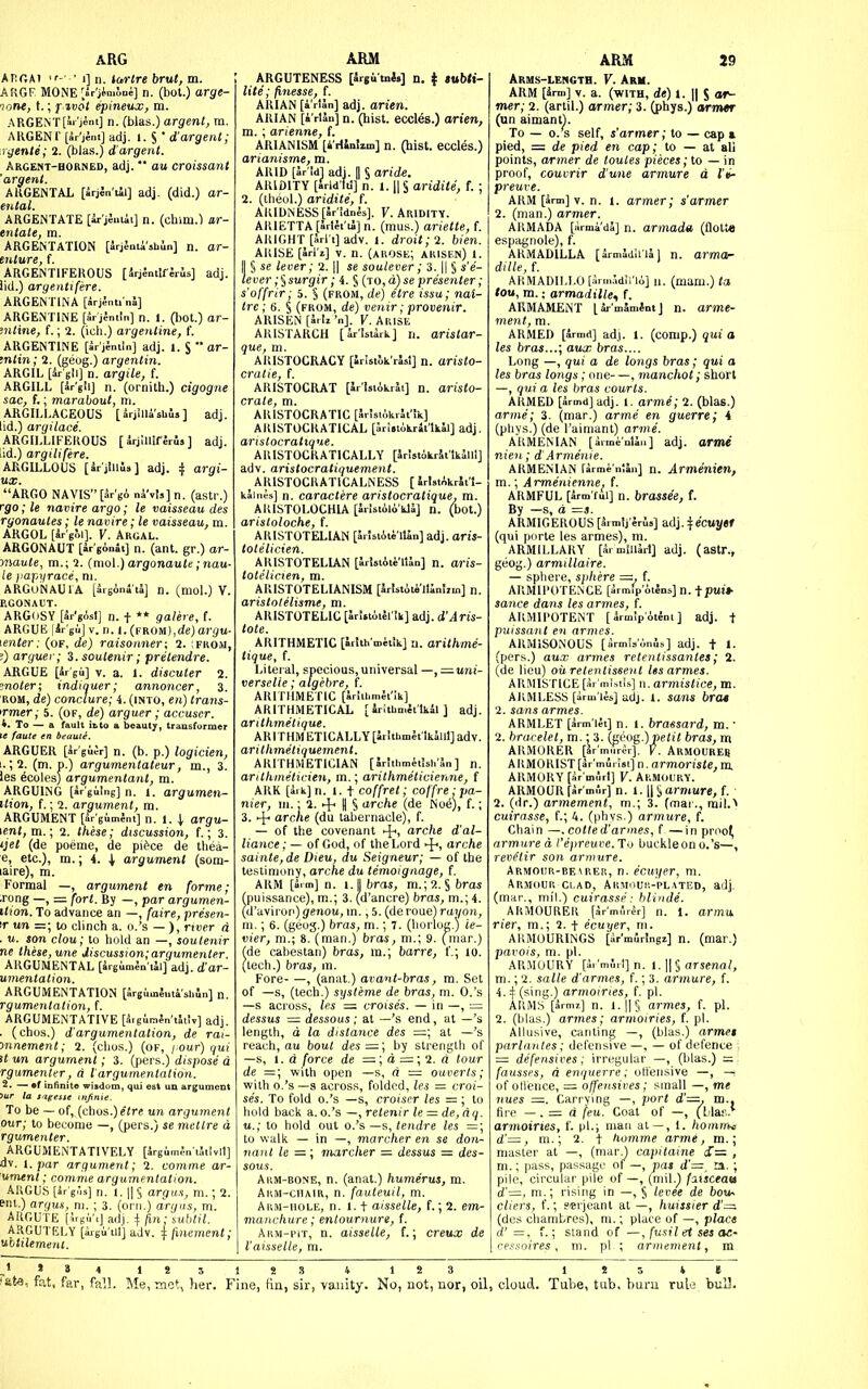 ARG Arc.At • 1] II. Idrtre brut, m. ARGF MONE'.ir'jinilue] n. (bot.) arge- ■lone, f.; f ivot epineux, m. ARGENT[ai'jent] n. (bias.) argent, m. ARGENC [kr'iint] adj. 1. S * d'argent; rgente; 2. (bias.) d'argent. Argent-horned, adj. * ou croissant argent. AllGENTAL [irjin'tll] adj. (did.) ar- ental. ARGENTATE [ar jeuiii] n. (chim.) ar- entate, m. ARGENTATION [5rj5niish0n] n. ar- enture, f. ARGENTIFEROUS [irjSntIffrus] adj. iid.) aryenttfere. ARGENTINA [irjSnti nSi] ARGENTINE [5r j4ntin] n. 1. (hot.) ar- '.iitine, f.; 2. (icli.) argentine, I'. ARGENTINE [Jr'jJmln] adj. 1. S  ar- mtin; 2. (geog.) argentin. ARGIL [ir gli] n. argile, f. ARGILL [ir'gli] n. (ornith.) cigogne sac, f,; marabout, m. ARGILLACEOUS [ arjSUa sbls ] adj. lid.) argilace. ARGILLIFEROUS [ irjlUif erus ] adj. [id.) argilifere. ARGILLOUS [irjluus] adj. i argi- ARGO NAVIS[3r'gA nk\U] n. (astr.) rgo; le navire argo; le vaisseau des rgonautes; le navire; le vaisseau, m. ARGOL [Sr'e^i]. V. Argal. ARGONAUT [ir'gAoJt] n. (ant. gr.) ar- oiMute, m.; 2. (mo[.) argonaute; nau- le jiapiirace, ni. ARGUNAUIA [Srsoni'tl] n. (mol.) V. RGONAUT. ARG(jSY [ir'gAsI] n. t ** galere, f. ARGUE lir'gu] V. II. 1. (FROMj.de) argu- \enter: (of, de) raisonner; 2. ;from, !) arguer; i.soutenir; pretendre. ARGUE [ir gii] V. a. 1. discuter 2. inoler; indiquer; annoncer, 3. ROM, de) conclure; i. (into, en) trans- <Tmer; 5. (of, de) arguer ; accuser. 4. To — a fault it.to a beauty, transformer ARGUER [ir gii^r] n. (b. p.) logicien, 1. ; 2. (m. p.) argumentateur, m., 3. les 6coles) argumentant, m. ARGUING [arguing] n. 1. argumen- ition, f.; 2. argument, ra. ARGUI«ENT [Sr'gimJnt] n. 1. I argu- ment, m.; 2. these; discussion, f.; 3. tjet (de poeme, de pi^ce de tliea- e, etc.), m.; 4. I argument (som- Formal —, argument en forme; .rong —, = fort. By —, par argumen- ition. To advance an —, [aire, presen- <r un =; to clinch a. o.'s — ), river d . u. son clou; to hold an —, soutenir ne these, une discussion; argumenter. ARGUMENTAL [irgimJn'tJl] adj. d'ar- unientation. ARGUMENTATION [SrsimSutishiln] n. rgumentalion, f. ARGUMENTATIVE [5.gurr>ln'tSt!v] adj. . (chos.) d'argumentation, de rai- mnement; 2. (clios.) (of, l Our) qui it un argument; 3. (pers.) dispose d rgumenter, d I'argumentation. 2. — •f inlinitQ wisdom, qui est un argument ■ 'fin,'- To be - of, (cbos.)e(re un argument our; to become —, (pers.) se metlre a, rgumenter. ARGUMENTATIVELY [VgiimJuiSiivll] dv. I. par argument; 2. comme ar- 'ument; comme argumentation. AUGU.S [ar'g'is] n. I. II § arqii.i, m.; 2. ent.) an/US, m. ; 3. (orii.) anjas, m. ARGUTE («g,ViJ adi. i fin; yttblil. AKGUTELY [igu'til] adv. i finement; ubttlemenl. ABM ARGUTENESS [irgi tnfa] n. f »ttb<»- lite; finesse, f. AKIAN [i'rtJn] adj. arien. ARIAN [i'rtan] n. (hist. cccles.) arien, m. ; arienne, f. ARIANISM [4'tKniim] n. (hist, eccles.) arianisme, m. ARID [Jrid]adj.|l§( ARIDITY Urld lti] n. ide. [Srldlti] n. 1. Wlaridite, f. ; 2. (iheol.) aridite, f. AIUDNESS[Sr'!dnls]. F. Aridity. ARIETTA [Jrlfi'tJIjn. (mus.) ariette, f. ARIGHT [Srl't] adv. 1. droit; 2. bien. ARISE [arl'i] V. n. (ahosk; arisen) 1. I § se lever; 2. || se soulever; 3. || § s'e- tever ;$stjrgir; 4. § (TO,a)se presenter; s'offrir; 5. § (from, de) etre issa; nat- trc; 6. § (from, de) venir; provenir. ARISEN [irii '„]. V. Arise ARISTARCH [ar'Istark] n. aristar- ' ARISTOCRACY [irlstok'rasi] n. aristo- cratic, f. ARISTOCRAT [Sr'laiikrJi] n. aristo- crale, m. ARISTOCRATIC [5r!siikrJt'!k] AUISTOCRATICAL [Irijiokrit'lkal] adj. aristocratique. ARISTOCRATICALLY [Uristokrii'lkSlll] adv. aristocratiquement. _ AIUSTOCIIATICALNESS [ irlsiAkrJi'l- kaiiiM] n. caractere aristocratique, m. AKISTOLOCHW [5-Ut(ilo'kl4] n. (bot.) arisloloche, f. ARISTOTELIAN [JrisiAie'llin] adj. aris- tolelicien. ARISTOTELLAN [5rist4t4'lUn] n. aris- tolclicien, m. ARISTOTELIANISM [Jrlstiti'llJniim] n. aristotelisme, m. ARISTOTELIC [Irl.iotSrSk] adj. d'Aris- tote. ARITHMETIC [Jrith miiik] u. arithme- tique, f. Literal, specious,universal —,z::;urii- verselie; algebre, f. ARITHMETIC [Jrlihmft'ik] ARITHMETICAL [ iritlimltlkil ] adj. arithmetique. ARlTHMETICALLY[ir!thmltlk5uI]adv. arithmetiquement. ARITHMETICIAN [Sriihmitish'Jn] n. arilhinilicien, m.; arithmeticienne, f ARK [i. k] n. 1. t coffret; coffre : pa- nier, ni.: 2. + U § arche (de No6), f.; 3. ^ arcne (du taLiernacle), f. — of the covenant -J^, arche d'al- liance; — of God, of the Lord 4-', arche sainte, de Dieu, du Seigneur; — of the testimony, arche du temoigaage, f. ARM [mm] n. i.J bras, m.;2. § bras (puissance), m.; 3. (d'ancre) bras, m.; 4. (d'avirop)genou, in., 5. (de roue) rayon, m.; 6. (geog.) bras, m.; 7. (horlog.) ie- vier, m.; 8. (man.) bras, ni.; 9. fmar.) fde cabestan) bras, ra.; barre, f.; 10. (tech.) bras, in. Fore , (anat.) ava^it-bras, m. Set of —s, (tech.) systeme de bras, m. O.'s —s across, les ~ croises. — in —, = dessus =dessous; at —'s end, at —'s length, d la distance des =; at —'s reach, au bout des =:; by strength of —s, 1. d force de =; d = ; 2. a tour de =; with open —s, d = oaverts; with o.'s —s across, folded, les = croi- ses. To fold o.'s —s, croiser les = ; to hold bacli a. o.'s —, retenir le = de,dq. u.; to hold out o.'s—s, (cndre les =; to walk — in —, marcher en se don- nant le —; marcher = dessus = des- sous. Arm-bone, n. (anat.) humerus, m. Arm-chair, n. fauleuil, m. Arm-hole, n. 1.1 aisselle, f.; 2. em- manchure; entournure, f. Akm-pit, n. aisselle, f.; creux de I'aisselle, m. ARM 29 Arms-length. V. Arm. ARM [5rm] V. a. (with, de) 1. II S of^ mer; 2. (artil.) armer; 3. (phys.) armer (un aimantl. To — 0. s self, s'armer; to — cap a pied, = de pied en cap; to — at all points, armer de loules pieces; to — in proof, couvrir dune armure d I'li- preuve. ARM [irm] v. n. I. armer; s'armer 2. (man.) armer. ARMADA [lirma'dS] n. armada (Qolt« espagnole), f. ARMADILLA [irmadii'ial n. armor dillt, f. AHMADIl.LO [iiinAdlrio] n. (muni.) ta tou, m.; armadille, f. ARMAMENT [Jr'mWntJ n. arme- ment, m. ARMED [armd] adj. 1. (comp.) qui a les bras...; aux bras.... Long —, qui a de longs bras; qui a les bras longs; one—, manchot; short —, qui a les bras courts. ARMED [irmd] adj. 1. arme; 2. (bias.) arme; 3. (mar.) arme en guerre; 4 (pliYs.) (de I'aimant) arme. ARMENIAN [arme'nliii] adj. Orw* nien; d'Armenie. ARMENIAN firme'nlln] n. Armmien, m.; Armenienne. f. ARMFUL [arm ful] n. brassee, f. By —s, d =s. ARMIGEROUS [3rm!j'4ri»] adj. ^fe'cttj/ef (qui porte les armes), m. ARMILLARY [ar mlUarl] adj. (astr., geog.) armillaire. — sphere, sphere =. f. ARMII'OTENCE [armfp'iiJns] n. tp«t> sance dans les armes, f. ARMIPOTENT [ ^rmlpAtfni ] adj. t puissant en armes. ARMiSONOUS [armisonis] adj. t 1. (pers.) aux armes retentissantes; 2. (de lieu) oil retenlissent les armes. ARMISTICE [Sr'mlstSs] xi. armistice, m. ARMLESS [iirm'iis] adj. 1. sans bra* 2. sans armes. ARMLET [arm let] n. 1. brassard, m. ■ 2. bracelet, m.: 3. {aeug.) petit bras, m ARMORER [ar'mur^r], V. ArMOUREI! ARMORIST [ar'murist] n. armorisJe.m. ARMORY [ir mirl] V. ARMOURY. ARMOUR[SrmSr] n. 1.11Sarmure, f. 2. (dr.) armement, m.; 3. (mar., mil.> cuirasse, f.; 4. (phys.) armure, f. Chain —. cotled'armes, f—in proo^ armure a Vepreuve. To buckleon o.'s—, revetir son armure. Armour-bearer, n. ecuyer, m. Armour clad, Armouh-'plateo, adj. (mar., mil.) cuirasse: blinde. ARMOURER [5rm5r^r] n. 1. armu. rier, m.; 2. + ecuyer, m. ARMOURINGS [dr'mfirlngi] n. (mar.) pavois, m. pi. ARMOURY [ii'mSrl] n. 1.1| §arscna/, m.; 2. salle d'armes, f.; 3. armure, f. 4.:j:(sing.) armoiries, f. pi. ARMS [W] n. l.||§ armes, f. pi. 2. (bias.) armes; armoiries, f. pi. Allusive, canting —, (bias.) armei parlantes; defensive —, — of defence defensives; irregular —, (bias.) = fausses, a enquerre; offensive —, of oflence, — offen-nives; small —, me nues —. Carrying —, port d'—. m.. fire -. = d feu. Coat of —, (^L-lar.* armoiries, f. pi.; man al—, 1. homirm d'—, m.; 2. t homme arme, m.; master at —, (mar^ capilaine S— , m.; pass, passage of —, jias d'—, a. ; pile, circular pile of —, (mil.^ faisceau d'=, m.; rising in —, § levee de bot*~ cliers, f.; serjeant al —, huissier d'— (des chambres), m.; place of —, place d' =, f.; stand of —, fusil et ses ae- (■('.-■.\o(res , ni. pi ; armement, m