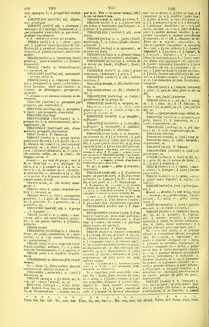 t)05 THR mte; epargne, (.; 2. prosperite; richet- THRIFTLESS [thrift'les] adj. depen~ sier, prodiguc. THRIFTY [ibrlfil] adj. l.econome; menager; 2. ^ menage; economise; 3. i i^ui prospere, t'enrichit; i. qui croit, grandit rapidement. 3. A — farmer, un /ennier qui prospere. THRILL [ilirll] V. a. 1. t (orer ; per- cer; 2. S percer (faire eprouver de I'af- fliction a); 3. penelrer (toucher profon- demeiit); 4. S {aire releniir; faire ires- laillir. THaiLL[thrU] v.n. 1.(tiirough, dans) penelrer ; faire tressaillir ; 2. fremir; tressaillir. THRILL [thr'i] n. tressaillement; saisissement, m. THRILLUNG [ihrUIng] adj. saisxssant. - intere&t, iiltetet =. THRIVE [thrlv] V. n. (tIIUOVE ; THRIV- EN) l.prosperer;1. (pers.; s'enricbir; faire fortune ; faire son chemin ; 3. croitre ; se developper; prosperer; grandir. 3. Anicoals —, Us animaux croiasent, so d^- Teloppent. THRIVER [thrl'vsr] n. personne qui prospere, qui s'enrichit, f. THRIVING [ihrlvtng] adj. 1. prospere; 2. (pers.) qui prospere, s'enrichit. THRIVING [thrrvlng] THRIVINGNESS [ lUrl'vtnsnis ] n. J. prosperite, (.; 2. accroissenient; deve- ioppement, m. THRIVINGLY [thrlMngll] adv. d'une maniere prospere, florissante. THRO' [tiTu] t. V. Tbkouuh. THROAT [thrAi] n. 1. gorge (partie ant^rieure du cou), f.; 2. gosier, m.; 3. \l chemin, m.; voie, f.; 4. (de I'ourneau) gueulard, m.; 5. (bot.) gorge, {.; 6. (mar.) (d'ancre)(i!oman/, m.;7. (mar.) (de courbe) collet, m. ; 8. (mar.) (de vergue) corne, f. A sore — , un mal de gorge ; mal d la =. With full —, d = deployee. To cut a. o.'s — II, couper la = d q. u.; to cuto.'s — II, se couper la = ;io seize, to take by the —, prendre dla=. His — is paved, il a le g ' gueule pavee, ferree. TUROAT-BA.ND, n. (de bride) sous- $orge, f. TUROAT-i'iPE, n. (anat.> trachee-ar- tere, f.; larynx, tn. Throat-wort, n. (bot.) campanule gantelee, f.; ( gant de Notre-Dame, m.; ( gantelee, ( gantelet, m. ; ( gantiller, m. THROATED [thrA'tid] adj. 1. d gorge ...; 2. d gosier ... THROB [ii.r;.b] V. n. (-bing ; -bed (with , d«) 1. (du coeur) ballre ; palfi- ter ; 2. ;du pouls) battre; 3. S battre, palpiter. THROB [tlir^b] THROBBING [thrjb'bing] n. 1. (desar- t^res , du pouls) battement, m.; pul- sation, (.; 2. (du cceur) baltement, 111.; palpitation, f. THROE [ihrAJ V. n. 1. angoisse (souf- france cruelle); torture, f.; 2. i dou- icurfde I'enfantement), f.; %.agonie, f. THROE [tUrA] v. n. souffrir cruelle- menl. THROE [u«i]v.a. faire souff'ir cruel- iement. To— forth tSi /'f'^'s naitre; donner naissance d; donner le jour a. THROMBUS [tbrJm'bus] n. (med.) thrombus, m. THRONE [thrAn] n. l.|§ trone, m.;2. —s, (pi.) (theol.) trones, m. pi. Episcopal, bishop's —, Irdne d'eve- que. Speech from the —, discours du =, m. To ascend the —, montei au THIl iur le =. The — is never vacanC, (dr.) le roi ne meurt pas. Throne-room, n. salle du trdne, f. THRONE [tbrAn] v. a. 1. W placer sur un trone; 2. introniser (un eveque); 3. lelever (k la grandeur). THRONELESS [ tl.rA'nl^s ] adj. sans trdne. THRONG [ihiAng] n. l. (pers.) foule; multitude, f.; 2. (chos.) foule ; masse; quantitr \ THROnG [Huong] V. n. accourir, se pi esser en foule. THRONG [ihrDng]v. a. 1. prcsser (dans une foule); l.^envombrer; obstruer. THRONGING [tiirJng-ing] n. action de se serrer en foule, d'affluer; foule; presse, f. THROSTLE [thris'-i] n. (orn.) grive commune, chanteuse; ( grive, f. THROSTLE [tbria!] n. (fil.) metier continu, f. Throstle-frame, n.{Sl.)meliercon- tinu, m. Throstle-twist , n. (fil.) chaine fi- lee, f. THROSTLING [thrls'Ung] n. (viSter.) gonflement de la gorge, m. THROTTLE [thrit't'i] n. larynx, m. TUUOTTIX-VALVE, n. 1. tte.ll.;50U- pape d gorge, f ; 2. (mach. a vap.) re- gistre de cupeur, w. THROTTLE [thrSt't'l] v. n. etouffer ; suffoquer. THROTTLE [UirJi't'l] v. a. 1. etouffer; suffoquer; 2. etrangler; 3. exhaler, dire en suffoquant; 4. obstruer. THROUGH [thru] pr^p. 1. d travers; au travers de; 2. || § d travers ; 3. par (qui paspe par); 4. § par (par le moyen de); 5. §par(parle motif de); 6. ||§ t/ans (au milieu de); 7. || d'un boutd I'autre de. 1. A ball goei — the budy, une balie passe a travers le corps. 3. To pass — a gat«, passer par une porte.U. The letter passed —my hands. ta lettre passa par nui mains. 5. — fear, par crai.'He. 7. — a country, a book, d'an bout k Tautre d'un pays, d'un livre. To go, to pass — , alter d travers; traverser. THROUGH [tbri] adv. 1. p d'outreen outre; depart en part, 2. ||§ d'un bout a I'aulre; 3. ^]usqu'd la /in ; d bonne /in;d bon port; i. f {V. Tuorough). 1. To pierce a. th. —, pereer q. eh. d'outre en outre, de part en part. 2. To read a. th —, lire q. ch. d'un bout a I'autre. 3. To carry a project —, ntener un projet a bonne fin, — and —, 1. d'outre en outre ; de part en part; 2. d'un bout d I'aulre; 3. plusieurs fois: djilusieurs reprises. THROUGHLY [ibru'il] adv. t Y. Tho- roughly. THIIOUCHOUT [thrfiout ] prep. || d'un bout d I'autre de; dans tout;par tout. THROUGHOUT [ibrlout'] adv. I. d'un bout d I'autre ; en entier ; 2. partout (dans toutes ses parties). THROVE [thrA«]. V. Thrive. THROW [thrA] v. a. (threw; thrown) 1. B § (from, de; to, d) jeter; 1. ||S(at, d, contre) lancer; 3. \\ jeter; renverser; 4. S s'lippuyer (sur); se reposer (sur); 5. (decL-nainsanimaux) je«er(sa peau); se depouiller de ; 6. (des chevaux) de- monter (q. u.); desargonner; 7. (des) amener; 8. (const.) terrasser; 9. (ind.) orgnnsiner; 10. (jeu) jeler; 11. (jeu) mettre uu jeu. 2. II To - a stone at a, o , lancer nnf pierre conti^. q u. 3. To — o.'e antagonist, jeter, To — toge'.tier, jpif? ensemble; reu- nir. To — a.side, jeter, mettre de cote ; to — away, i. || § Jiter; rejeler; 2. § je- ter; gaspiller; disstjier:3. ^ jeter; pro- dig uer; to ■ - back, re jeter , ren^-oyer; rendre; to — by , 1. || jeler , mellre de cote; 2. § iaissc id, de cOie: abandon- THR ner; to — down, I. ||;j(er en bos, a. I renverser (q. u.); abattre; (}eter bas; 3. II jeter d terre, d bas ; terrasser (q. u.); h. II renverser QHei ); 5. § detruire; 6. § abaisser, humilier; to — o.'s sell down, se jeter; to — in, 1. jeter dedans, jeter; 2. mettre dedans ; mettre; 3. oc- corder (donner); 4. donner par-destus le marche; to — oflf, 1. chasser; se de- faire de ; 2. rejeler; depouiller, 3. (m. p.) quitter; congedier; 4. secouerf to — out, I. \\ jeter dehors; 2.1 chasser; cxpulser; 3. S exclure; 4. § rejeter; it S devancer; depasstr; a. S emeiu f. (dans la conversation); 7. f (into) met- tre {dans, en); appliquer (d); exercer; 8. S jeter; repandre; etendre; 9. S faire entendre; 10. (m. p.) insinuer; to — up, 1. \\ jeter en haul; 2. <i jeter en I'air; 3. II faire, former une elevation de;ele- ver; 4. || rendre ; vomir; 5. S renoncer d ,• 6. § se demettre de (ses fonctions); resigner. THROW [thro] V. n. (threw; thrown) 1. jeter; 2. (jeu de des) jeter It de, let des. To — out, (tech.) s'ecarter. THROW [thri] n. 1. jet.m.; 2. coup, m.; 3. § elan, m.; 4. (K. Throe); 5. (const.) jet depelle, m.; 6. (jeu);eJ (de de), ra. First —, (jeu) premier coup; debut, m. THROWER [ihro'lr] n. i. personne qui jetle, lance, f.; 2. tourneur, m.; 3. (ind.) organsineur, m. THROWING [thrA'lng] n. 1. jei (ac- tion), m.; 2. (ind.) organsinnge, m. Throwing-encine, Throwing-wheel, n. (ind.) tour.id Throwing-.MILL, n. (ind.) mouJtm organsiner, m. THROWN [thron]. Y. THROW. THROWSTER [thrA'silr] n. (ind.) or- gansineur, m. THRUM lihrum] n. 1. bout de m.; 2. t gros fil, m ; 3. penne de laine, t; 4. (jardin) { etamine, f. THRUM [thrum] v. a. (-MING; -MED 1. tisser; 2. franger; 3. (mar.) larder (une voile). THRUM [thrum] V. n. (- MING; —MKU) 1. jouer mal; tapoter; 2. racier (du violon). THRUSH [thrush] n. (orn.) grive (gen- re), f. Missel—, draine, f.; red-vring, wind — , mauvis , m.; grive rouge, cham- penoise., f.; song — , grive chan- teuse, f. THRUSH [thriSsh] n. 1. (med.) aphthe: muquet, m.; 2.(veier.) teigne, f. THRUST [thrSsi] V. a. (thrust) (fkum, de; to, d) 1. pousser; 2. .repous- ser; 3. serrer; presser; 4. fourrer (mettre); 5. (into, d) forcer; contrain- dre; 6. (into, dans) entralner; 7.+ percer (blesser avec une 6pee, etc.). To — o.'s .self (into), 1. se fourrer (dans); 2. s'immiscer (dans); s'ingerer {de). To — away, 1. repousser; re- jeter; 2. ecarter; eloigner; to — back, 1. pousser en arriere; repousser; 2. ecarter; eloigner; to — down, i. pous- ser en bas; 2. (into) precipiter (dans); to — in, I. pousser dedans; introduire de force; mtroduire; 2. enfoncer; 3. fourrer (mettre); to — on, l. || pousser en avant ; 2. S pousser; e.vciler; to — out II, 1. pousser dehors; 2. jeter dehors; 3. repousser; 4. eloigner; ecarter; 5. t arracher; to — through ||, percer d'out re en outre; percer de part en part, transpercer. THRUST [thrSsi] v. n. (thrust) 1. (at, sur)se jeter; se precipUer; fon- dre-2 se jeter (de force); se mettre: s'introduire; 3. se fourrer; 4. (nrro)