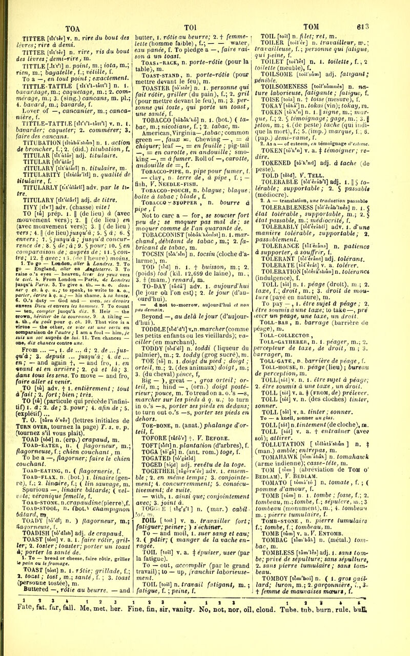TOA TOl TSTTER [tli't*r] V. n. rire du bout 4es butter, 1. rdtie au beurre; 2. t femme- hr^.i; rirt d demi. . ^ette (homme faible), f.-, water, TITTER [tii't^r] n. rire, ris du bout \ eau panee, f. To pledge a -, [aire rai- TOM 613 dea levres; demi-rire, rn. TITTLE [-it't'i] n. point, m.; iota, m.; risn, m.; bagatelle, f.; vetille, S. To a —, en tout poiJit; exactement. TITTLE-TATTLE [tttt'l-tStt'l] n. 1. bavartiage,m.; caquetage, m.; 2. com- merage, m.; 3. (sinf^.) cancans, ra. pi.; i. bavard, m.; bavarde, f. Lover of —, cancanier, ra.; canca- niere, f. TITTLE-TATTLE [tli'i'l-ait'l] v. n. t, bavarder; caqueter; 2. commerer; 3. faire des cancans. TITUBATION [litiibi'shSn] n, 1. action de broncher, f.; 2. (did.) tiiubation, f. TITULAR [titular] adj. titulaire. TITULAR [tli'ullr] i-ITULARY [tii'i.i5rl] n. titulaire, m. TITULAIUTY [t'ltiiSr'ltt] n. qualite de titulaire, f. TITULARLY [tlt'iUril] adv. par le tu ire. TITULARY [tli'uiJrl] adj. de litre. nVY [ilv'I] adv. (chasse) vile I TO [tu] prep. 1. II (delieu) d (avec mouvement vers); 2. || (de lieu) en (avec mouvemeiit vers' ; 3. II (delieu) mo^^er ■vers ; i. || (de \ieu)]usqu a; 5. § d; 6. § mvers ; 1. ^jusqu'd; jusqu'd concur- rence de ; 8. § de ;d; 9. § pour; lO. § en comparaison de; aupres de; u. S con- Ire; 12. Tfarec; i.5. iriiH Iieiire) moms. 1. To go — London, alUr k Londres. 2. To to — England, aUer en Jngleterre. 3. To te del, 4. From London — Paris, 4e Londres lusqa'i I'ani. 5. To give a. th. — a. o. don- ntr g eft. h g. u.; to speak, to write to a. o., farter, ecrire 4 u.; — his shame, a Ja honn. 6. O.'a duty — God and — men, its devoirs •UTera Diea et envers les hotntnes- 7 To count — ten, compter jusqu'4 dix. 8. Heir — the srown, fierilier de la couraitne. 9. A liking — A. th., du gout pour q. ch. 10. That vice is a Tirtae — the other, ce vice est uite vertu en eomparaiBon de t'autre ; I am a fool — him, ye suis uit sot aupr^B de lui. 11. Ten chances — one, dix cttances centre une. From ... —, 1. de ... d; 2. de ...jus- qu'd; 3. depuis ... jusqu'd; i. de ... en; — and again f, — and fro, l. en voant et en arriere; 2. fd et Id; 3. dans tous les sens. To move — and fro, (aire alter et venir. TO [la] adv. t 1. entierement; tout d fait; 2. fort; bien; tres. TO [tu] (particule qui precede I'infini- tif) 1. d;2. de; 3. pour; i. afmile ; 5. (expletif)... T. 0. [tirn A'vir] (lettres initiales de Turn over, tournez la page) T. s. v. p. (tournez s'il vous plait). TOAD [tAd] n. (erp.) crapaud, m. Toad-eater, n. ( llagorneur, m.; flagorneuse, t\ chien couchanl, m. To be a —, flagorner; faire le chien couchant. Tuad-eating, n. ( flagornerie, f. Toad-flax, n. (bot.) i. Jinaire (gen- re), f.; 2. linaire, f.; ( lin sauvage, m. Spurious —, linaire bdtarde; ( vel- cote; veronique femelle, f. Toad-stone, n.crapa«itne(pierre),f. Toad-stool, n. ^bot.> cJm bdtard, m. TOADY (ti'dt) n. ) llagorn Uagorneuse, I. TOADISH [to'dish] adj. de crapaud. TOAST [lAsi] V. a. 1. faire rdtir, gril- ler; 2. tosler; toaster; porter un toast i; porter la saute de. 1. To — bread or cheese, faire r6tir, griller l« pain ou te frontage. TOAST [list] n. 1. rStie; grillade, f.; 1. tor.it; tost, m.; saute, 1'. ; 3. toast (personne tostee), m. Buttered -, rolie au beurre. — and pignon ir, m.; d un toast. ToASi-RACR, n. porte-rdtie (pour la table), m. ToAST-sTAND, n. porte-Totie (pour mettre devant le feu), m. TOASTER [lo'ster] n. 1. personne qui fait rotir, griller (du pain), f.; 2. gril (pour mettre devant le feu), m.; 3. per- sonne qui toste, qui parte un toast, une sante, f. TOBACCO [tobak'kA] n. l. (bot.) ( ta- bac, m.; nicotiane, f.; 2. tabac, m. American,Virginia—,(abac; common green—, faux =. Chewing — , = d chiquer; leaf —, = en feuille ; pig-tail —, = en carotte, en andouille; smo- king —, = d fumer. Roll of —, carotte, andouille de =, {. Tobacco-pipe, n. pipe pour fumer, i. — clay, n. terre de, d pipe , f. ; — fish, V. Needle-fish. Tobacco-pouch, n. blague; blague; boite d tabac ; blade , f. Tobacco- sioppER , n. bourre d P'pe , f Not to care a — for, se soucter fort pen de; se moquer pas mal de; se de Van quaranle de. TOBACCONIST [tAbJk konistJn. l.mar- chand, debitant de tabac, m.\ 2. fa- bricant de tabac, m. TOCSIN [tok'sin] n. tocsin (cloche d'a- larme), m. TOD [tod] n. 1. t buisson, m.; 2. (poids) tod (kil. 12,699 de laine), m., 3. 4 (mam.) renard, ro. TO-DAY [tudi'] adv. 1. aujourd'hui (le jour oU Ton est); 2. le jour (d'au- ourd'hui). —• d Dot to-morrow, aujourd'hui et iion Beyond —, au deld lejour (d'aujour- d'hui). TODDLE [iJd'd'l] y.n.marcher (comme les petits enfantsou les vieillards); va- ciller(eTt marchant). TODDY [tld'di] n. toddi (liqueur du palmier), m.; 2. toddy (grog Sucre), m. TOE [to] n. 1. doigt du pied ; doigt; orteil, ra.; 2. (des animaux) doigt, m.; 3. (du cheval)pmce, f. Big — ), great — , gros orteil; or- teil, m.; hind—, (orn.) doigt poste- rieur; pouce, m. To tread on a. o.'s —s, marcher sur les pieds d q. u.; to turn in o.'s —s, porter ses pieds en dedans; to turn out o.'s —s, porter ses pieds en dehors. TOE-BONE, n. (aaat.) phalange d'or- teil, f. TOFORE [tifA'r] t. V. BEFORE. TOFT [tJft] n. plantation (d'arbres), f. TOGA [tA'jS] n. (ant. rem.) toge, f. TOGATED [tA'gitSd] TOGED [tc'ijd] adj. revetu de la toge. TOGETHER [ii'igfTH'er] adv. 1. ensem- ble ; 2. en meme temps; 3. conjointe- ment; 4. concurreniment; 5. consecu- tivement; de suite. — with, 1. ainsi que; conjointement avec; 3. joint d. TOGCiE ( tlg's'l] n. (mar.) cabil- rOlL [toil] V. n. travailler fort; fatiguer; peiner; ) s'echiner. To — and moil, 1. suer sang et eau; 2. ( pitir; ( manger de la vache en- ragee. TOIL [toil] V. a. + epuiser, user (par la fatigue). To — out, accnmplir (par le grand travail); to — up, franchir laborieuse- ment. TOIL [toil] n. travail fcttigant, m. ; fatigue, f. ; peine, f. TOIL [toil] n. filet; ret, m. TOILER [toil c-r] n. Iravailleur, vci.[ trarailleuse, f.; personne qui fatigue^ qui peine, f. TOILET [loi'lft] n. 1. toilette, t., 2 toilette (meuble), f. TOILSOME [loii'sum] adj. fattgani; penibte. TOILSOMENESS [toll'slmnjs] n. na- ture laborieuse, fatigante ; fatigue, f. TOISE [toiz] n. t toise (mesure), f. TOKAY [tAki'] n. tokai (vin); tokay, ra. TOKEN [to'k'n] n. 1. II signe, m.; 7nar- que, f.; 2. § temoignage; gage, m.; 3. | jeton, m.; 4.(de peste) tache (qui iiidi- que la mort), f.; 5. (inip.) marque, 1'., 6. (pap.) dem'i-rame, f. 2. As a— of esteem, en temoignage tl'eitiine. TOKEN [to'k'n] V. a. ^ temoigner; re- dire. TOKENED [tik'nd] adj. d tache (de pcste). TOLD [tAld]. V. TELL. TOLERABLE [til'e.ab'l] adj. I.IS to- lerable ; supportable; 2. § passabU (mediocre). 2. a — translation, une traduction passable TOLERABLENESS [tol'erab'lnes] n. 1. S etat tolerable, supportable^ m.; 2. § etat passable, m.; mediocrite, f. TOLERABLY [lAl'Iribll] adv. 1. d'unt maniere tolerable, supportable; a. passublement. TOLERANCE [tJl'erans] n. patience d supporter, d souffrir, t. TOLERANT [iti erint] adj. tolerant. TOLERATE [ihVkrki] v. a. tolerer. TOLERATION [tilfri'shun] n. toleranci (indulgence), f. TOLL [til] n. I. peage (droit), ni.; 2. taxe, f.; droit, m.; 3. droit de moa- («re(paye en nature), m. To pay — , 1. etre sujet d peage ; 2. e'tre soumisdune taxe; to take—, pre levcr un peage, une taxe, un droit. Toll-bar, n. barrage (barri^^re de pdaye), m. Toll-collectoi! , Toll-gatherer, n. l. peager, m.; 2. percepteur de taxe, de droit, ra,; 3. barrager, ra. Toll-gate, p. barri'ere de veage, f. Toll-hocse, n. peage {\\e\x) ; bureau de perception, m. TOLL[tol]v, n. 1. etre sujet d peage; 2. etre soumis a une taxe, un droit. TOLL [toi] V. a. ^ (from, de) prelever. TOLL [toi] V. n. (des cloches) tinter, sonner. TOLL [toi] V. a. tinter ; sonner. To — a knell, sonner un gias. TOLL [ii\]i\.tintement (de cloche'), ra. TOLL [tAi] V. a. t etitraiiier (aveu 60i); altirer. TOLLUTATION [ lillitVshSn ] n. f (man.) amble; enlrepas, m. TOMAHAWK [t?,m'5h5k] n, tomahawk (arme indienne); casse-tete, ni. TOM [ lom ] (abreviation de Tom o' Bedlam). V. Bedlam. TOMATO [lAmi'tA] n. tomate, f. ; { pomme d'amour, f. TOMB [turn] n, 1. tombe ; fosse, f.; 2. tombeau, m.; tombe, f.; sepulcre, m.;3 tombeau (monument),m.; 4. tombea-i m.; pierre lumulaire, S. Tomb-stone , n. pjierre tumulairs f.; tombe, f.; tombeau, m. TOMB [turn] V. a. V. Entomb. TOMBAC [lom'bJk] n. (metal.) tom- bac, m. TOMBLESS [i5m'l?s] adj. 1. sans tom- be; prive de sepulture; sans sepulture, 2. sans pierre tumulaire; sans tom- beau. TOMBOY [tJ.m'boi] n. ( 1. grot gail- lard; luron, m.;2.gargonniere, ',.,3. t femme de mauvaises mceurt, i.