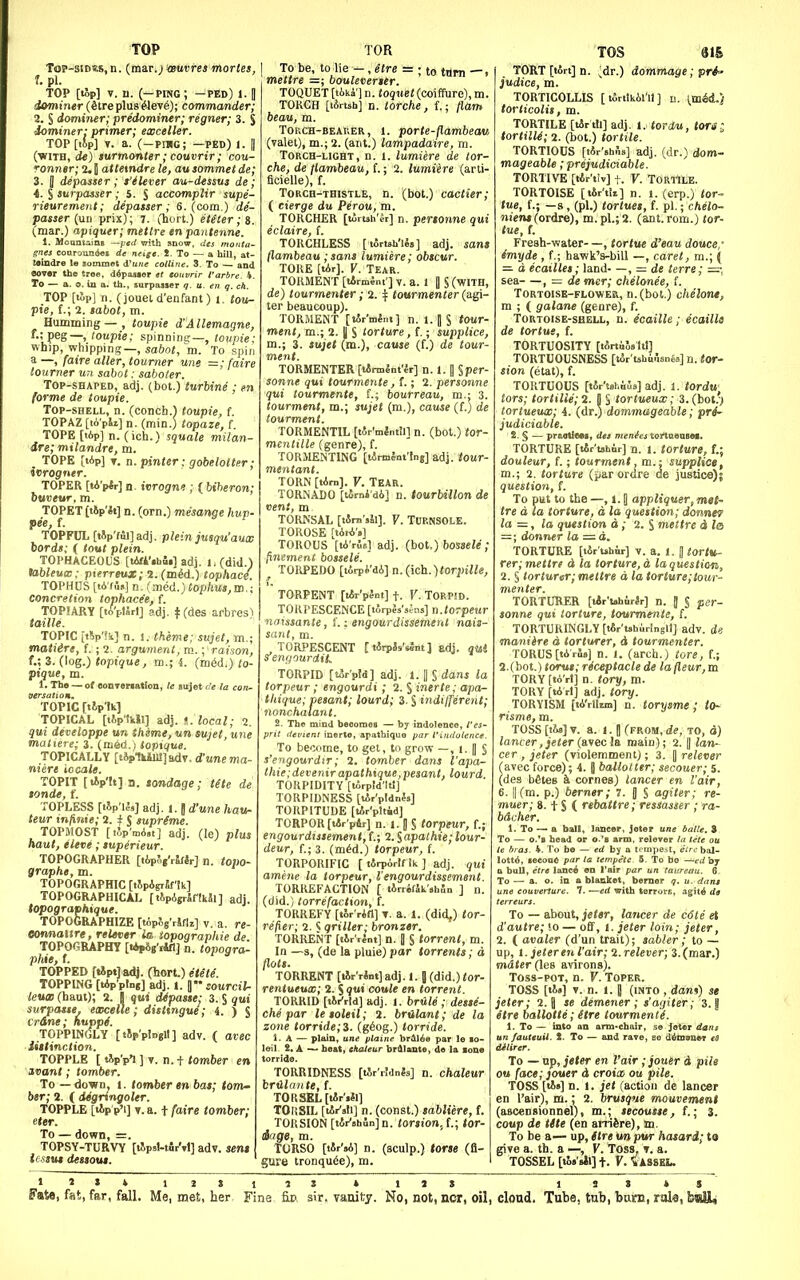 TOP Top-siDSs.n. {ma,r.) '<Buvres mortes, 1. pi. TOP [top] V. u. (—PWG; —fed) 1.1 dominer (Streplus^lev^); commander; 2. S domiiier; predominer; regner; 3. S •iominer: primer; exceller. T0P[i5p] T. a. (—piug; —fed) i. || (■WITH, turmonter; couvrir; cou- Tonner; 2. J attexndre le, au sommet de; 3. B depasser; fiUver au-dessus de; •4. § surpasser; 5. J accomplir supe- rieuremeiit; depasser; S. (com.) de- passer [uu prix); 7. (hurt.) eUter;t. (mar.) apiquer; metlre en pantenne. i. MoQntaiDB ~]jed with snow, des monta' gnes conrouiKioi de neige. !. To — a hill, at- Mindre l« jommet i'uiic colline. 3. To — and eov«r the troe, ddposlor et totivrir t'arbre. 4. To — a. 9. iu a. th., sarpasaer q. u. en q. ch. TOP [lop] n. (joueU'enfant) i. tou- pie, f.; 2. sabot, m. Humming—, toupie d'Allemagne, f.; peg—, toupie; .spinnine:—, loupie: whip, whipping—, 5o6o«, m. To spin a —, [aire aller, tourner une =; (aire tourner un sabot: saboler. Top-shaped, adj. (bet.) turbine ; en forme de toupie. Top-shell, n. (conch.) toupie, f. TOPAZ [li'pii] n. (min.) topaze, f TOPE [tip] n. (ich.) squale milan- dre; milandre, m. TOPE [tip] T. n. pinter: gobelotter; ivrogner. TOPER [tA'pir] n. ivrogne ; ( biheron; huvew, m. TOPET tt»p'«t] n. (orn.) mesange hup- pee, f. TOPFUL [iip'ful]adj. plein jusqu'aux bords; ( lout plein. TOPHACEOUS [tAfVihii] adj. 1. (did.) tableuw; pterreux; 2.(m^d.) tophaci. TOPHUS [tA'fis] n. (med.J tophus,m.; concretion tophacee, f. TOPIARY [tA'plSrI] adj. t (des arbresl taille. TOPIC iiVi] n. 1. theme; sujet, m.; mature, f. ; 2. argument, m.; raison, f.; 3. (log.) topique, m.; i. (raid,) to- pique, m. 1. Th« — of oonTer«a«ion, le eujet i!e la con- To'pic r«ip''i TOPICAL [tipMl] adj. ^. ZocnZ; 2. qui deceloppe un theme, un sujet, une matiere; i. (mM.) toptque. TOPICALLY [tip1kiul]adT. d'une ma- niere iocale. TOPIT [lip'It] a. tondage; tHe de sonde, f. TOPLESS [ilf'M,] adj. 1. J d'une hau- teur infinie; 2. ^ $ supreme. TOPMOST [iJp'mA.t] adj. (le) plus haut, eleve; superieur. TOPOGRAPHER [lip^gVJrtr] n. iopo- graphe, m. TOPOGRAPHIC [tJpAgiJf'tk] TOPOGRAPHICAL [ t^pAgrJffkai ] adj. topograohique. T0P06RAPHIZE [topSg'rSfU] v. a. re- eonnaitre, relever is iopographie de TOPOGRAPHY [I4p8g'r4fl] n. topogra- phie, f. TOPPED [iJptJ adj. (hort.) etm. TOPPING [Vptng] adj. t. sourcil- leuco (haut); 2. I qui Mpaste: 3. S out surpasse. eaocelle; distingue; 4. ) S crane; huppi. TOPPINGLY [tjp'plngll] adv. ( avec iiitinction. TOPPLE [ tip'pl 1 n. t tomber en ivant; tomber. To — down, 1. tomber en bat; tom^ btr; 2. ( degringoler. TOPPLE [tip p'i] v.a. t/aire tomber; eter. To — down, =. TOPSY-TURVY [tJp.l-t4rM] adv. sent icsmt dessout. TOR I TO be, to^ie -, etre = ; to -, mettre =; oouleverser. TOQUET [tika'l n. to^iiei(coiffure), m. TORCH [lArtsh] n. lorche, f.; /lam beau, m. ToucH-BEAHER, 1. porte-flambeau (valet), m.; 2. (ant.) lampadaire, m. Torch-light, n. i. lumiere de lor- che, de jlambeau, f.; 2. lumiere (arti- ficielle), f. Torch-thistle, n. (bot.) cactier; ( cierge du Perou, m. TORCHER [loitsh'ei] n. pertonne qui eclaire, !. TORCHLESS [torish'lSs] adj. sans flambeau ;sans lumiere; obscur. TORE [tAr]. V. TEAR. TORMENT [lArmJnt] V. a. 1 IS (WITH, de) tourmenter; 2. if tourmenter (a.^- ter beaucoup). TORMENT [tArWnt] n. 1. [ S tour- ment, m.; 2. j| S torture, f.; supplice, m.; 3. sujet (m.), cause (f.) de tour- ment. TORMENTER [lirmint'ir] n. 1. J §per- sonne qui tourmente, f.; 2. personne qui tourmente, L; bourreau, m.j 3. tourment, m.; sujet (ra.), cause (f.) de tourment. TORMENTIL [tAr'mlntll] n. (bot.) tor- mcntille (genre), f. TORMENTING [tirmlnt'Ing] adj. tour- mentant. TORN [lArn]. V. Tear. TORNADO [torni di] n. tourbillon de vent, m TORNSAL [tSrn'jli]. Y. Turnsole. TOROSE [lAii's] TOROUS [tA'rSe] adj. (hot.) bossele; finemertt bossele. TOia>EJJO [lArpi'dA] n.(ich.)<orjMne, TORPENT [t*r'pJnt] +. V. TORPID. TORI'ESCENCE [torpls'sfns] a.torpeur naissante, L: engourdissement nais- sant, m. TORPID [torpid] adj. 1. J § dans la torpeur ; engourdi ; 2. S inerte; apa- thique; iesant; lourd; 3. § indifferent; nonchalant. 2. The mind beootnoa — bj indolence, i'es- prit devtenl inerte, apatbiquo par I'indulencf. To become, to get, to grow —, I. | S s'engourdir; 2. tomber dans I'apa- thie; devenirapatbique,pesant, lourd TORPIDITY [tArpld'ltl] TORPIDNESS [lAr'pldnJs] TORPITUDE [tAr'pltid] TORPOR [tir'pir] n. 1. J S torpeur, f.; engourdissement,f.; 2.lapathie;lour- deur, {.; 3. (mid.) torpeur, f. TORPORIFIC [tirpArlf ik] adj. qui amene la torpeur, I'engourdissement. TORREFACTION ( lArrifJk'shSn ] n. (did.) lorrefaction, f. TORREFY [tSr'rifl] T. a. 1. (did,) tor- refier; 2. ^ qriller; bronzer. TORRENT [lir'rint] n. 1 S torrent, m. In —3, (de la pluie) par torrents; a flats. TORRENT [lAr'rSntjadj. J. J (did.) tor- rentueux; 2. J 7ut coule en torrent. TORRID [tiKrld] adj. 1. brUle ; desse- che par letoleil; 2. brUlant; de la zone torride;i. (g6og.) torride. S. A — plain, itne plaiiie brAlAe par le lo- leil- 2. A — heat, ehateur brdlante, do la lone TORRIDNESS [iJr'.MnJs] n. chaleur brClante, f. TORSKL[iAr'ill] TOliSIL [lAr'ali] n. (const.) sabliere, f. TORSION [iJr'ahSnJn. ior»!on.,f.; tor- Sage, m. TORSO [tSr'aA] n. (sculp.) tone (fi- gure tronqu6e), m. Tos m TORT [lArt] n. ;dr.) dommage; pri- judice, m. TORTICOLLIS [ tSrtlkil'l! ] n. [mii.) torticolis, m. TORTILE [lirth] adj. i. tordu, tori.; tortilU; 2. (bot.) tortile. TORTIOUS [lAr'sbfis] adj. (dr.) dom- mageable; prejudiciable. TORT IVE [tAr'tiv] t. V. TORTILE. TORTOISE [t&r'tii] n. i. (erp.) tor- tue, f.; —s, (pi.) tortuet, f. pi.; chelo- nient (ordre), m. pL; 2. (ant. rom.) tor- tue, t. Fresh-water—, tortue d'eau douce,' emyde , f.; hawk's-bill —, caret, m.; ( d ecailles; land—, = de terre; sea , — de mer; chelonee, f. Tortoise-flower, n.(bot.) cheloni, m ; ( galane (genre), f. Tortoise-shell, n. ecaille; ecailU de tortus, f. TORTUOSITY [tAniils ftl] TORTUOUSNESS [tAr'tshuusnta] n. tor- sion (etat), f. TORTUOUS [tAr'toLaSs] adj. l. tordw tors; tortiUe;2. jj § tortueux; 3. (bot.*; tortueuw; i. (dr.) dommageable; prrf- judiciable. S. § — praotiMa, dti m«ni?£j tortnonsei. TORTURE [tir'tahnr] n. 1. torture, f.; douleur, f.; tourment, m.: supplice, m.; 2. torture {pa.T ordre de justice); question, f. To put to the —, 1.1 appliquer,met- tre d la torture, a, la question; donne9 la la question d; 2. S mettre d la = ; donner la =a. TORTURE [tAr uhur] V. a. 1. J tortu^ rer; mettre d la torture, d la question, 2. § torturer; mettre d la torture;tour- menter. TORTURER [tir'tahirir] n. J § per- sonne qui torture, tourmmte, f. TORTURINGLY [tAr'tshuringll] adv. de maniire d torturer, d tourmenter. TORUS[tArS»] n. I. (arch.) tore, f.; 2.(bot.) torus; receptacle de la jleur, m TORY[tA>t] n. tory, m. TORY [tArl] adj. tory. TORYISM [tA'rllim] n. torysme; to^ risme, m. TOSS [tis] V. a. I. I (from, de, to, d) lancer ,jeter (a.\ec la main); 2. |) lan~ cer , jeter (violemment); 3. || relever favec force); 4. 9 ballotter; secouer; 5. (des betes Si comes) lancer en fair, 6. II (m. p.) berner; 7. J § agiter; re- muer; 8. t S ( rebattre; ressasser ; ra- b&cher. 1. To — a ball, laucer, Jeter une balle. 3 To — o.*a bead or o.'b arm. relever la tete ou le bras. 4. To ho — erf by a tempest, etrchal- lottA, iecoa6 par la tempete 5. To bo —c(/by a bull, etre lanc^ en I'air par un taureau. 6 To — a. o. in a blanket, bemer q. u. dam une couverSure. 7. —ed with terrors, agiti de To — about, je<«r, lancer de c6te et d'autre; >o — off, l. jeter loin; jeter, 2. ( avaler (d'un trait); sabler; to — up, I. Jeter en I'air; 2.relever; 3.(mar.) mdter (les avirons). Toss-poT, n. V. Toper. TOSS [iA»] V. n. 1. B (into , dam) se jeter; 2.5 se demener ; s'agiter; 3. | etre hallotte; (tre tourmenti. . To — into an arm-chair, se Jeter dam fauttuii. S. To — and rave, ae dAmeuor ts dilircr. To — up, jeter en I'air ;jouer i pile ou face; jouer d croix ou pile. TOSS [ti»] n. 1. jet (action de lancer en I'air), m.: 2. brusque mouvement (ascensionnel), m.; tecouste, f.; 3. cotip de tite (en airiire), jn. To be a— up, fire un pw hasari; to give a. th. a —, V. Toss, t. a. TOSSEL ti5a'aii]+. V. Tassel.