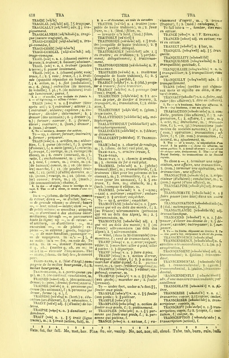 TRAGIC [trSj ik] TRAGICAL [trSj'tkll] adj. 1 S tragique. TRAGICALLY [trlj'lkJilI] adv. i S Ira- giquement. TKAGICALNESS [trlj'tkllals]n. tragi- que (nature tragique), m. TRAGI-COMEDY [trJj'i-kSm'edl] n. tfa- gi-comedie, f. TRAGI-COMIC [tr5j!-k5m'ik] TRAGI-COMICAL [trljl-kim'ikJl] adj. tragt-comique. TRAIL [tril] V. a. 1. (chaase) smvre d lapufe;2. trainer; 3. baisser;abai3ser. TRAIL [trii] V. n. 1. trainer (pondre i terre); 2. passer lentement. TRAIL [trai] n. 1. (chasse) piste; voie; trace, f.; 2. S ote ; trace, f.; 3. trat- nit (quantite r^pandue en longueur), f.; i. sillon, m.; 5. flot (oiidulation), m.; 6. /sing.) entrailles (de mouton, de volaille;, f. pi.; 7. (de meteore) trai- nee lumineuse ; queue, f. 3. A — of imuke, une trainee de fumee. 4. k — of Iij[htning, un aillon d'cetair. TRAIN [tran] V. a. 1.0 trainer (tirer aprfes soi); 2. § entrainer; attirer; 3. 5 entrainer, seduire; captiver; 4. en- trainer ; decider; determiner; 5. | iress^ (des animaux); 6. i dresser (q. D.); former; exercer; 7. \ former, ilever; instruire; 8. (hort.) dresser; 9. (man.) dresser. t. To — noldierl, drMser det toldaU. To — up, I. elever; former; instruire; a. former; preparer. TRAIN [trin] n. 1. artifice, m.; seduc- tion, f.; 2. queue (derobe), f.; 3. queue (d'oiseau), f.; i. suite (gens), f.; escorle; I.; troupe, f.; cortege, m.; 5. cortege{de chose), m.; 6. eotws (courant), m.; 7. juite, f.; enchalnement, m. ; serie, f.; 3. S <ooie, f.; cours, m.; train, m.; 9. (de bateaux) convoi, m.; lO. (de mon- tre) marche, f.; ll. (de poudre) trai- nee, f.; 12. (artil.) (d'affil) derriere, to.; 13. (const.) rouage, m.; H. (chem. de fer) convoi; train, m.; 15. (macli.) (de communication) chaine, f. E. In the — of night, dam le eoitige dt la nuit. 6. Th« — of a mor, le ooora d'une ri- viire. BacK —,-(cIiem. de fer) train, ameot de retour; down —, = d'aller; fast ~, = de grande vitesse; = direct; heavj —, = imf; mixed — mixte; slow —, — de petite vitesse; = omnibus; stopping —, = s'arr^tant d des stations inter- mediaires; through —, = parcourant toute la ligne; up —, = relour. — of artillery, — d'artillerie: =, m. excursion —, = plaisir; ex press —, = express ; goods, luggage —, = de marchandises; passenger — seta. th. in —, donner I'impuls d q. ch.; imettre q. ch. en =; DC St tin — recevoir iimpuision. The ~- starts, (chem. de fer) le=, le convoi part. Train-band, n. I. (hist d'Angl.) coffi- pagnie de la milice bourgeoiM6, f.; s. miliee bourgeoite, t. Train-bearer, n. i.porte-queueipx- m.; 2. (de cardinal; oaudoiaire)ui. TRAINED [trAnd] adj. 1. (dos animaux) iresse;7. ip&rs.)dresse; forme;exeme., THAINEK [triWr] n. 1. personne qui\ imse (les animaux), f; ^.persoime qui iresse, forme (q. u.), f. TRAINING [tri'nlng] n. (hort.) 1. edu- cation (art d'elever), f.; 2. education, f. j^^^RAINY [sri'ni] adj. (d'buile) de ba- TRAIT [trit] n. 1. 0 § trait (ligne Srac^), m.; 2. S trait (action, fait), m. I. A — of charactor, B« trait de earacfere TRAITOR [tri'tSr] n. 1. traitre {cou- pable de haute trahison), m.; 2. faux frere, m.\ 3. (f6od.) felon, m. — towards o.'s lord, (feod.) felon. TRAITORLY [tri'tSrll] \ TRAITOROUS [tri'ilris] adj. l.Ii«ra{- tre (coupable de haute trahison); 2. \ Iraltre; perfide; deloyal. TRAITOROUSLY [tri tiiisli] adv. 1. | en traitre; en trahison; 2. S perfide- ment; deloyalement; ( traitreuse- ment. TRAITOROUSNESS [tr4'tlrlsnl>] n. V. Treacuery. TRAITRESS [tra'trls] n. 1. traitresse (coupable de haute trahison), f.; 2. $ traitresse; 3. § perfide, f. [trSjkt'] V. a. f (did.) tw d travers; faire traverser. TRAJECT [ proje- TRAJECT [traj'ekt] ,n. ^ passage (sur 1 eau); trajet, m. TR.4JECTI0N [irJjlk'sliun] n. f 1. ac- tion de jeter, de darder d travers, 2. transport, m.; translation, f.; 3. e'mij- lion, f. TRAJECTORY [trIjfk'tJrl] n. (giom.) trajectoire, f. TRALATITIOUS [irSiatlsh'is] adj. me- taphorique. TRALATITIOUSLY [triljtish'isil] adv. metaphoriquement. TRALINEATE [trJlia'Wt] v. n.^devier; se detourner. TRALUCENT [trSlA'aint]. Y. TRANSLU- CENT. TRAM [trJm] n. 1. chariot de roulage, m.; 2. (chem. de fer) rail plat, m. Tram-rail. n. orniere creuse, f. Tram-road, Tram-way, n. i. chemin A orniires, m.; 2. chemin de fer drailplat. TRAMMEL [trSmWl] n. 1. (peche) tramail(tlet), m.; tramaillarde, f.; 2. traineau (filet pour les poissons et les oiseaux), m.; 3. cremaillere, f.; i. en- trave (pour les animaux), f.; 5. S en- trave, (.; lien, m.; obstacle, m.; 6. (tech.) compos d ellipse, m. TRAMMEL [trSmWi] v. a. (—ling; —led) 1. entraver; empetrer; embar- Tisser; 2. ^ arreter; empecher. To — up 4, arreter; empecher. TRAMONTANE [trSmSn'tinj n. 1. I per- sonne qui vit au dela des monts, f.; 2. (en France) ultramontain (personae qui vit au deli dea Alpes), m.; 3. § ultramontain, m. TRAMONTANE [trlmSn'tJn] adj. 1. | gut vit au deid des monts; 2. || (en France) ultramontain (au deli des Alpes); 3. S ultramontain. — wind, (dans la Mediterrande) tra- montane, f.; vent de tramontane, m. TRAMP [tramp] v. n. i.errer;vaguer; r6der; l. ) marcher; alter d p%ed; allet a pattes; 3. ) deguerpir. TRAMP [tramp] v. a. ) faire A piea. TRAMP [tramp] n. 1. action d'errer, de mguer. de rdder, f.; 2. ) action de marcher d aller dpted, f.; 3. pii-iine ment, m.; 4. (peTi.)r6deur;vagabond,m. TRAMPER [trSmp'ir] n. ) r6deuT; va- gabond; coureur, m. TRAMPLE [trJm'p] V. a. 1. [ § fouler (aux pieds) ; marcher sur; 2. fouler (pressor). To — under foot, under o.'s feet ] §, fouler aux pieds. TRAMPLE [trJm'p'i] v. n. 1.0 S fouler (aux pieds); 2. | pietiner. TRAMPLE [trJmp'l] ± TRAMPLING [u-Sm'piioj] n. action de fouler aux pieds, f.; 2. pietinement. TRAMPLER [trSm'plSrJ n. i.JS per- jor.ne qui foule aux pieds, f.; 2. per- jonne qui pietine, f. TRANCE [trins] n. 1. extate, f.; ro- vitsement d'esprit, m. , 2. tran.^e (frayeur), f.; 3. (med.) catalepne, f. To fall into a — , tomber, etre ravi en extase. TRANCE [trSns] v. a. i V. Entrai«:s TRANCED [transt] adj. en extase; ra- ti en extase. TRANECT [triniktT n. \ bac, m. TRANQUIL [triEg'kwU] adj. 1| § tran quille. TRANQUILLiri' [trinkwil'litl] TRANQUILNE.SS [trJns'kwllnSs] n. 5 s tranquillite; quietude, f. TRANQUILLIZE [irSnjkwillh] v, a. 1. ] tranquilliser; 2. S tranquilliser; rasm surer. „ , TRANQUILLY [trlns'kwUll] adv. 1 J tranquillement. TRANS [trim] (pr^fixe qui s'ajoute aux mots et signifie au dela, d tra- cers) trans... TRANSACT (trlnslki'] v. a. 1. faire, exi- Ci<<er (des affaires); 2. etre en (affaire), 1. To — o.'i bnsiuois, fairo set affaires. 2. He is —ins business, il est en affaire. TRAifSACTION[trins5k'sh5n] n. l.con- duite, gestion (des affaires), f.; 2. ne- gociation, f.; 3. affaire, f.; acte, m.; 4. acte, m.; evenement, m. ; transac- tion, f.; 5. —s, (pi.) transactions (me- moires de societes savantes), f. pi.; 6. ( com.) ope'rafiora ; transaction ; af- faire, f.; 7. (dr. rom.) {ronsaciton, f.; accord, m.; ajustement, m. S. The — of a treaty, la n^goeiation d'um traiU. 3. In public ■—s. dans let affaires, lei actes publics. 4. A detaU of every —, un detail de ehaque acte, ^T^neinent. 5. The —j of th* Royal Society, les transactions de la Saciilt To close a —, I. terminer une nego- ciation, une affaire, une transaction, 2. (com.) terminer une operation, um, transaction, une affaire. TRANSACTOR [trSnsSkiSr] n. l.nego- ciateur (d'affaires); conducteur, m.; 2, (com.) agent (d'une affaire), ra. TRANSALPINE [trSnsll'pIn] adj. trant- alpin. TRANSANIMATE [trjnsjnimit] v. a f faire passer (une ame) dans un autre corps. TRANSANIMATION [Irlns5nlm4'shin]n. ^ (did.) metempsyeose, f. TRANSATLANTIC [trinsitljn'tik] adj„ transatlantique. TRANSCEND [irSnsInd-] v. a. 1. J de- •passer; s'elever au-dessus de; 2. § de- passer; exceder; butre-poiser; 3. § sur- passer. 2. To — its limits, d^passor tes Itmites. S. To — the poet's lay, snrpasser /* thant du poelt, TRANSCENOENCE ftrSnsfn-d^n.] TRANSCENDENCY. [trJnsSn'dlnst] n. f. excellence transcendante, f.; 2. (m. p.) exageration, f. TRANSCENDENT [trJnsln'd4ni] adj. 1, Iranscendant; 2. (philos.) transcen- dant. TRANSCENDENTAL [ trSnsiind^n'tSl] adj. 1. transcendantal; 2. (ge'im.) transcendanlal, 3. (philos.) transcen- dantal. ! RANSCENDENTLY [ IrSnsen'dintll [ adv. d'une maniere transcendante; par excellence TRANSCOLATE [trJnakili't] T. a. fih trer. TRANSCRIBE [trinskrl'b] v. a. 1.1 tramcrire; copier; i.^S^opier; imiter, TRANSCRIBER [trioskrl'bSr] n. tran- tcripteur; copiste, m. TRANSCRIPT [trjn'skript] n. 1. [ Iran- tcription; copie, f.; 2. Scopie^ f.; I'mi- tation, (.; caique, m. TRANSCRIPTION [ trlnskrSp'shan ] n, transcn'piton (action), f. > » 3 » 1 2 S 1 S » * 1 S » B^eta, fat, far fall. Me, met, her. Fine, fin, sir, vanity. No, not, nor, oil, cloud. Tnbe, tab, burn, role, balL 1^'
