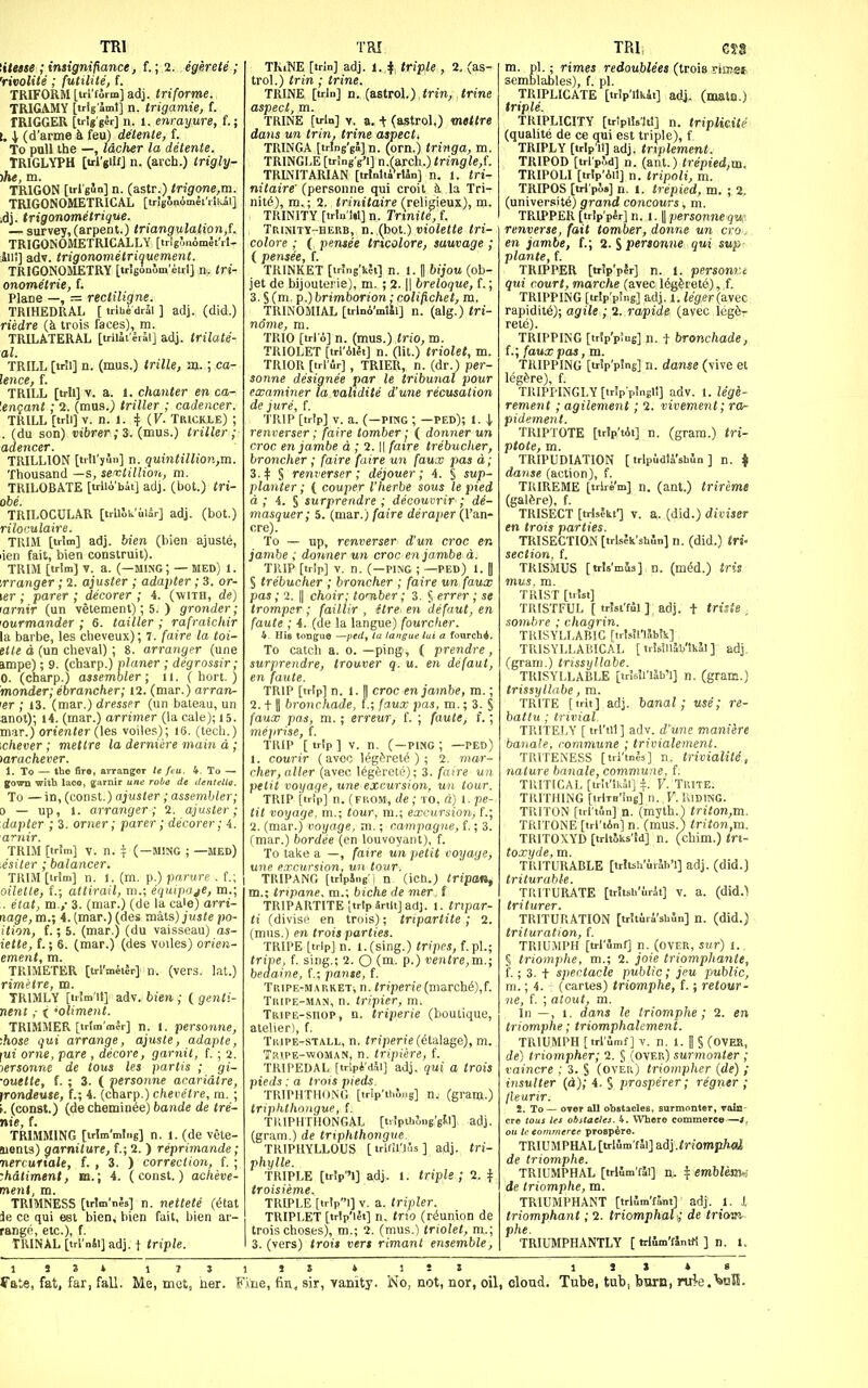 TRI titetse ; insignifiance, f.; 2. egerete ; 'rivolite ; futtlite, f. TRIFORM [tri'form] adj. triforme. TRIGAMY [trtg'Sml] n. trigamie, f. TRIGGER [trig ger] II. 1. enrayure, f.; 1. \ (d'arme k feu) detente, f. To pull the —, Idcher la detente. TRIGLYPU [trljiif] n. (arch.) irigly- )/»«, m. TRIGON [trl'gSn] n. (astr.) trigone,m. TRIGONOMETRICAL [trlb'onomet'rlkal] .dj. trigonometrique. — survey,(arpent.) triangulation,f. TRIGONOMETRICALLY [trig^uomet'rl- Jiii] adv. trigononietriquement. TRIGONOMETRY [trisonlm'eirl] n. tri- onometrie, f. Plane —, = rectiligne. TRIHEDRAL [ irlbedrSl ] adj. (did.) rUdre {k trois faces), m. TRILATERAL [irllit lral] adj. trilate- al. TRILL [tnl] n. (mus.) trille, aj.; ca- lence, f. TRILL [tril] V. a. 1. chanter en ca- '.engant; 2. (mus.) triller ; cadencer. TRILL [tr!i] V. n. 1. :t (F. Trickle) ; . (du son) t>ibr«r; 3. (mus.) triller; adencer. TRILLION [irllyun] n. quintilli07>.,m. Thousand —s, sevtillion, m. TRILOBATE [irlio'bii] adj. (hot.) tri- obe. TRILOCULAR [trlllu'uiSr] adj. (hot.) riloi'ulaire. TRIM [trim] adj. bien (bieii ajuste, lien fait, bien construit). TRIM [trim] T. a. (-M1NC ; — MED) 1. granger; 2. ajuster ; adapter; 3. cr- ier ; parer ; decorer ; 4. (with, de) larnir (un vetement); 5. ) grander; 'ourmander ; 6. tailler ; rafraichir la barbe, les cheveux); 7. [aire la toi- ette d (un cheval) ; 8. arranger (une ampe); 9. (charp.) planer ; degrossir; 0. (charp.) assembler; ii. ( hort. ) monder; ebrancher; 12. (mar.) arran- ler ; 13. (mar.) dresser (un bateau, un anot); i4. (mar.) arrimer (la cale); 15. mar.) ortenier (les voiles); 16. (tech.) ichever ; mettre la derniere main d; >arachever. 1. To — the fira, arranger le feu. 4. To — grown with laco, garnir une robe de dentetla. To — in, (const.) ajuster ; assembler; 0 — up, 1. arranger; 2. ajuster; dapter ; 3. orner; parer; decorer; 4. TRIM [trim] V. n. ^ (—MING ; —MED) .esiler ; balancer. TRIM [trim] n. I. (m. p.) pn.rure . f.; oilette, f.; attirail, m.; equipage, m.; . elat, ra.i 3. (mar.) (de la cale) arri- nage, m.; 4. (mar.) (des razls) juste po- ition, f.; 5. (mar.) (du vaisseau) os- iette, f.; 6. (mar.) (des voiles) orien- ement, m. TRIMETER [trl'mii^r] n. (vers, lat.) rimetre, m. TRIMLY [irim'U] adv. bien ; ( genti- neni,- < 'oliment. TRIMMER [trtm'mir] n. I. personne, •.hose qui arrange, ajuste, adapte, |ui orne, pare , decore, garnit, f. ; 2. jersonne de tous les partis ; gi- •ouette, f. ; 3. ( personne acaridtre, irondeuse, f.; 4. (charp.) chevetre, m. ; f. (const.) (dechemin^e) bande de tre- nie, f. TRIMMING [trlm'mlng] n. 1. (de vete- Sionts) garniture, f.; 2. ) reprimande; nercurtale, f. , 3. ) correction, f. ; :hdtiment, ta.; 4. (const.) acheve- ment, m. TRIMNESS [trIm'nJs] n. nettete (^tat le CO qui est bien, bien fait, bien ar- range, etc.), f. TIUNAL[trl'nSi]adj. t triple. TRI TKiNE [trln] adj. i. i triple , 2, (as- tro!.) trin; trine. TRINE [trln] n. (astrol.) trin, trine aspect, m. TRINE [trln] V. a. -t (astrol,) mettre dans un trin, trine aspects TRINGA [tring'ga] n. (orn.) tringa, m. TRINGLE [tringVl] n.(arcli.) tringle,{. TRLNITARIAN [trlolttfrUn] n. 1. tri- nitaire' (personne qui croit it la Tri- nile), m.; 2. trinitaire (reliyieux), m. TRINITY [trhi'W] n. Trinite, f. Trinity-HEUB, n. (hot.) moie^e tri- colore ; ( pensee tricolore, sauvage ; ( pensee, f. TRINKET [tr!ng'i?il n. 1. || bijou (ob- jet de bijouterie), m. ; 2.1| breloque, f.; 3. § (m. p.) brimborion: colifichet, m. TRINOMIAL [trlni'mlil] n. (alg.) tri- nome, m. TRIO [tri o] n. (mus.) trio,m. TRIOLET [trl'AlIt] n. (lit.) triolet, m. TRIOR [trl ur] , TRIER, n. (dr.) per- sonne designee par le tribunal pour examiner la validite d'une recusation de jure, f. ■J'RIP [trip] v. a. (—PIMG ; —FED); 1. \ renverser; faire tomber; ( donner un croc en jambe d ; 2. || fatre trebucher, broncher ; (aire faire un faux pes d; 3. + § renverser; dejouer; A. § sup- planter; ( couper I'herbe sous le pied d ; 4. § surprendre ; decouvrir ; di- masquer; 5. (mar.) faire deraper (I'an- To — up, renverser d'un croc en jambe ; donner un croc en jambe d. TRIP [trip] V. n. (-PING ; —ped) 1. | S trebucher ; broncher ; faire un faux pas; 2. II choir; tomber; 3. S errpr ; se tromper ; faillir , ftre en defaut, en faute ; 4. (de la langue) fourcher. 4. His tongue —ped, la langue lui a fonrch4. To catch a. o. —ping, ( prendre, surprendre, trouver q. u. en defaut, en faute. TRIP [trip] n. 1.1 croc en jambe, m.; 2.11 bronchade, t; faux pas, m.; 3. S faux pas, m.; erreur, f. ; fautej f.; meprise, f. TRIP [trip] V. n. (-ping; —ped) t. courir (aveo leg^ret^ ) ; 2. mar- cher, alter (avec l^g^rete); 3. faire uii petit voyage, une excursion, un tour. TRIP [trip] n. (FROM', de; to. d) 1. pe- tit voyage, m.; tour, ra.; excursion, f.; 2. (mar.) voyage, m.; campagne, f.; 3. (mar.) bordee (en louvoyant), f. To take a —, faire un petit voyage, une excursion, un tour. TRIPANG [irtping i n (icn.) tripan, m.; tripane. m.\ biche de mer. f TRIPARTITE [trip 4rtlt] adj. 1. tnpar- ti (divise en trois); tripartite ; 2. (mus.) en trois parties. TRIPE [trip] n. l.(sing.) tripes, f.pl.; trive, f. sing.; 2. O (m. p.) ventre,m.; bedaine, f,; pante, f. TRiPE-MAP.KETi n. Mpcne(march^),f. Tripe-man, n. tripier, m. TRiPE-snop, n. triperie (boutique, atelier), f. Tkipe-stall, n. triperie (^talage), m. TRtPE-woMAN, n. tripiere, f. TRIPEDAL [tripi'dai] adj. qui a trois pieds: a trois pieds. TRIPHTH(JNG [trip'thoDg] nj (granj.) triphthongue, f. TIUPHTHONGAL [tvJpthS.ig'gtl] adj. (gram.) de triphthongue. TRIPIIYLLOUS [irlfU'lus] adj. tri- phylle. TRIPLE [tr!p'l] adj. 1. triple; 2. f troisieme. TRIPLE [trlpi] V. a. tripier. TRIPLET [trip'let] n. trw (reunion de trois choses), m.; 2. (mus.) triolet, m.; 3. (vers) <rotJ vert rimant ensemble, TRIi eS8 m. pi.; rimes redoublees (trois rimet semblables), f. pi. TRIPLICATE [trip'ilkit] adj. (matn.) triple. TKIPLICITY [trlplisit!] n. triplicite (qualite de ce qui est triple), f TRIPLY [trlp lt] adj. trtplement. TRIPOD [irl'pfjd] n. (ant.) trepied,m. TRIPOLI [trlp'Ail] n. tripoli, m. TRIPOS [tri pos] n. 1. trepied, m. ; 2. (university) grand concours, m. TRIPPER [trlp'pir] n. 1. II personnequ:. renverse, fait tomber, donne un era . en jambe, f.; 2. S personne qui sup- plante, f. TRIPPER [trip'pir] n. 1. personr.i qui court, marche (avec 16gferete), f. TRIPPING [trlp'pmg] adj. 1. leger(dL\tic rapidity); agile ; 2. rapide (avec legfe- rete). TRIPPING [trlp'p'ug] n. 1 bronchade, f.; faux pas, m. TRIPPING [trip'p'ng] n. danse (vive et legf^re), f. TRIPPINGLY [tr!pp!ngl1] adv. 1. leg'e- rement; agilement; 2. vivement; ra- pidement. TRIPTOTE [irlp'tAi] n. (gram.) tri- ptote, m. TRIPUDIATION [ trlpiidti'shin ] n. i danse (action), f. TRIREME [trlre'm] n. (ant.) trireme (galdre), f. TRISECT [trUhu'] V. a. (did.) diviser en trots parties. TRISECTION [trlsJk shln] n. (did.) tri- section, f. TRISMUS [tris'mis] n. (m^d.) iris mus, m. TRIST [irtst] TRISTFUL [ trJsi'fil ] adj. t tritSe , sombre ; chagrin. TRISYLLABIC [trlsinSbJk] TRISYLLABICAL [ trisillib'lkJl] adj. (gram.) trissyllabe. TRISYLLABLE [tr!s!l'l5b'l] n. (gram.) trissyllabe, m. TRITE [tril] adj. banal; use; re- battu; trivial. TRITEJ,Y [ trl'iil] adv. d'une maniere banale, commune ; trivialement. TRITENESS [triWs] n. trivialite, nature banale, commune, f. TRITICAL [tr!t'lk5l] V. TRITE. TRITHING [trlm'Sng] n., V. KlDING. TRITON [trl'tSn] n. (myth.) triton,m. TRITONE [trl'iAn] n. (mus.) triton,ra. TRITOXYD [trltSks'Id] n. (chim.) tri- toxyde, m. TRITURABLE [trltsk'urlh'l] adj. (did.) triturable. TIIITURATE [tritsb'irit] v. a. (did.) triturer. TRITURATION [trltiri'sbJn] n. (did.) trituration, f. TRIUMPH [tri unif] n. (OVER, SWT) 1. § triomphe, m.; 2. joie triomphante, f.; 3. t spectacle public; jeu public, m.; 4. ; (cartes) triomphe, f.; retour- ne, f. ; atout, m. In —, 1. dans le triomphe; 2. en triomphe; triomphalemeni. TRIUMPH [trt'ilmf] V. n. 1. II S CovEa, de) triompher; 2. § (over) surmonter ; vaincre ; 3. S (over) triompher (de) ; insulter (d); 4. § prosperer; regner ; lleurir. 2. To — over all obstacles, surmonter, vain- cre tous lei obstacles. 4. Where commerce—J, ou te commerce prosp^re. TRIUMPHAL [trlimfSl] adj .<riOT»p/i«{ de triomphe. TRIUMPHAL [trlim'rii] n. ^ emblem^: de triomphe, m. TRIUMPHANT [trlJmUnt] adj. 1. J, triomphant; 2. triomphal; de iriowi phe. TRIUMPHANTLY [ trIilm'fJntK ] n. l. 1 J » » s , olotid. Tube, tab, barn, nrie>i35I. 15J4 IJJlJS » fft,t«, fat, far, fall. Me, mot, her. Fine, fia, sir, yanity. No, not, nor, oil