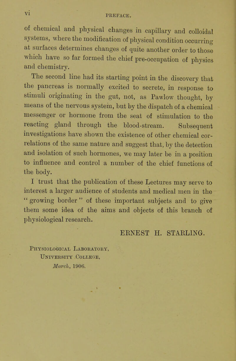 vi PREFACE. of chemical and physical changes in capillary and colloidal systems, where the modification of physical condition occurring at surfaces determines changes of quite another order to those which have so far formed the chief pre-occupation of physics and chemistry. The second line had its starting point in the discovery that the pancreas is normally excited to secrete, in response to stimuli originating in the gut, not, as Pawlow thought, by means of the nervous system, but by the dispatch of a chemical messenger or hormone from the seat of stimulation to the reacting gland through the blood-stream. Subsequent investigations have shown the existence of other chemical cor- relations of the same nature and suggest that, by the detection and isolation of such hormones, we may later be in a position to influence and control a number of the chief functions of the body. I trust that the publication of these Lectures may serve to interest a larger audience of students and medical men in the *' growmg border  of these important subjects and to give them some idea of the aims and objects of this branch of physiological research. EENEST H. STAELING. Physiological Laboratory, University College, March, 1906.