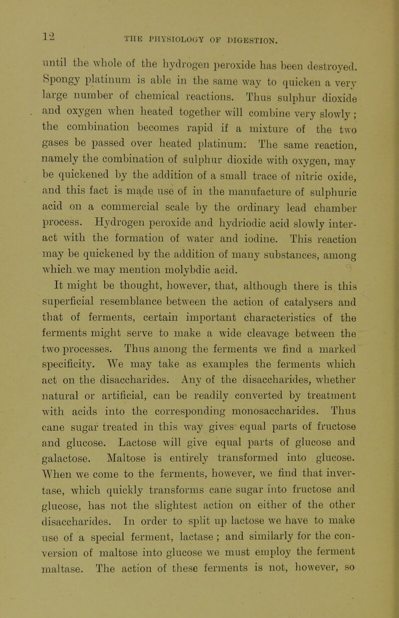 1-1 until the whole of the hydrogen peroxide has heen destroyed. Spongy platinum is able in the same way to quicken a very large number of chemical reactions. Thus sulphur dioxide and oxygen when heated together will coml)ine very slowly; the combination becomes rapid if a mixture of the two gases be passed over heated platinum: The same reaction, namely the combination of sulphur dioxide with oxygen, may be quickened by the addition of a small trace of nitric oxide, and this fact is made use of in the manufacture of sulphuric acid on a commercial scale by the ordinary lead chamber process. Hydrogen peroxide and hydriodic acid slowly inter- act with the formation of water and iodine. This reaction may be quickened by the addition of many substances, among which-we may mention molybdic acid. It might be thought, however, that, although there is this superficial resemblance between the action of catalysers and that of ferments, certain important characteristics of the ferments might serve to make a wide cleavage between the two processes. Thus among the ferments we find a marked specificity. We may take as examples the ferments which act on the disaccharides. Any of the disaccharides, whether natural or artificial, can be readily converted by treatment with acids into the corresponding monosaccharides. Thus cane sugar treated in this way gives equal parts of fructose and glucose. Lactose will give equal parts of glucose and galactose. Maltose is entirely transformed into glucose. When we come to the ferments, how^ever, we find that inver- tase, which quickly transforms cane sugar into fructose and glucose, has not the slightest action on either of the other disaccharides. In order to split up lactose we have to make use of a special ferment, lactase; and similarly for the con- version of maltose into glucose we must employ the ferment maltase. The action of these ferments is not, however, so
