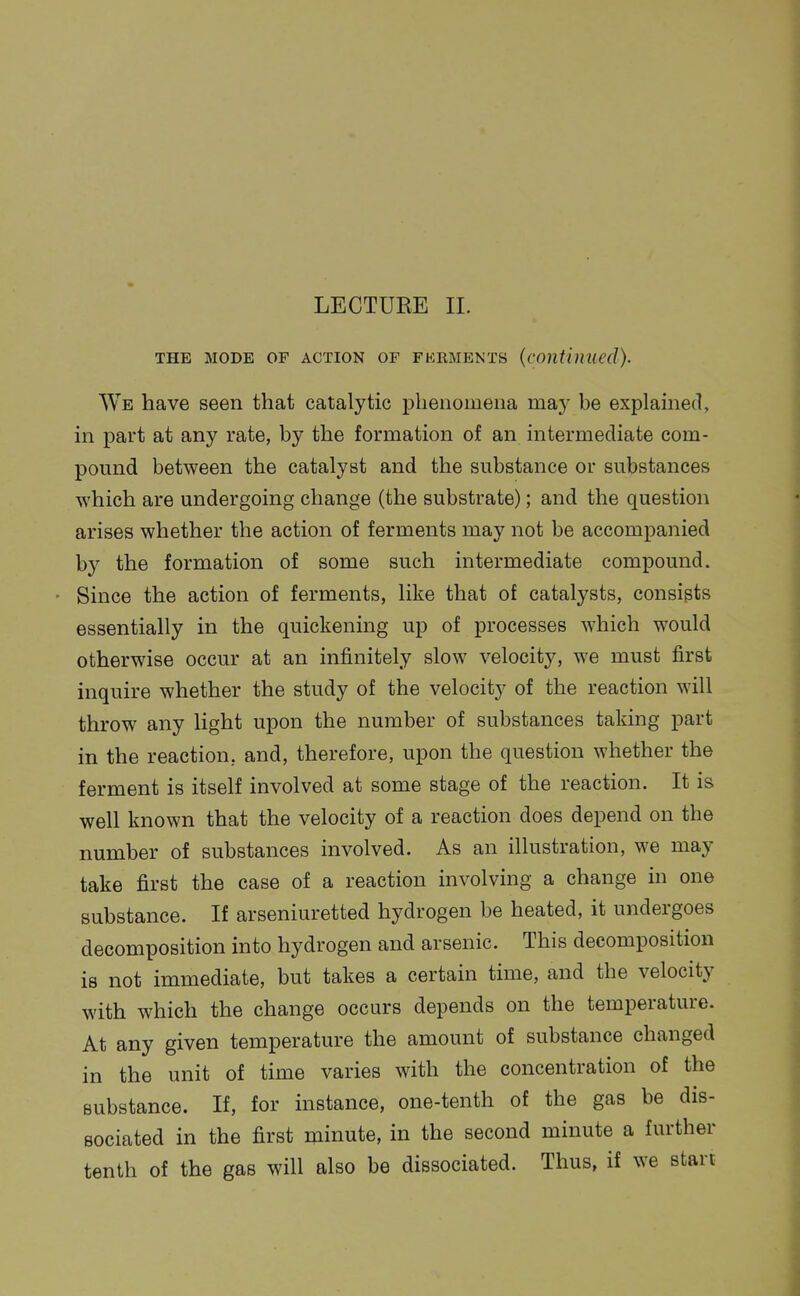 THE MODE OF ACTION OF FERMENTS {continued). We have seen that catalytic phenomena may be explained, in part at any rate, by the formation of an intermediate com- pound between the catalyst and the substance or substances which are undergoing change (the substrate); and the question arises whether the action of ferments may not be accompanied by the formation of some such intermediate compound. Since the action of ferments, like that of catalysts, consists essentially in the quickening up of processes which would otherwise occur at an infinitely slow velocity, we must first inquire whether the study of the velocity of the reaction will throw any light upon the number of substances taking part in the reaction, and, therefore, upon the question whether the ferment is itself involved at some stage of the reaction. It is well known that the velocity of a reaction does depend on the number of substances involved. As an illustration, we may take first the case of a reaction involving a change in one substance. If arseniuretted hydrogen be heated, it undergoes decomposition into hydrogen and arsenic. This decomposition is not immediate, but takes a certain time, and the velocity with which the change occurs depends on the temperature. At any given temperature the amount of substance changed in the unit of time varies with the concentration of the substance. If, for instance, one-tenth of the gas be dis- sociated in the first minute, in the second minute a further tenth of the gas will also be dissociated. Thus, if we start