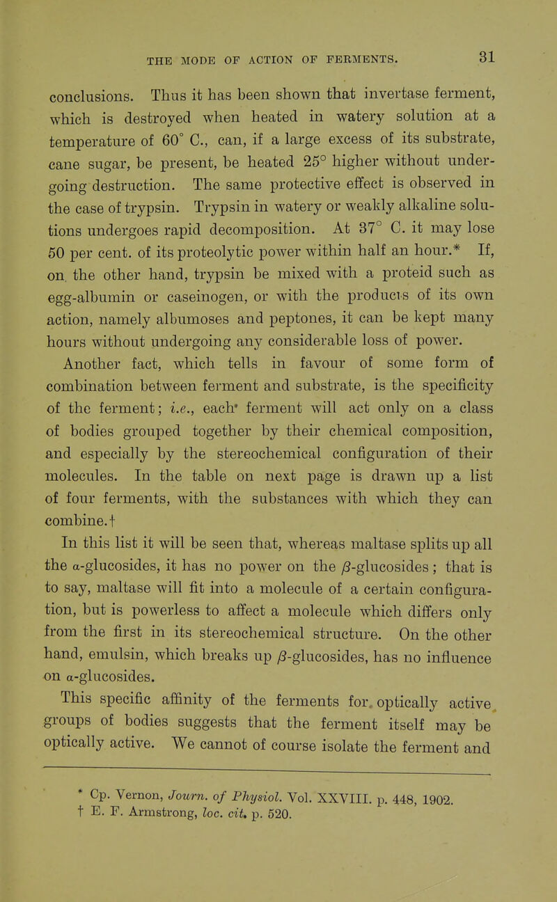 conclusions. Thus it has been shown that invertase ferment, which is destroyed when heated in watery solution at a temperature of 60° C, can, if a large excess of its substrate, cane sugar, be present, be heated 25° higher without under- going destruction. The same protective effect is observed in the case of trypsin. Trypsin in watery or weakly alkaline solu- tions undergoes rapid decomposition. At 37° C, it may lose 50 per cent, of its proteolytic power within half an hour.* If, on. the other hand, trypsin be mixed with a proteid such as egg-albumin or caseinogen, or with the producis of its own action, namely albumoses and peptones, it can be kept many hours without undergoing any considerable loss of power. Another fact, which tells in favour of some form of combination between ferment and substrate, is the specificity of the ferment; i.e., each* ferment will act only on a class of bodies grouped together by their chemical composition, and especially by the stereochemical configuration of their molecules. In the table on next page is drawn up a list of four ferments, with the substances with which they can combine, t In this list it will be seen that, whereas maltase splits up all the a-glucosides, it has no power on the /3-glucosides ; that is to say, maltase will fit into a molecule of a certain configura- tion, but is powerless to affect a molecule which differs only from the first in its stereochemical structure. On the other hand, emulsin, which breaks up ^-glucosides, has no influence on a-glucosides. This specific affinity of the ferments for. optically active, groups of bodies suggests that the ferment itself may be optically active. We cannot of course isolate the ferment and * Cp. Vernon, Journ. of Physiol. Vol. XXVIII. p. 448, 1902. t E. F. Armstrong, loc. ciU p. 520.