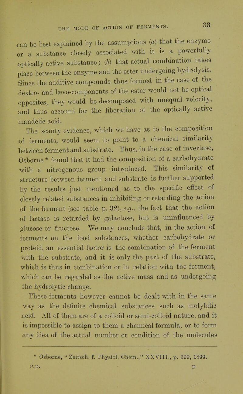 38 can be best explained by the assumptions (a) that the enzyme or a substance closely associated with it is a powerfully optically active substance; (h) that actual combination takes place between the enzyme and the ester undergoing hydrolysis. Since the additive compounds thus formed in the case of the dextro- and l^vo-components of the ester would not be optical opposites, they would be decomposed with unequal velocity, and thus account for the liberation of the optically active mandelic acid. The scanty evidence, which we have as to the composition of ferments, would seem to point to a chemical similarity between ferment and substrate. Thus, in the case of invertase, Osborne * found that it had the composition of a carbohydrate with a nitrogenous group introduced. This similarity of structure between ferment and substrate is further supported by the results just mentioned as to the specific effect of closely related substances in inhibiting or retarding the action of the ferment (see table p. 32), e.g., the fact that the action of lactase is retarded by galactose, but is uninfluenced by l^lucose or fructose. We may conclude that, in the action of ferments on the food substances, whether carbohydrate or proteid, an essential factor is the combination of the ferment wdth the substrate, and it is only the part of the substrate, which is thus in combination or in relation with the ferment, which can be regarded as the active mass and as undergoing the hydrolytic change. These ferments how^ever cannot be dealt with in the same way as the definite chemical substances such as molybdic acid. All of them are of a colloid or semi-colloid nature, and it is impossible to assign to them a chemical formula, or to form any idea of the actual number or condition of the molecules * Osborne, Zeitsch. f. Physiol. Chein., XXVIII., p. 399, 1899. P.D. D