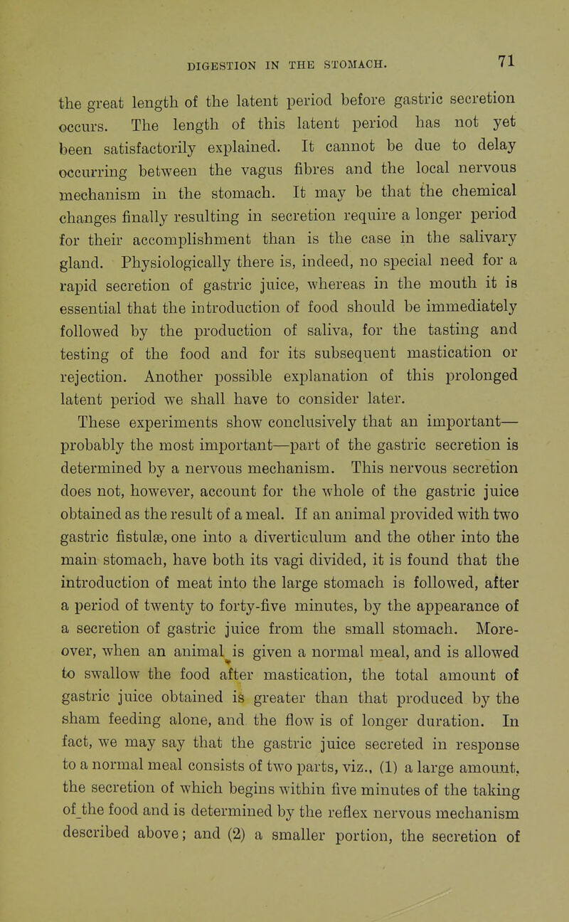 the great length of the latent period before gastric secretion occurs. The length of this latent period has not yet been satisfactorily explained. It cannot be due to delay occurring between the vagus fibres and the local nervous mechanism in the stomach. It may be that the chemical changes finally resulting in secretion require a longer period for their accompHshment than is the case in the salivary gland. Physiologically there is, indeed, no special need for a rapid secretion of gastric juice, whereas in the mouth it is essential that the introduction of food should be immediately followed by the production of saliva, for the tasting and testing of the food and for its subsequent mastication or rejection. Another possible explanation of this prolonged latent period we shall have to consider later. These experiments show conclusively that an important— probably the most important—part of the gastric secretion is determined by a nervous mechanism. This nervous secretion does not, however, account for the whole of the gastric juice obtained as the result of a meal. If an animal provided with two gastric fistulas, one into a diverticulum and the other into the main stomach, have both its vagi divided, it is found that the introduction of meat into the large stomach is followed, after a period of twenty to forty-five minutes, by the appearance of a secretion of gastric juice from the small stomach. More- over, when an animal^is given a normal meal, and is allowed to swallow the food after mastication, the total amount of gastric juice obtained is greater than that produced by the sham feeding alone, and the flow is of longer duration. In fact, we may say that the gastric juice secreted in response to a normal meal consists of two parts, viz., (1) a large amount, the secretion of which begins within five minutes of the taking of the food and is determined by the reflex nervous mechanism described above; and (2) a smaller portion, the secretion of