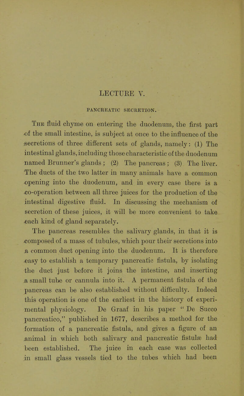 LECTUEE V. PANCREATIC SECRETION. The fluid chyme on entering the duodenum, the first jDart -of the small intestine, is subject at once to the influence of the :secretions of three different sets of glands, namely: (1) The intestinal glands, including those characteristic of the duodenum named Brunner's glands ; (2) The pancreas ; (3) The liver. The ducts of the two latter in many animals have a common opening into the duodenum, and in every case there is a ^o-operation between all three juices for the production of the intestinal digestive fluid. In discussing the mechanism of secretion of these juices, it will be more convenient to take .each kind of gland separately. The pancreas resembles the salivary glands, in that it is .comjposed of a mass of tubules, which pour their secretions into ,a common duct opening into the duodenum. It is therefore .easy to establish a temporary pancreatic fistula, by isolating the duct just before it joins the intestine, and inserting ,a small tube or cannula into it. A permanent fistula of the pancreas can be also established without difficulty. Indeed this operation is one of the earliest in the history of experi- mental physiology. De Graaf in his paper  De Succo pancreatico, published in 1677, describes a method for the formation of a pancreatic fistula, and gives a figure of an animal in which both salivary and pancreatic fistulae had been established. The juice in each case was collected in small glass vessels tied to the tubes which had been