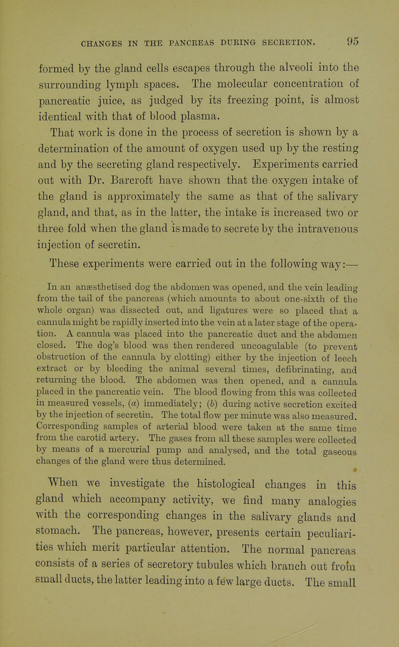 formed by the gland cells escapes through the alveoli into the surrounding lymph spaces. The molecular concentration of pancreatic juice, as judged by its freezing point, is almost identical with that of blood plasma. That work is done in the process of secretion is shown by a determination of the amount of oxygen used up by the resting and by the secreting gland respectively. Experiments carried out with Dr. Barcroft have shown that the oxygen intake of the gland is approximately the same as that of the salivary gland, and that, as in the latter, the intake is increased two or three fold when the gland is made to secrete by the intravenous injection of secretin. These experiments were carried out in the following way:— In an anaesthetised dog the abdomen was ojDened, and the vein leading from the tail of the pancreas (which amounts to about one-sixth of the whole organ) was dissected out, and ligatures were so placed that a cannula might be rapidly inserted mto the vein at a later stage of the opera- tion. A cannula was placed into the pancreatic duct and the abdomen closed. The dog's blood was then rendered uncoagxilable (to prevent obstruction of the cannula by clottmg) either by the injection of leech extract or by bleeding the animal several times, defibrinating, and returning the blood. The abdomen was then opened, and a cannula placed in the pancreatic vein. The blood flowing from this was collected in measured vessels, (a) immediately; (6) during active secretion excited by the injection of secretin. The total flow per minute was also measured. Corresponding samples of arterial blood were taken at the same time from the carotid artery. The gases from all these samples were collected by means of a mercurial pump and analysed, and the total gaseous changes of the gland were thus determined. When we investigate the histological changes in this, gland which accompany activity, we find many analogies with the corresponding changes in the salivary glands and stomach. The pancreas, however, presents certain peculiari- ties which merit particular attention. The normal pancreas consists of a series of secretory tubules which branch out from small ducts, the latter leading into a few large ducts. The small