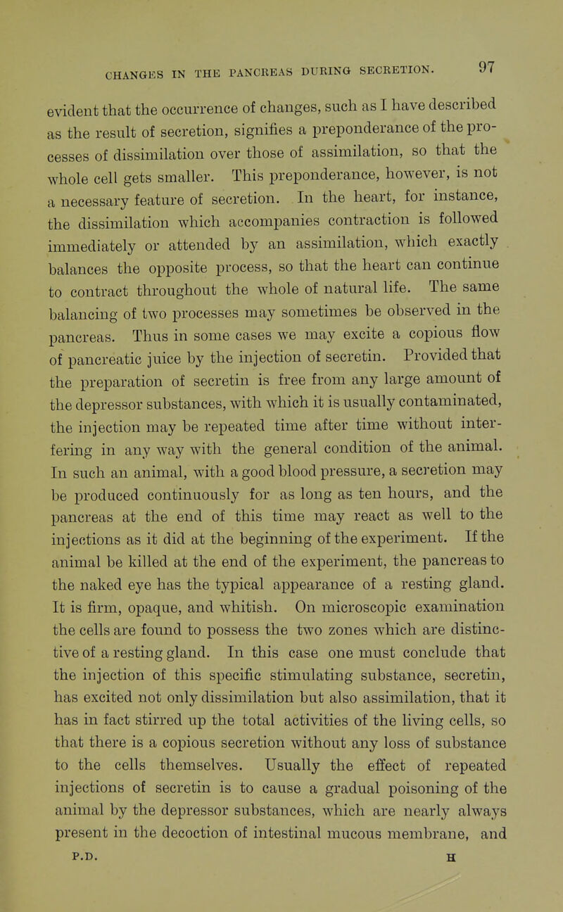 evident that the occurrence of changes, such as I have described as the result of secretion, signifies a preponderance of the pro- cesses of dissimilation over those of assimilation, so that the whole cell gets smaller. This preponderance, however, is not a necessary feature of secretion. In the heart, for instance, the dissimilation which accompanies contraction is followed immediately or attended by an assimilation, which exactly balances the opposite process, so that the heart can continue to contract throughout the whole of natural life. The same balancing of two processes may sometimes be observed in the pancreas. Thus in some cases we may excite a copious flow of pancreatic juice by the injection of secretin. Provided that the preparation of secretin is free from any large amount of the depressor substances, with which it is usually contaminated, the injection may be repeated time after time without inter- fering in any way with the general condition of the animal. In such an animal, with a good blood pressure, a secretion may be produced continuously for as long as ten hours, and the pancreas at the end of this time may react as well to the injections as it did at the beginning of the experiment. If the animal be killed at the end of the experiment, the pancreas to the naked eye has the typical appearance of a resting gland. It is firm, opaque, and whitish. On microscopic examination the cells are found to possess the two zones which are distinc- tive of a resting gland. In this case one must conclude that the injection of this specific stimulating substance, secretin, has excited not only dissimilation but also assimilation, that it has in fact stirred up the total activities of the living cells, so that there is a copious secretion without any loss of substance to the cells themselves. Usually the effect of repeated injections of secretin is to cause a gradual poisoning of the animal by the depressor substances, which are nearly always present in the decoction of intestinal mucous membrane, and