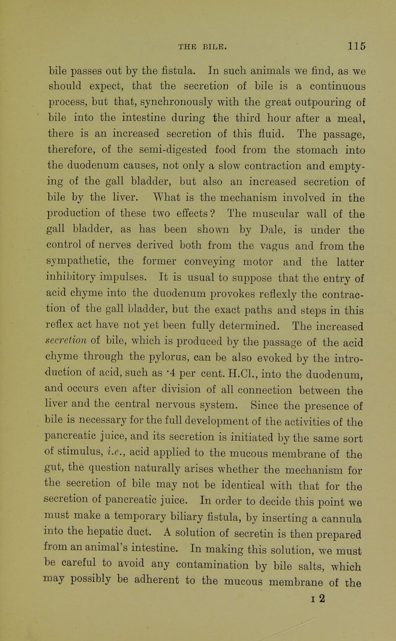 bile passes out by the fistula. In such animals we find, as we should expect, that the secretion of bile is a continuous process, but that, synchronously with the great outpouring of bile into the intestine during the third hour after a meal, there is an increased secretion of this fluid. The passage, therefore, of the semi-digested food from the stomach into the duodenum causes, not only a slow contraction and empty- ing of the gall bladder, but also an increased secretion of bile by the liver. What is the mechanism involved in the production of these two effects? The muscular wall of the gall bladder, as has been shown by Dale, is under the control of nerves derived both from the vagus and from the sympathetic, the former conveymg motor and the latter inhibitory impulses. It is usual to suppose that the entry of acid chyme into the duodenum provokes reflexly the contrac- tion of the gall bladder, but the exact paths and steps in this reflex act have not yet been fully determined. The increased secretion of bile, which is produced by the passage of the acid chyme through the pylorus, can be also evoked by the intro- duction of acid, such as -4 per cent. H.GL, into the duodenum, and occurs even after division of all connection between the liver and the central nervous system. Since the presence of bile is necessary for the full development of the activities of the pancreatic juice, and its secretion is initiated by the same sort of stimulus, i.e., acid applied to the mucous membrane of the gut, the question naturally arises whether the mechanism for the secretion of bile may not be identical with that for the secretion of pancreatic juice. In order to decide this point we must make a temporary biliary fistula, by inserting a cannula into the hepatic duct. A solution of secretin is then prepared from an animal's intestine. In making this solution, we must be careful to avoid any contamination by bile salts, which may possibly be adherent to the mucous membrane of the i2