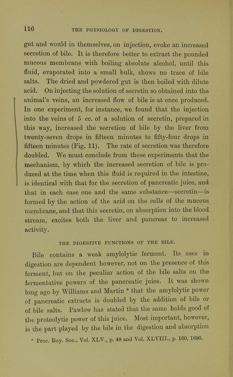 gut and would in themselves, on injection, evoke an increased secretion of bile. It is therefore better to extract the pounded mucous membrane with boiling absolute alcohol, until this fluid, evaporated into a small bulk, shows no trace of bile salts. The dried and powdered gut is then boiled with dilute acid. On injecting the solution of secretin so obtained into the animal's veins, an increased flow of bile is at once produced. In one experiment, for instance, we found that the injection into the veins of 5 cc. of a solution of secretin, prepared in this way, increased the secretion of bile by the liver from twenty-seven drops in fifteen minutes to fifty-four drops in fifteen minutes (Fig. 11). The rate of secretion was therefore doubled. We must conclude from these experiments that the mechanism, by which the increased secretion of bile is pro- duced at the time when this fluid is required in the intestine, is identical with that for the secretion of pancreatic juice, and that in each case one and the same substance—secretin—is formed by the action of the acid on the cells of the mucous membrane, and that this secretin, on absorption into the blood stream, excites both the liver and pancreas to increased activity. THE DIGESTIVE FUNCTIONS OF THE BILE. Bile contains a weak amylolytic ferment. Its uses in digestion are dependent however, not on the presence of this ferment, but on the peculiar action of the bile salts on the fermentative powers of the pancreatic juice. It was shown long ago by Williams and Martin * that the amylolytic power of pancreatic extracts is doubled by the addition of bile or of bile salts. Pawlow has stated that the same holds good of the proteolytic power of this juice. Most important, however, is the part played by the bile in the digestion and absorption * Proc. Roy. Soc, Vol. XLV., p. 48 and Vol. XLVIII., p. 160, 1890.