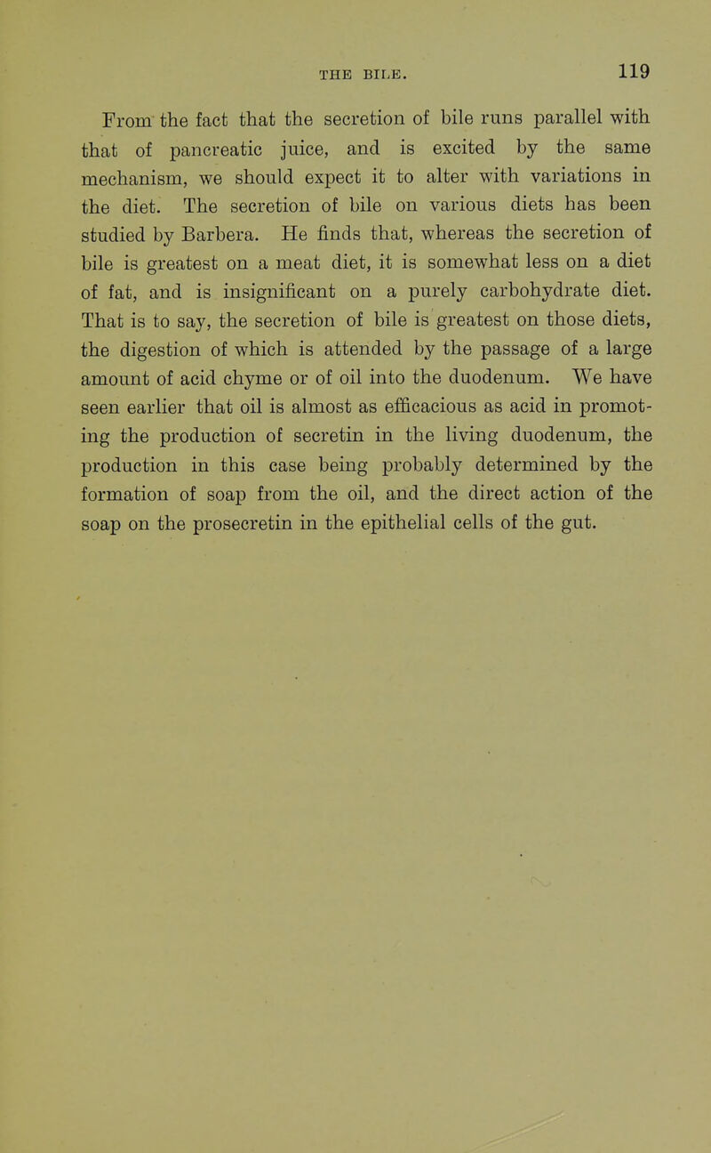 From the fact that the secretion of bile runs parallel with that of pancreatic juice, and is excited by the same mechanism, we should expect it to alter with variations in the diet. The secretion of bile on various diets has been studied by Barbera. He finds that, whereas the secretion of bile is greatest on a meat diet, it is somewhat less on a diet of fat, and is insignificant on a purely carbohydrate diet. That is to say, the secretion of bile is greatest on those diets, the digestion of which is attended by the passage of a large amount of acid chyme or of oil into the duodenum. We have seen earlier that oil is almost as efficacious as acid in promot- ing the production of secretin in the living duodenum, the production in this case being probably determined by the formation of soap from the oil, and the direct action of the soap on the prosecretin in the epithelial cells of the gut.