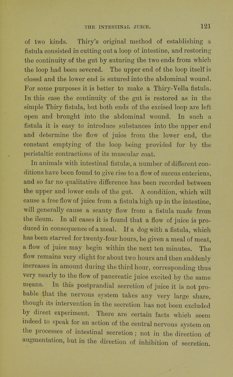 of two kinds. Thiry's original method of establishing a fistula consisted in cutting out a loop of intestine, and restoring the continuity of the gut by suturing the two ends from which the loop had been severed. The upper end of the loop itself is closed and the lower end is sutured into the abdominal wound. For some purposes it is better to make a Thiry-Vella fistula. In this case the continuity of the gut is restored as in the simple Thiry fistula, but both ends of the excised loop are left open and brought into the abdominal wound. In such a fistula it is easy to introduce substances into the upper end and determine the flow of juice from the lower end, the constant emptying of the loop being provided for by the peristaltic contractions of its muscular coat. In animals with intestinal fistulas, a number of different con- ditions have been found to give rise to a flow of succus entericus, and so far no qualitative difference has been recorded between the upper and lower ends of the gut. A condition, which will cause a free flow of juice from a fistula high up in the intestine, will generally cause a scanty flow from a fistula made from the ileum. In all cases it is found that a flow of juice is pro- duced in consequence of a meal. If a dog with a fistula, which has been starved for twenty-four hours, be given a meal of meat, a flow of juice may begin within the next ten minutes. The flow remains very slight for about two hours and then suddenly increases in amount during the third hour, corresponding thus very nearly to the flow of pancreatic juice excited by the same means. In this postprandial secretion of juice it is not pro- bable that the nervous system takes any very large share, though its intervention in the secretion has not been excluded by direct experiment. There are certain facts which seem indeed to epeak for an action of the central nervous system on the processes of intestinal secretion; not in the direction of augmentation, but in the direction of inhibition of secretion.