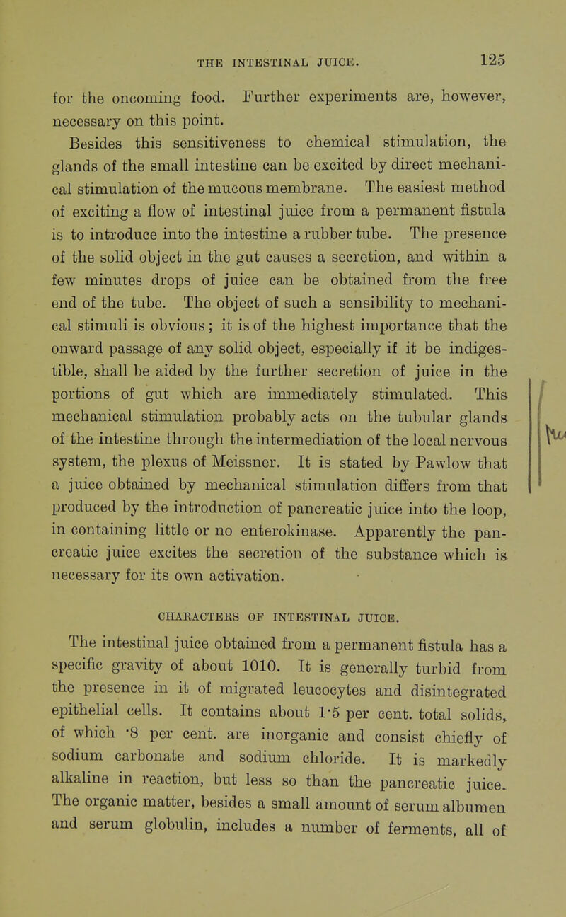 for the oncoming food. Further experiments are, however, necessary on this point. Besides this sensitiveness to chemical stimulation, the glands of the small intestine can be excited by direct mechani- cal stimulation of the mucous membrane. The easiest method of exciting a flow of intestinal juice from a permanent fistula is to introduce into the intestine a rubber tube. The presence of the solid object in the gut causes a secretion, and within a few minutes drops of juice can be obtained from the free end of the tube. The object of such a sensibility to mechani- cal stimuli is obvious; it is of the highest importance that the onward passage of any solid object, especially if it be indiges- tible, shall be aided by the further secretion of juice in the portions of gut which are immediately stimulated. This mechanical stimulation probably acts on the tubular glands of the intestine through the intermediation of the local nervous system, the plexus of Meissner. It is stated by Pawlow that a juice obtained by mechanical stimulation differs from that produced by the introduction of pancreatic juice into the loop, in containing little or no enteroldnase. Apparently the pan- creatic juice excites the secretion of the substance which is necessary for its own activation. CHARACTERS OP INTESTINAL JUICE. The intestinal juice obtained from a permanent fistula has a specific gravity of about 1010. It is generally turbid from the presence in it of migrated leucocytes and disintegrated epithelial cells. It contains about 1*5 per cent, total solids, of which -8 per cent, are inorganic and consist chiefly of sodium carbonate and sodium chloride. It is markedly alkaline in reaction, but less so than the pancreatic juice. The organic matter, besides a small amount of serum albumen and serum globulin, includes a number of ferments, all of