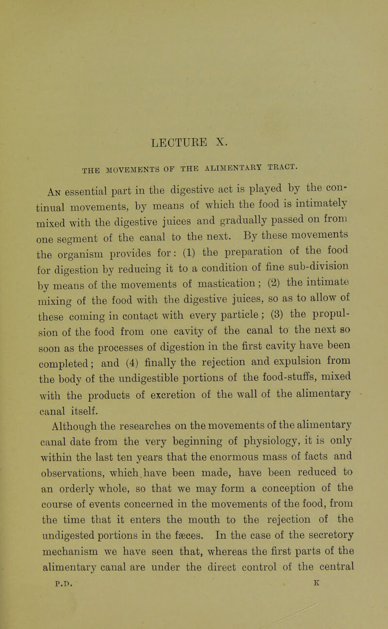 LECTUKE X. THE MOVEMENTS OF THE ALIMENTARY TRACT. An essential part in the digestive act is played by the con- tinual movements, by means of which the food is intimately mixed with the digestive juices and gradually passed on from one segment of the canal to the next. By these movements the organism provides for: (1) the preparation of the food for digestion by reducing it to a condition of fine sub-division by means of the movements of mastication ; ('2) the intimate mixing of the food with the digestive juices, so as to allow of these coming in contact with every particle ; (3) the propul- sion of the food from one cavity of the canal to the next so soon as the processes of digestion in the first cavity have been completed; and (4) finally the rejection and expulsion from the body of the undigestible portions of the food-stuffs, mixed with the products of excretion of the wall of the alimentary canal itself. Although the researches on the movements of the alimentary canal date from the very beginning of physiology, it is only within the last ten years that the enormous mass of facts and observations, which.have been made, have been reduced to an orderly whole, so that we may form a conception of the course of events concerned in the movements of the food, from the time that it enters the mouth to the rejection of the undigested portions in the faeces. In the case of the secretory mechanism we have seen that, whereas the first parts of the alimentary canal are under the direct control of the central P.D. K