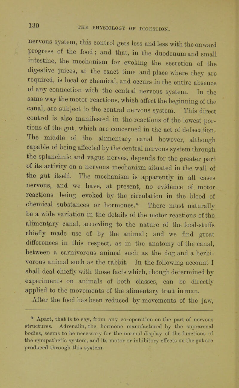 THE PHYSIOLOGY OF DIGESTION. nervous system, this control gets less and less with the onward progress of the food ; and that, in the duodenum and small intestine, the mechanism for evoking the secretion of the digestive juices, at the exact time and place where they are required, is local or chemical, and occurs in the entire absence of any connection with the central nervous system. In the same way the motor reactions, which affect the beginning of the canal, are subject to the central nervous system. This direct control is also manifested in the reactions of the lowest por- tions of the gut, which are concerned in the act of defecation. The middle of the alimentary canal however, although capable of being affected by the central nervous system through the splanchnic and vagus nerves, depends for the greater part of its activity on a nervous mechanism situated in the wall of the gut itself. The mechanism is apparently in all cases nervous, and we have, at present, no evidence of motor reactions being evoked by the circulation in the blood of chemical substances or hormones.* There must naturally be a wide variation in the details of the motor reactions of the alimentary canal, according to the nature of the food-stuffs chiefly made use of by the animal; and we find great differences in this respect, as in the anatomy of the canal, between a carnivorous animal such as the dog and a herbi- vorous animal such as the rabbit. In the following account I shall deal chiefly with those facts which, though determined by experiments on animals of both classes, can be directly applied to the movements of the alimentary tract in man. After the food has been reduced by movements of the jaw, * Apart, that is to say, from any co-operation on the part of nervous structures. AdrenaHn, the hormone manufactured by the suprarenal bodies, seems to be necessary for the normal display of the functions of the sympathetic system, and its motor or inhibitory effects on the gut are produced through this 83'8tem.