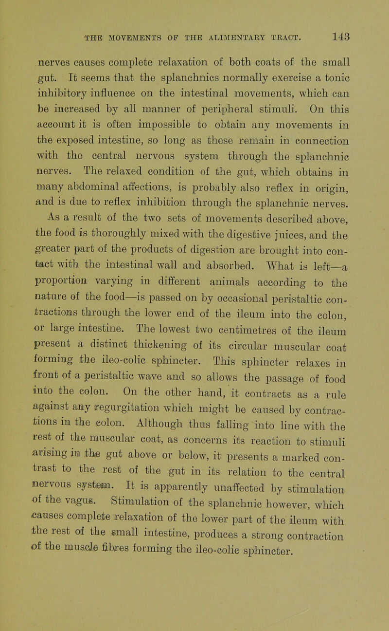 nerves causes comiDlete relaxation of both coats of the small gut. It seems that the splanchnics normally exercise a tonic inhibitory influence on the intestinal movements, which can be increased by all manner of peripheral stimuli. On this account it is often impossible to obtain any movements in the exposed intestine, so long as these remain in connection with the central nervous system through the splanchnic nerves. The relaxed condition of the gut, which obtains in many abdominal affections, is probably also reflex in origin, and is due to reflex inhibition through the splanchnic nerves. As a result of the two sets of movements described above, the food is thoroughly mixed with the digestive juices, and the greater part of the products of digestion are brought into con- tact with the intestinal wall and absorbed. What is left—a proportion varying in different animals according to the nature of the food—is passed on by occasional peristaltic con- tractions through the lower end of the ileum into the colon, or large intestine. The lowest two centimetres of the ileum present a distinct thickening of its circular muscular coat forming the ileo-colic sphincter. This sphincter relaxes in front of a peristaltic wave and so allows the passage of food into the colon. On the other hand, it contracts as a rule against any regurgitation which might be caused by contrac- tions in the colon. Although thus falling into line with the rest of the muscular coat, as concerns its reaction to stimuli arising in the gut above or below, it presents a marked con- trast to the rest of the gut in its relation to the central nervous system. It is apparently unaffected by stimulation of the vagus. Stimulation of the splanchnic however, which causes complete relaxation of the lower part of the ileum with the rest of the small intestine, produces a strong contraction of the musde fibres forming the ileo-colic sphincter.