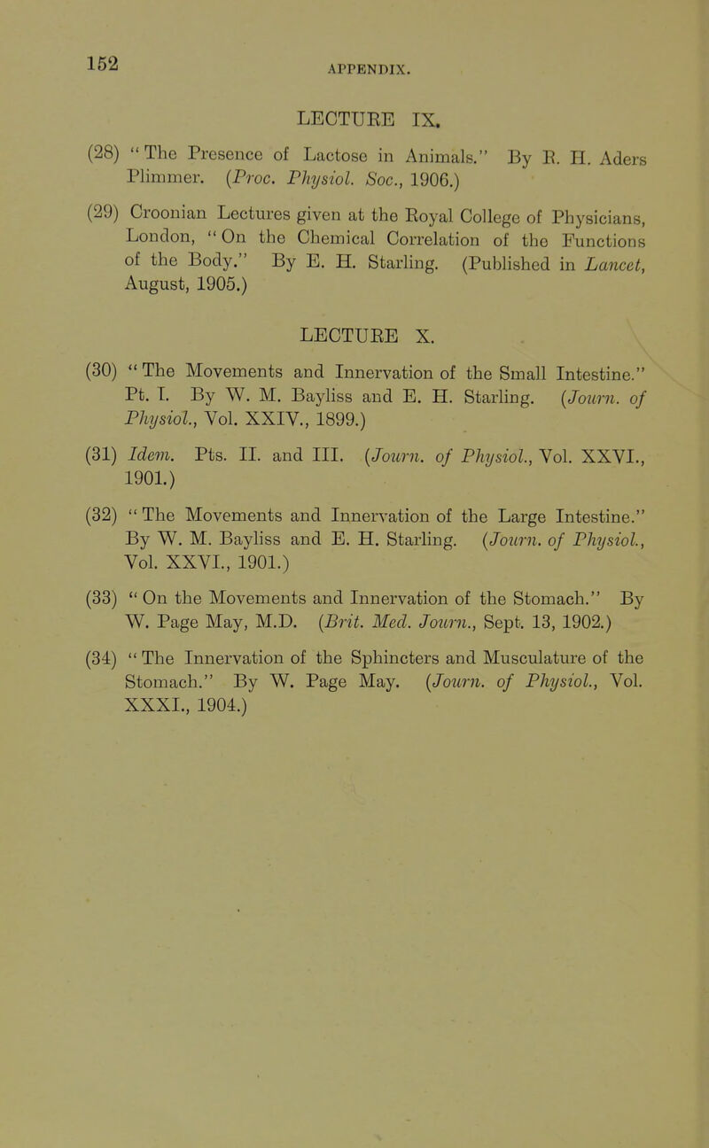 APPENDIX. LECTURE IX. (28) The Presence of Lactose in Animals. By E. H. Aders Plimmer. {Proc. Physiol. Soc, 1906.) (29) Croonian Lectures given at the Royal College of Physicians, London, On the Chemical Correlation of the Functions of the Body. By E. H. Starling. (Published in Lancet, August, 1905.) LECTURE X. (30) The Movements and Innervation of the Small Intestine. Pt. L By W. M. Bayliss and E. H. Starling. {Journ. of Physiol, Vol. XXIV., 1899.) (31) Idem. Pts. II. and III. [Journ. of Physiol, Vol. XXVL, 190L) (32)  The Movements and Innervation of the Large Intestine. By W. M. Bayliss and E. H. Starling. {Journ. of Physiol, Vol. XXVL, 1901.) (33)  On the Movements and Innervation of the Stomach. By W. Page May, M.D. [Brit Med. Journ., Sept. 13, 1902.) (34)  The Innervation of the Sphincters and Musculature of the Stomach. By W. Page May. {Journ. of Physiol, Vol. XXXL, 1904.)