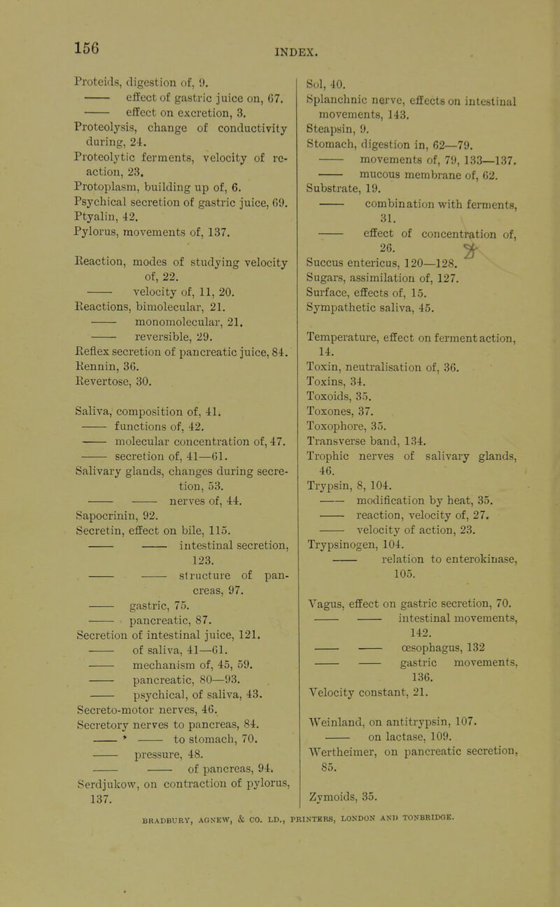 INDEX. Proteifls, digestion of, 9. effect of gastric juice on, 67. effect on excretion, 3. Proteolysis, change of conductivity during, 24. Proteolytic ferments, velocity of re- action, 23. Protoplasm, building up of, 6. Psychical secretion of gastric juice, 69. Ptyalin, 42. Pylorus, movements of, 137. Eeaction, modes of studying velocity of, 22. velocity of, 11, 20. Reactions, bimolecular, 21. monomolecular, 21. reversible, 29. Keflex secretion of pancreatic juice, 84. Kennin, 36. Revertose, 30. Saliva, composition of, 41; functions of, 42. molecular concentration of, 47. secretion of, 41—61. Salivary glands, changes during secre- tion, 53. — nerves of, 44. Sapocrinin, 92. Secretin, effect on bile, 115. intestinal secretion, 123. structure of pan- creas, 97. gastric, 75. pancreatic, 87. Secretion of intestinal juice, 121. ■ of saliva, 41—61. mechanism of, 45, 59. pancreatic, 80—93. psychical, of saliva, 43. Secreto-motor nerves, 46. Secretory nerves to pancreas, 84. * to stomach, 70. pressure, 48. of pancreas, 94. Serdjukow, on contraction of pylorus, 137. Sul, 40. Splanchnic nerve, effects on intestinal movements, 143. Steapsin, 9. Stomach, digestion in, 62—79. movements of, 79, 133—137. mucous membrane of, 62. Substrate, 19. combination with ferments, 31. effect of concentration of, 26. ^ Succus entericus, 120—128. Sugars, assimilation of, 127. Sm-face, effects of, 15. Sympathetic saliva, 45. Temperature, effect on ferment action, 14. Toxin, neutralisation of, 36. Toxins, 34. Toxoids, 35. Toxones, 37. Toxophore, 35. Transverse band, 134. Trophic nerves of salivary glands, 46. Trypsin, 8, 104. modification by heat, 35. reaction, velocity of, 27. velocity of action, 23. Trypsinogen, 104. relation to enterokinase, 105. Vagus, effect on gastric secretion, 70. intestinal movements, 142. oesophagus, 132 gastric movements, 136. Velocity constant, 21. VVeinland, on antitrypsin, 107. on lactase, 109. VVertheimer, on pancreatic secretion, 85. Zymoids, 35. BRADBURY, AGNEW, & CO. LD., PRINTERS, LONDON AND TONBRIDOE.