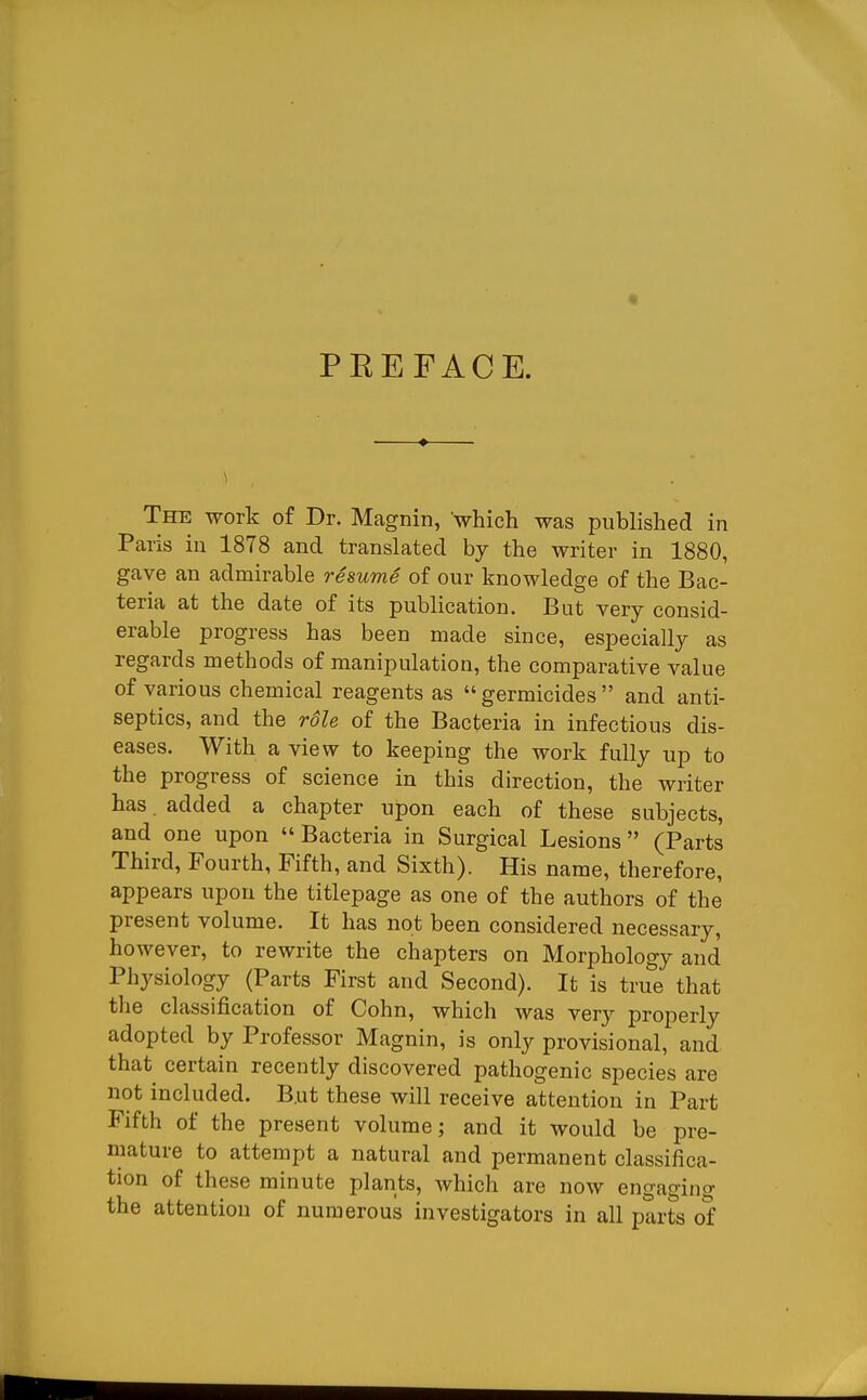 PREFACE. The work of Dr. Magnin, which was published in Paris in 1878 and translated by the writer in 1880, gave an admirable resume of our knowledge of the Bac- teria at the date of its publication. But very consid- erable progress has been made since, especially as regards methods of manipulation, the comparative value of various chemical reagents as  germicides  and anti- septics, and the role of the Bacteria in infectious dis- eases. With a view to keeping the work fully up to the progress of science in this direction, the writer has. added a chapter upon each of these subjects, and one upon Bacteria in Surgical Lesions (Parts Third, Fourth, Fifth, and Sixth). His name, therefore, appears upon the titlepage as one of the authors of the present volume. It has not been considered necessary, however, to rewrite the chapters on Morphology and Physiology (Parts First and Second). It is true that the classification of Cohn, which was very properly adopted by Professor Magnin, is only provisional, and. that certain recently discovered pathogenic species are not included. B.ut these will receive attention in Part Fifth of the present volume; and it would be pre- mature to attempt a natural and permanent classifica- tion of these minute plants, which are now engaging the attention of numerous investigators in all parts of