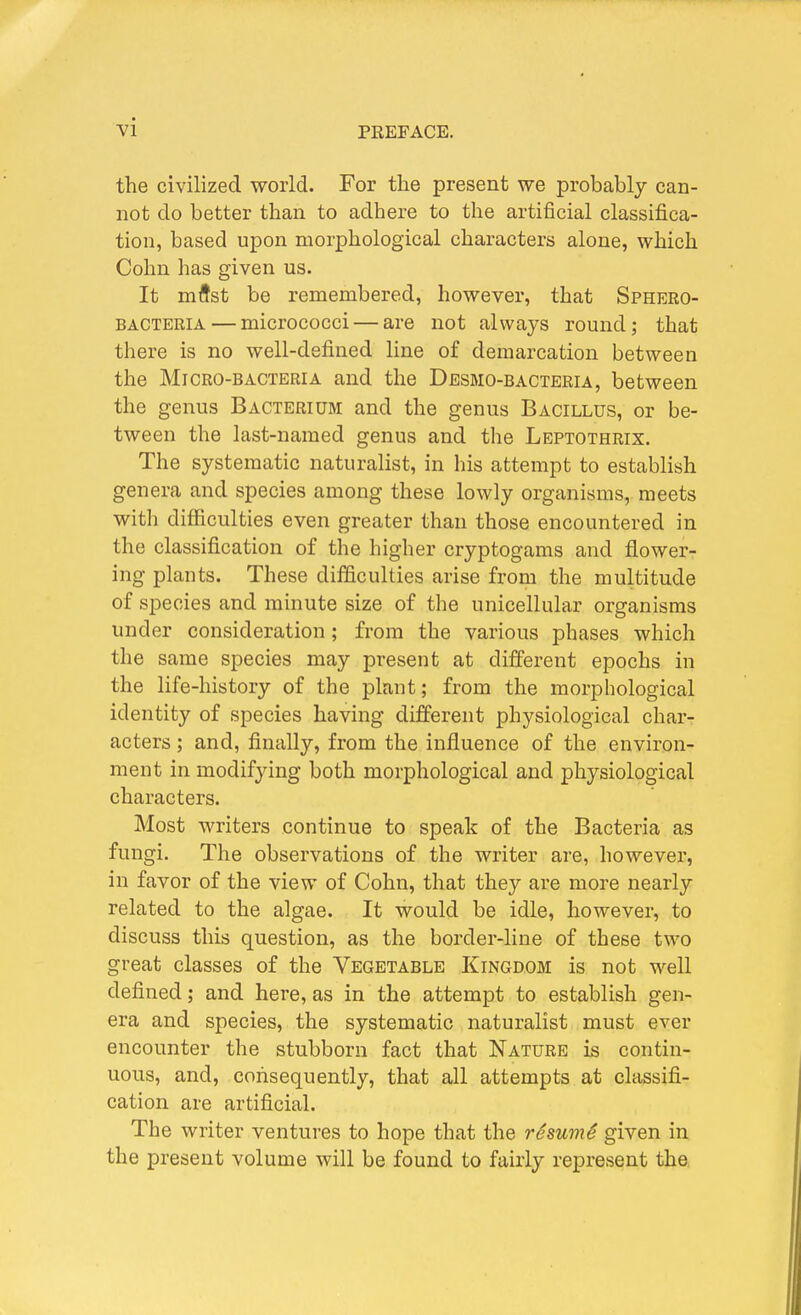 the civilized world. For the present we probably can- not do better than to adhere to the artificial classifica- tion, based upon morphological characters alone, which Colm lias given us. It mflst be remembered, however, that Sphero- BACTERIA — micrococci — are not alwaj-s round; that there is no well-defined line of demarcation between the Micro-bacteria and the Desmo-bacteria, between the genus Bacterium and the genus Bacillus, or be- tween the last-named genus and the Leptothrix. The systematic naturalist, in his attempt to establish genera and species among these lowly organisms, meets with difficulties even greater than those encountered in the classification of the higher cryptogams and flower- ing plants. These difficulties arise from the multitude of species and minute size of the unicellular organisms under consideration; from the various phases which the same species may present at different epochs in the life-history of the plant; from the morphological identity of species having different physiological char- acters ; and, finally, from the influence of the environ- ment in modifying both morphological and physiological characters. Most writers continue to speak of the Bacteria as fungi. The observations of the writer are, however, in favor of the view of Cohn, that they are more nearly related to the algae. It would be idle, however, to discuss this question, as the border-line of these two great classes of the Vegetable Kingdom is not well defined; and here, as in the attempt to establish gen- era and species, the systematic naturalist must ever encounter the stubborn fact that Nature is contin- uous, and, consequently, that all attempts at classifi- cation are artificial. The writer ventures to hope that the resumS given in the present volume will be found to fairly represent the