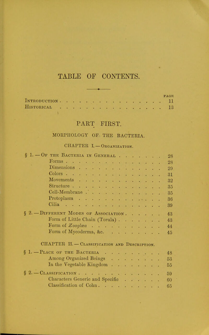 PAGE Introduction 11 Historical 13 PART FIRST. MORPHOLOGY OF THE BACTERIA. CHAPTER 1. — Organizatioit. § 1. — Of the Bacteria in General 28 Forms 28 Dimensions 29 Colors 31 Movements 32 Structure 35 Cell-Membrane .' 35 Protoplasm 36 Cilia 39 § 2.—Different Modes of Association 43 Form of Little Chain (Torula) 43 Form of Zoof/laea 44 Form of Mycoderma, &c 45 CHAPTER II. — Classification and Description. § 1.—Place of the Bacteria 48 Among Organized Beings 53 In the Vegetable Kingdom 55 §2. — Classification 59 Characters Generic and Specific GO Classification of Cohn 65