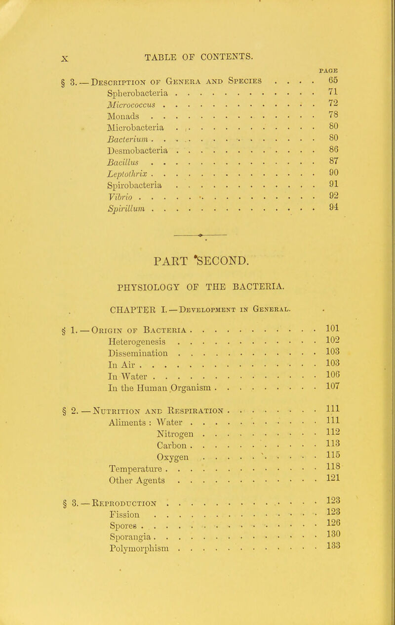 PAGE § 3. — Description of Genera and Species .... 65 Spherobacteria 71 Micrococcus 72 Monads 78 Microbacteria . , 80 Bacterium 80 Desmobacteria 86 Bacillus 87 Leptothriz 90 Spirobacteria 91 Vibrio • 92 Spirillum 94 PART •second. PHYSIOLOGY OF THE BACTERIA. CHAPTER I. —Development in General. § 1. — Origin of Bacteria 101 Heterogenesis 102 Dissemination 103 In Air 103 In Water 106 In the Human Organism 107 § 2.—Nutrition ane Respiration HI Aliments : Water HI Nitrogen 112 Carbon 113 Oxygen ' 115 Temperature Other Agents 121 § 3. — Reproduction . . • 123 Fission 123 Spores -^26 Sporangia 130 Polymorphism 133